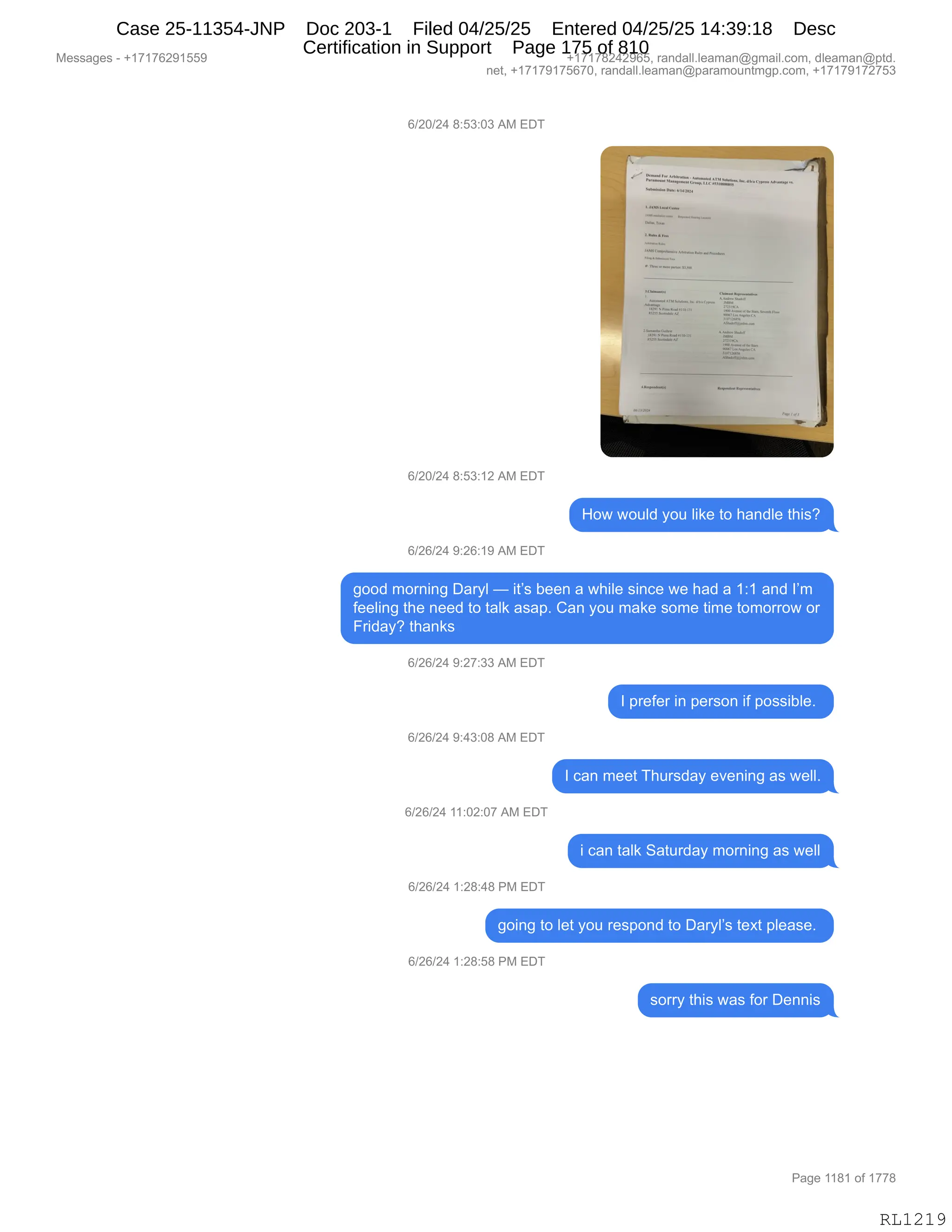 Messages - +17176291559 +17178242965, randall.leaman@gmail.com, dleaman@ptd.
net, +17179175670, randall.leaman@paramountmgp.com, +17179172753
6/20/24 8:53:03 AM EDT
Alar•••••••...
4••••••••...Ina
••••ar•- •
•
•••••••••••••••••••.•
6/20/24 8:53:12 AM EDT
How would you like to handle this?
6/26/24 9:26:19 AM EDT
good morning Daryl — it's been a while since we had a 1:1 and 1'm
feeling the need to talk asap. Can you make some time tomorrow or
Friday? thanks
6/26/24 9:27:33 AM EDT
6/26/24 9:43:08 AM EDT
6/26/24 11:02:07 AM EDT
6/26/24 1:28:48 PM EDT
1 prefer in person if possible.
1 can meet Thursday evening as well.
i can talk Saturday morning as well
going to let you respond to Daryl's text please.
6/26/24 1:28:58 PM EDT
sorry this was for Dennis
Page 1181 of 1778
RL1219
I)JO)J0,/.K*.O*,1#,2T4
I)JO)J0,/.K*.(J,1#,2T4
_D7,7D5E>,FD5,E"<$,9D,;&:>E$,9;"%G
I)JI)J0,-.JI.(-,1#,2T4
'DD>,6D8:":',T&8FE,o,"9P%,V$$:,&,7;"E$,%":A$,7$,;&>,&,(.(,&:>,RP6
M$$E":',9;$,:$$>,9D,9&E<,&%&=B,L&:,FD5,6&<$,%D6$,9"6$,9D6D88D7,D8
Z8">&FG,9;&:<%
I)JI)J0,-.J+.**,1#,2T4
R,=8$M$8,":,=$8%D:,"M,=D%%"VE$B,
I)JI)J0,-.0*.O/,1#,2T4
R,A&:,6$$9,4;58%>&F,$?$:":',&%,7$EEB
I)JI)J0,((.OJ.O+,1#,2T4
",A&:,9&E<,3&958>&F,6D8:":',&%,7$EE
I)JI)J0,(.J/.0/,N#,2T4
'D":',9D,E$9,FD5,8$%=D:>,9D,T&8FEP%,9$@9,=E$&%$B,
I)JI)J0,(.J/.K/,N#,2T4
%D88F,9;"%,7&%,MD8,T$::"%
#$%%&'$%,W,H(+(+IJ-(KK- H(+(+/J0J-IKX,8&:>&EEBE$&6&:Y'6&"EBAD6X,>E$&6&:Y=9>B
:$9X,H(+(+-(+KI+OX,8&:>&EEBE$&6&:Y=&8&6D5:96'=BAD6X,H(+(+-(+J+K*
N&'$,((/(,DM,(++/
RL1219
Case 25-11354-JNP Doc 203-1 Filed 04/25/25 Entered 04/25/25 14:39:18 Desc
Certification in Support Page 175 of 810
 