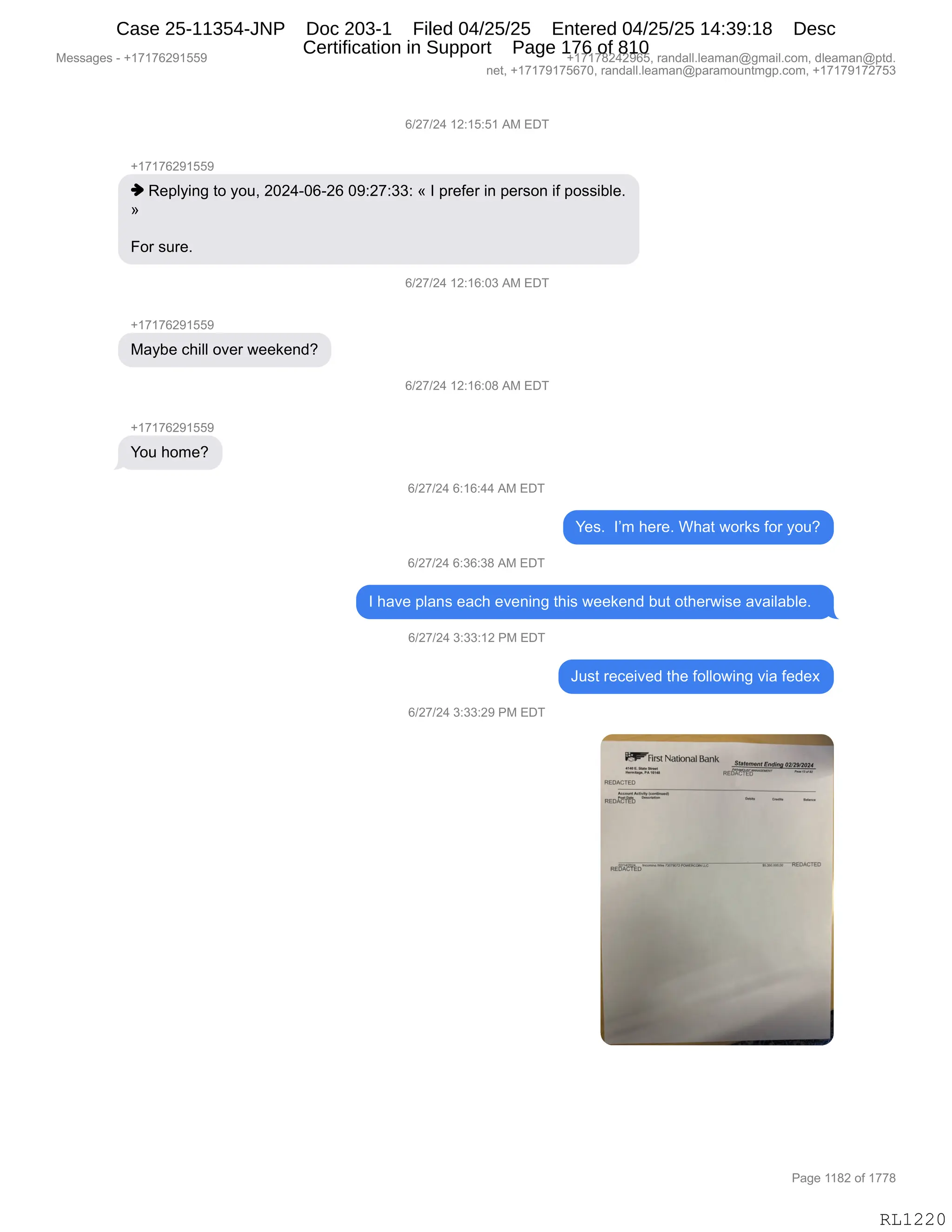 Messages - +17176291559 +17178242965, randall.leaman@gmail.com, dleaman@ptd.
net, +17179175670, randall.leaman@paramountmgp.com, +17179172753
6/27/24 12:15:51 AM EDT
+17176291559
♦ Replying to you, 2024-06-26 09:27:33: «1 prefer in person if possible.
For sure.
+17176291559
Maybe chill over weekend?
+17176291559
You home?
6/27/24 12:16:03 AM EDT
6/27/24 12:16:08 AM EDT
6/27/24 6:16:44 AM EDT
Yes. 1'm here. What works for you?
6/27/24 6:36:38 AM EDT
1 have plans each evening this weekend but otherwise available.
6/27/24 3:33:12 PM EDT
6/27/24 3:33:29 PM EDT
Just received the following via fedex
~First NationalBank
sMem„rtrmemoannos4
==rw
REDACTED
Page 1182 of 1778
RL1220
I)J+)J0,(J.(K.K(,1#,2T4
H(+(+IJ-(KK-
",b$=EF":',9D,FD5X,JOJ0WOIWJI,O-.J+.**.,†,R,=8$M$8,":,=$8%D:,"M,=D%%"VE$B
‡
ZD8,%58$B,
I)J+)J0,(J.(I.O*,1#,2T4
H(+(+IJ-(KK-
#&FV$,A;"EE,D?$8,7$$<$:>G
I)J+)J0,(J.(I.O/,1#,2T4
H(+(+IJ-(KK-
hD5,;D6$G
I)J+)J0,I.(I.00,1#,2T4
h$%B,,RP6,;$8$B,C;&9,7D8<%,MD8,FD5G
I)J+)J0,I.*I.*/,1#,2T4
R,;&?$,=E&:%,$&A;,$?$:":',9;"%,7$$<$:>,V59,D9;$87"%$,&?&"E&VE$B,,
I)J+)J0,*.**.(J,N#,2T4
a5%9,8$A$"?$>,9;$,MDEED7":',?"&,M$>$@
I)J+)J0,*.**.J-,N#,2T4
#$%%&'$%,W,H(+(+IJ-(KK- H(+(+/J0J-IKX,8&:>&EEBE$&6&:Y'6&"EBAD6X,>E$&6&:Y=9>B
:$9X,H(+(+-(+KI+OX,8&:>&EEBE$&6&:Y=&8&6D5:96'=BAD6X,H(+(+-(+J+K*
N&'$,((/J,DM,(++/
RL1220
Case 25-11354-JNP Doc 203-1 Filed 04/25/25 Entered 04/25/25 14:39:18 Desc
Certification in Support Page 176 of 810
 