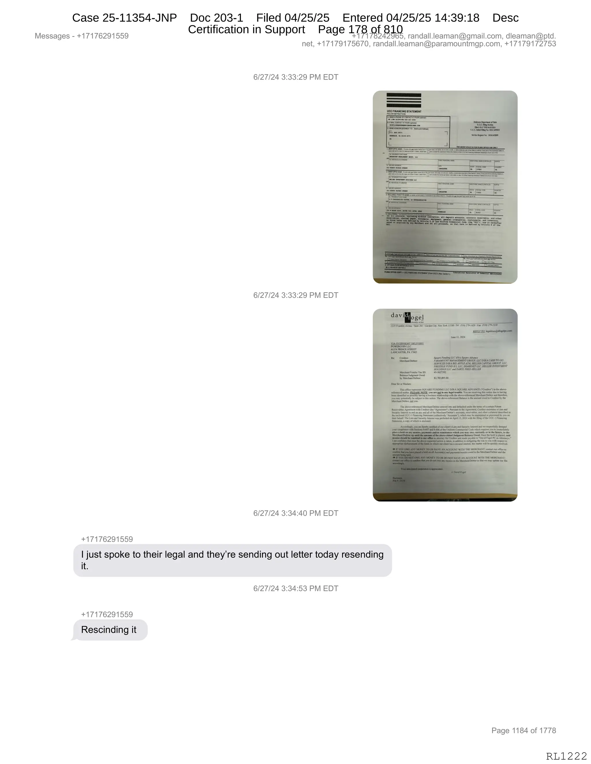 Messages - +17176291559 +17178242965, randall.leaman@gmail.com, dleaman@ptd.
net, +17179175670, randall.leaman@paramountmgp.com, +17179172753
6/27/24 3:33:29 PM EDT
J
"1.1
6/27/24 3:33:29 PM EDT
dallo gel
r, rrionwou 011,..rle
VIAOVER.1.11- Dil IVERV
13,1141.5111P,
IN.SPRAPA 17.
n.lan,a15.
iba
12'2.1=i7=7:2=
••••
P.Cjt
elet Lvel
R/97/9A 1.34:40 PM EDT
+17176291559
I just spoke to their legal and they're sending out letter today resending
it.
6/27/24 3:34:531-K. .
+17176291559
Rescinding it
Page 1184 of 1778
RL1222
I)J+)J0,*.**.J-,N#,2T4
I)J+)J0,*.**.J-,N#,2T4
I)J+)J0,*.*0.0O,N#,2T4
H(+(+IJ-(KK-
R,U5%9,%=D<$,9D,9;$"8,E$'&E,&:>,9;$FP8$,%$:>":',D59,E$99$8,9D>&F,8$%$:>":'
"9B
I)J+)J0,*.*0.K*,N#,2T4
H(+(+IJ-(KK-
b$%A":>":',"9,
#$%%&'$%,W,H(+(+IJ-(KK- H(+(+/J0J-IKX,8&:>&EEBE$&6&:Y'6&"EBAD6X,>E$&6&:Y=9>B
:$9X,H(+(+-(+KI+OX,8&:>&EEBE$&6&:Y=&8&6D5:96'=BAD6X,H(+(+-(+J+K*
N&'$,((/0,DM,(++/
RL1222
Case 25-11354-JNP Doc 203-1 Filed 04/25/25 Entered 04/25/25 14:39:18 Desc
Certification in Support Page 178 of 810
 