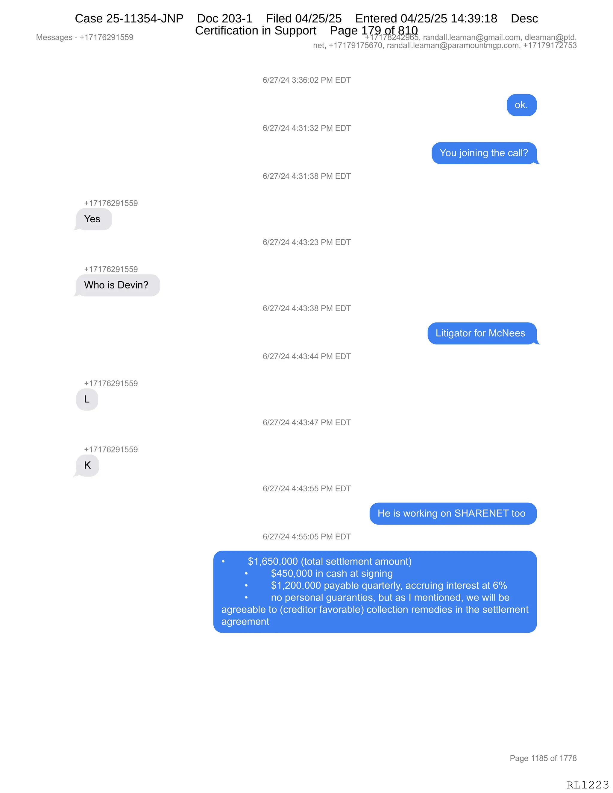 Messages - +17176291559 +17178242965, randall.leaman@gmail.com, dleaman@ptd.
net, +17179175670, randall.leaman@paramountmgp.com, +17179172753
+17176291559
Yes
Who is Devin?
+17176291559
L
+17176291559
K
6/27/24 3:36:02 PM EDT
6/27/24 4:31:32 PM EDT
6/27/24 4:31:38 PM EDT
6/27/24 4:43:23 PM EDT
6/27/24 4:43:38 PM EDT
6/27/24 4:43:44 PM EDT
6/27/24 4:43:47 PM EDT
6/27/24 4:43:55 PM EDT
6/27/24 4:55:05 PM EDT
ok.
You joining the call?
Litigator for McNees
He is working on SHARENET too
• $1,650,000 (total settlement amount)
• $450,000 in cash at signing
• $1,200,000 payable quarterly, accruing interest at 6%
• no personal guaranties, but as I mentioned, we will be
agreeable to (creditor favorable) collection remedies in the settlement
agreement
RL1223
I)J+)J0,*.*I.OJ,N#,2T4
D<B
I)J+)J0,0.*(.*J,N#,2T4
hD5,UD":":',9;$,A&EEG
I)J+)J0,0.*(.*/,N#,2T4
H(+(+IJ-(KK-
h$%,
I)J+)J0,0.0*.J*,N#,2T4
H(+(+IJ-(KK-
C;D,"%,T$?":G,
I)J+)J0,0.0*.*/,N#,2T4
["9"'&9D8,MD8,#A$$%,
I)J+)J0,0.0*.00,N#,2T4
H(+(+IJ-(KK-
[
I)J+)J0,0.0*.0+,N#,2T4
H(+(+IJ-(KK-
c
I)J+)J0,0.0*.KK,N#,2T4
_$,"%,7D8<":',D:,3_1b224,9DD,
I)J+)J0,0.KK.OK,N#,2T4
x ^(XIKOXOOO,q9D9&E,%$99E$6$:9,&6D5:9n
x ^0KOXOOO,":,A&%;,&9,%"':":'
x ^(XJOOXOOO,=&F&VE$,]5&89$8EFX,&AA85":',":9$8$%9,&9,Ik
x :D,=$8%D:&E,'5&8&:9"$%X,V59,&%,R,6$:9"D:$>X,7$,7"EE,V$
&'8$$&VE$,9D,qA8$>"9D8,M&?D8&VE$n,ADEE$A9"D:,8$6$>"$%,":,9;$,%$99E$6$:9
&'8$$6$:9
#$%%&'$%,W,H(+(+IJ-(KK- H(+(+/J0J-IKX,8&:>&EEBE$&6&:Y'6&"EBAD6X,>E$&6&:Y=9>B
:$9X,H(+(+-(+KI+OX,8&:>&EEBE$&6&:Y=&8&6D5:96'=BAD6X,H(+(+-(+J+K*
N&'$,((/K,DM,(++/
RL1223
Case 25-11354-JNP Doc 203-1 Filed 04/25/25 Entered 04/25/25 14:39:18 Desc
Certification in Support Page 179 of 810
 