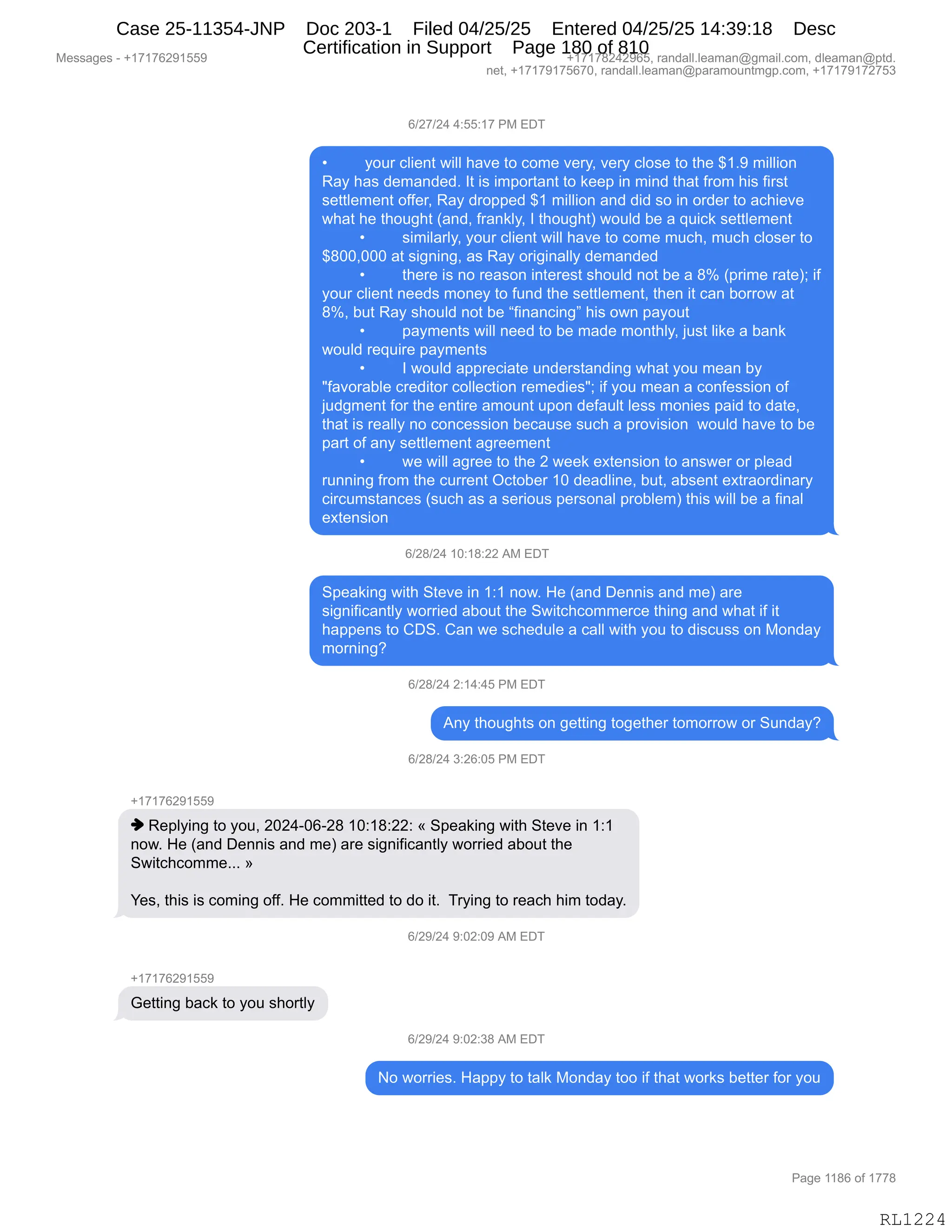 Messages - +17176291559 +17178242965, randall.leaman@gmail.com, dleaman@ptd.
net, +17179175670, randall.leaman@paramountmgp.com, +17179172753
6/27/24 4:55:17 PM EDT
• your client will have to come very, very close to the $1.9 million
Ray has demanded. It is important to keep in mind that from his first
settlement offer, Ray dropped $1 million and did so in order to achieve
what he thought (and, frankly, I thought) would be a quick settlement
• similarly, your client will have to come much, much closer to
$800,000 at signing, as Ray originally demanded
• there is no reason interest should not be a 8% (prime rate); if
your client needs money to fund the settlement, then it can borrow at
8%, but Ray should not be "financing" his own payout
• payments will need to be made monthly, just like a bank
would require payments
• I would appreciate understanding what you mean by
"favorable creditor collection remedies"; if you mean a confession of
judgment for the entire amount upon default less monies paid to date,
that is really no concession because such a provision would have to be
parí of any settlement agreement
• we will agree to the 2 week extension to answer or plead
running from the current October 10 deadline, but, absent extraordinary
circumstances (such as a serious personal problem) this will be a final
extension
6/28/24 10:18:22 AM EDT
Speaking with Steve in 1:1 now. He (and Dennis and me) are
significantly worried about the Switchcommerce thing and what if it
happens to CDS. Can we schedule a call with you to discuss on Monday
morning?
6/28/24 2:14:45 PM EDT
Any thoughts on getting together tomorrow or Sunday?
6/28/24 3:26:05 PM EDT
+17176291559
♦ Replying to you, 2024-06-28 10:18:22: « Speaking with Steve in 1:1
now. He (and Dennis and me) are significantly worried about the
Switchcomme... »
Yes, this is coming off. He committed to do it. Trying to reach him today.
6/29/24 9:02:buruvi r u 6
-h17176291559
Getting back to you shortly
6/29/24 9:02:38 AM EDT
No worries. Happy to talk Monday too if that works better for you
RL1224
I)J+)J0,0.KK.(+,N#,2T4
x FD58,AE"$:9,7"EE,;&?$,9D,AD6$,?$8FX,?$8F,AED%$,9D,9;$,^(B-,6"EE"D:
b&F,;&%,>$6&:>$>B,R9,"%,"6=D89&:9,9D,<$$=,":,6":>,9;&9,M8D6,;"%,M"8%9
%$99E$6$:9,DMM$8X,b&F,>8D==$>,^(,6"EE"D:,&:>,>">,%D,":,D8>$8,9D,&A;"$?$
7;&9,;$,9;D5';9,q&:>X,M8&:<EFX,R,9;D5';9n,7D5E>,V$,&,]5"A<,%$99E$6$:9
x %"6"E&8EFX,FD58,AE"$:9,7"EE,;&?$,9D,AD6$,65A;X,65A;,AED%$8,9D
^/OOXOOO,&9,%"':":'X,&%,b&F,D8"'":&EEF,>$6&:>$>
x 9;$8$,"%,:D,8$&%D:,":9$8$%9,%;D5E>,:D9,V$,&,/k,q=8"6$,8&9$nv,"M
FD58,AE"$:9,:$$>%,6D:$F,9D,M5:>,9;$,%$99E$6$:9X,9;$:,"9,A&:,VD88D7,&9
/kX,V59,b&F,%;D5E>,:D9,V$,lM":&:A":'m,;"%,D7:,=&FD59
x =&F6$:9%,7"EE,:$$>,9D,V$,6&>$,6D:9;EFX,U5%9,E"<$,&,V&:<
7D5E>,8$]5"8$,=&F6$:9%
x R,7D5E>,&==8$A"&9$,5:>$8%9&:>":',7;&9,FD5,6$&:,VF
•M&?D8&VE$,A8$>"9D8,ADEE$A9"D:,8$6$>"$%•v,"M,FD5,6$&:,&,AD:M$%%"D:,DM
U5>'6$:9,MD8,9;$,$:9"8$,&6D5:9,5=D:,>$M&5E9,E$%%,6D:"$%,=&">,9D,>&9$X
9;&9,"%,8$&EEF,:D,AD:A$%%"D:,V$A&5%$,%5A;,&,=8D?"%"D:,,7D5E>,;&?$,9D,V$
=&89,DM,&:F,%$99E$6$:9,&'8$$6$:9
x 7$,7"EE,&'8$$,9D,9;$,J,7$$<,$@9$:%"D:,9D,&:%7$8,D8,=E$&>
85::":',M8D6,9;$,A588$:9,QA9DV$8,(O,>$&>E":$X,V59X,&V%$:9,$@98&D8>":&8F
A"8A56%9&:A$%,q%5A;,&%,&,%$8"D5%,=$8%D:&E,=8DVE$6n,9;"%,7"EE,V$,&,M":&E
$@9$:%"D:
I)J/)J0,(O.(/.JJ,1#,2T4
3=$&<":',7"9;,39$?$,":,(.(,:D7B,_$,q&:>,T$::"%,&:>,6$n,&8$
%"':"M"A&:9EF,7D88"$>,&VD59,9;$,37"9A;AD66$8A$,9;":',&:>,7;&9,"M,"9
;&==$:%,9D,LT3B,L&:,7$,%A;$>5E$,&,A&EE,7"9;,FD5,9D,>"%A5%%,D:,#D:>&F
6D8:":'G
I)J/)J0,J.(0.0K,N#,2T4
1:F,9;D5';9%,D:,'$99":',9D'$9;$8,9D6D88D7,D8,35:>&FG
I)J/)J0,*.JI.OK,N#,2T4
H(+(+IJ-(KK-
",b$=EF":',9D,FD5X,JOJ0WOIWJ/,(O.(/.JJ.,†,3=$&<":',7"9;,39$?$,":,(.(
:D7B,_$,q&:>,T$::"%,&:>,6$n,&8$,%"':"M"A&:9EF,7D88"$>,&VD59,9;$
37"9A;AD66$BBB,‡
h$%X,9;"%,"%,AD6":',DMMB,_$,AD66"99$>,9D,>D,"9B,,48F":',9D,8$&A;,;"6,9D>&FB
I)J-)J0,-.OJ.O-,1#,2T4
H(+(+IJ-(KK-
`$99":',V&A<,9D,FD5,%;D89EF
I)J-)J0,-.OJ.*/,1#,2T4
D,7D88"$%B,_&==F,9D,9&E<,#D:>&F,9DD,"M,9;&9,7D8<%,V$99$8,MD8,FD5
#$%%&'$%,W,H(+(+IJ-(KK- H(+(+/J0J-IKX,8&:>&EEBE$&6&:Y'6&"EBAD6X,>E$&6&:Y=9>B
:$9X,H(+(+-(+KI+OX,8&:>&EEBE$&6&:Y=&8&6D5:96'=BAD6X,H(+(+-(+J+K*
N&'$,((/I,DM,(++/
RL1224
Case 25-11354-JNP Doc 203-1 Filed 04/25/25 Entered 04/25/25 14:39:18 Desc
Certification in Support Page 180 of 810
 