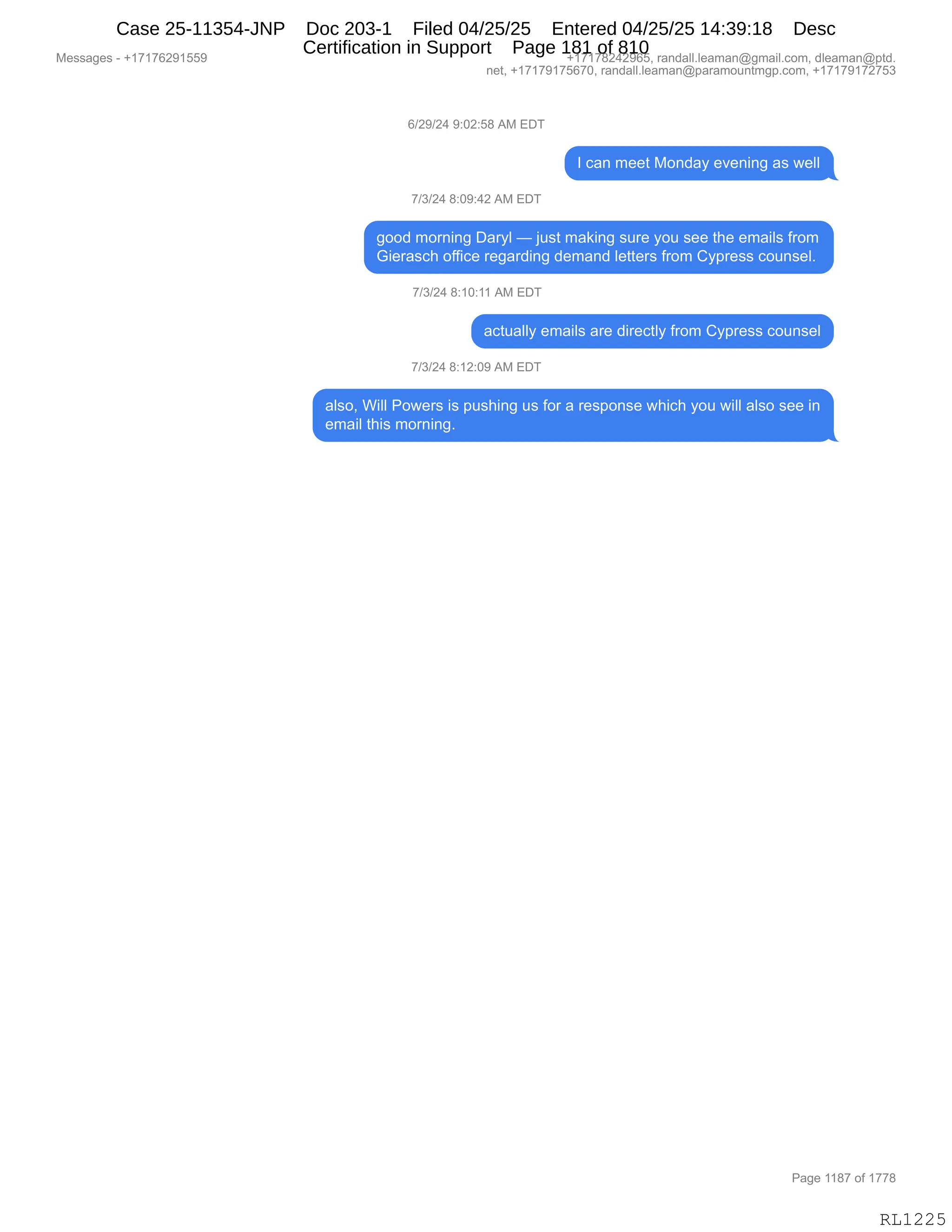 Messages - +17176291559 +17178242965, randall.leaman@gmail.com, dleaman@ptd.
net, +17179175670, randall.leaman@paramountmgp.com, +17179172753
6/29/24 9:02:58 AM EDT
I can meet Monday evening as well
7/3/24 8:09:42 AM EDT
good moming Daryl — just making sure you see the emails from
Gierasch office regarding demand Ietters from Cypress counsel.
7/3/24 8:10:11 AM EDT
actually emails are directly from Cypress counsel
7/3/24 8:12:09 AM EDT
also, Will Powers is pushing us for a response which you will also see in
email this morning.
Page 1187 of 1778
RL1225
I)J-)J0,-.OJ.K/,1#,2T4
R,A&:,6$$9,#D:>&F,$?$:":',&%,7$EE
+)*)J0,/.O-.0J,1#,2T4
'DD>,6D8:":',T&8FE,o,U5%9,6&<":',%58$,FD5,%$$,9;$,$6&"E%,M8D6
`"$8&%A;,DMM"A$,8$'&8>":',>$6&:>,E$99$8%,M8D6,LF=8$%%,AD5:%$EB,
+)*)J0,/.(O.((,1#,2T4
&A95&EEF,$6&"E%,&8$,>"8$A9EF,M8D6,LF=8$%%,AD5:%$E
+)*)J0,/.(J.O-,1#,2T4
&E%DX,C"EE,ND7$8%,"%,=5%;":',5%,MD8,&,8$%=D:%$,7;"A;,FD5,7"EE,&E%D,%$$,":
$6&"E,9;"%,6D8:":'B
#$%%&'$%,W,H(+(+IJ-(KK- H(+(+/J0J-IKX,8&:>&EEBE$&6&:Y'6&"EBAD6X,>E$&6&:Y=9>B
:$9X,H(+(+-(+KI+OX,8&:>&EEBE$&6&:Y=&8&6D5:96'=BAD6X,H(+(+-(+J+K*
N&'$,((/+,DM,(++/
RL1225
Case 25-11354-JNP Doc 203-1 Filed 04/25/25 Entered 04/25/25 14:39:18 Desc
Certification in Support Page 181 of 810
 