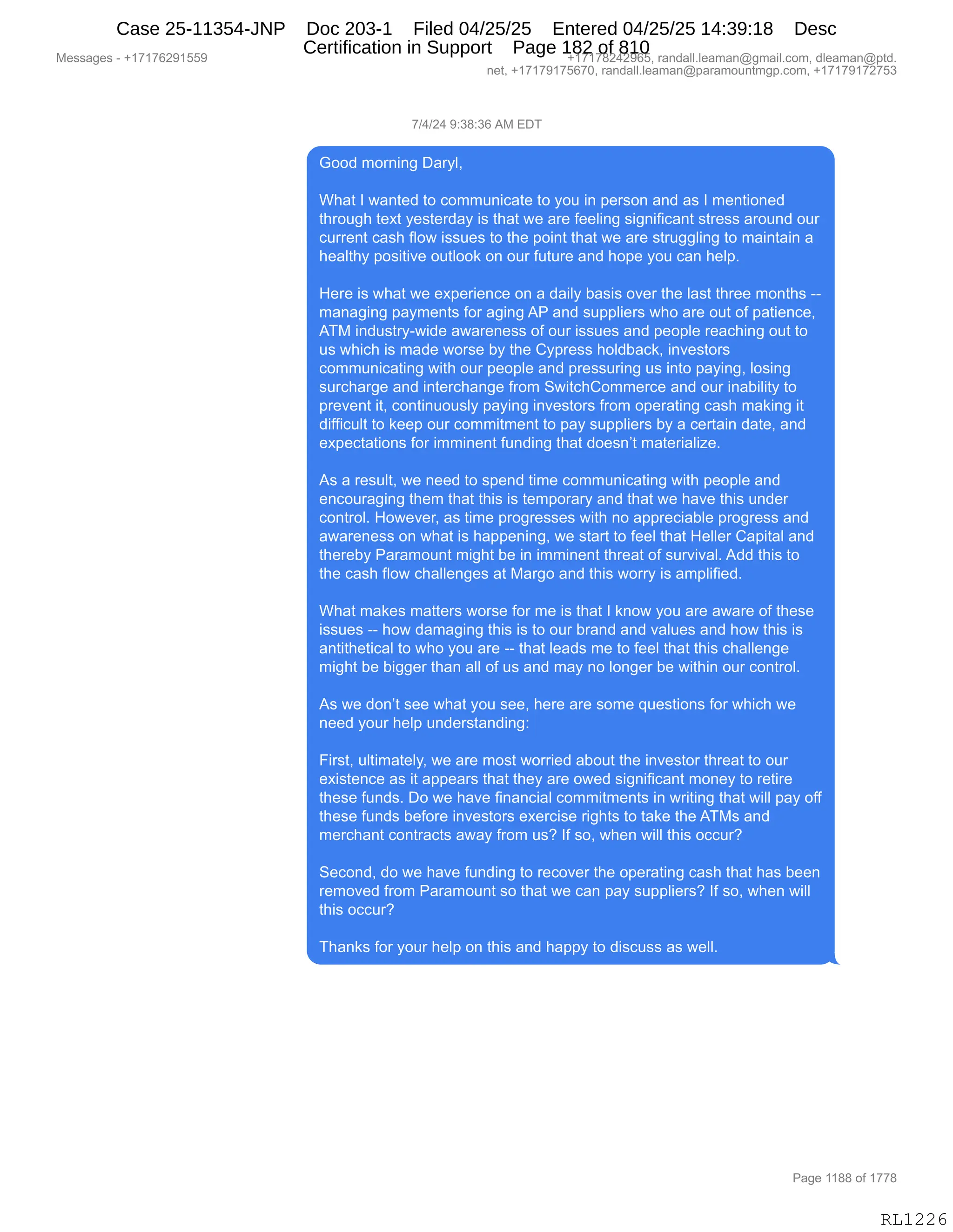 Messages - +17176291559 +17178242965, randall.leaman@gmail.com, dleaman@ptd.
net, +17179175670, randall.leaman@paramountmgp.com, +17179172753
7/4/24 9:38:36 AM EDT
Good moming Daryl,
What I wanted to communicate to you in person and as I mentioned
through text yesterday is that we are feeling significant stress around our
current cash flow issues to the point that we are struggling to maintain a
healthy positive outlook on our future and hope you can help.
Here is what we experience on a daily basis over the last three months --
managing payments for agingAP and suppliers who are out of patience,
ATM industry-wide awareness of our issues and people reaching out to
us which is made worse by the Cypress holdback, investors
communicating with our people and pressuring us into paying, losing
surcharge and interchange from SwitchCommerce and our inability to
prevent it, continuously paying investors from operating cash making it
difficult to keep our commitment to pay suppliers by a certain date, and
expectations for imminent funding that doesn't materialize.
As a result, we need to spend time communicating with people and
encouraging them that this is temporary and that we have this under
control. However, as time progresses with no appreciable progress and
awareness on what is happening, we start to feel that Heller Capital and
thereby Paramount might be in imminent threat of survival. Add this to
the cash flow challenges at Margo and this worry is amplified.
What makes matters worse for me is that I know you are aware of these
issues -- how damaging this is to our brand and values and how this is
antithetical to who you are -- that leads me to feel that this challenge
might be bigger than all of us and may no longer be within our control.
As we don't see what you see, here are some questions for which we
need your help understanding:
First, ultimately, we are most worried about the investor threat to our
existence as it appears that they are owed significant money to retire
these funds. Do we have financial commitments in writing that will pay off
these funds before investors exercise rights to take the ATMs and
merchant contracts away from us? If so, when will this occur?
Second, do we have funding to recover the operating cash that has been
removed from Paramount so that we can pay suppliers? If so, when will
this occur?
Thanks for your help on this and happy to discuss as well.
RL1226
+)0)J0,-.*/.*I,1#,2T4
`DD>,6D8:":',T&8FEX
,
C;&9,R,7&:9$>,9D,AD665:"A&9$,9D,FD5,":,=$8%D:,&:>,&%,R,6$:9"D:$>
9;8D5';,9$@9,F$%9$8>&F,"%,9;&9,7$,&8$,M$$E":',%"':"M"A&:9,%98$%%,&8D5:>,D58
A588$:9,A&%;,MED7,"%%5$%,9D,9;$,=D":9,9;&9,7$,&8$,%985''E":',9D,6&":9&":,&
;$&E9;F,=D%"9"?$,D59EDD<,D:,D58,M5958$,&:>,;D=$,FD5,A&:,;$E=B
,
_$8$,"%,7;&9,7$,$@=$8"$:A$,D:,&,>&"EF,V&%"%,D?$8,9;$,E&%9,9;8$$,6D:9;%,WW
6&:&'":',=&F6$:9%,MD8,&'":',1N,&:>,%5==E"$8%,7;D,&8$,D59,DM,=&9"$:A$X
14#,":>5%98FW7">$,&7&8$:$%%,DM,D58,"%%5$%,&:>,=$D=E$,8$&A;":',D59,9D
5%,7;"A;,"%,6&>$,7D8%$,VF,9;$,LF=8$%%,;DE>V&A<X,":?$%9D8%
AD665:"A&9":',7"9;,D58,=$D=E$,&:>,=8$%%58":',5%,":9D,=&F":'X,ED%":'
%58A;&8'$,&:>,":9$8A;&:'$,M8D6,37"9A;LD66$8A$,&:>,D58,":&V"E"9F,9D
=8$?$:9,"9X,AD:9":5D5%EF,=&F":',":?$%9D8%,M8D6,D=$8&9":',A&%;,6&<":',"9
>"MM"A5E9,9D,<$$=,D58,AD66"96$:9,9D,=&F,%5==E"$8%,VF,&,A$89&":,>&9$X,&:>
$@=$A9&9"D:%,MD8,"66":$:9,M5:>":',9;&9,>D$%:P9,6&9$8"&E"i$B
,
1%,&,8$%5E9X,7$,:$$>,9D,%=$:>,9"6$,AD665:"A&9":',7"9;,=$D=E$,&:>
$:AD58&'":',9;$6,9;&9,9;"%,"%,9$6=D8&8F,&:>,9;&9,7$,;&?$,9;"%,5:>$8
AD:98DEB,_D7$?$8X,&%,9"6$,=8D'8$%%$%,7"9;,:D,&==8$A"&VE$,=8D'8$%%,&:>
&7&8$:$%%,D:,7;&9,"%,;&==$:":'X,7$,%9&89,9D,M$$E,9;&9,_$EE$8,L&="9&E,&:>
9;$8$VF,N&8&6D5:9,6"';9,V$,":,"66":$:9,9;8$&9,DM,%58?"?&EB,1>>,9;"%,9D
9;$,A&%;,MED7,A;&EE$:'$%,&9,#&8'D,&:>,9;"%,7D88F,"%,&6=E"M"$>B
,
C;&9,6&<$%,6&99$8%,7D8%$,MD8,6$,"%,9;&9,R,<:D7,FD5,&8$,&7&8$,DM,9;$%$
"%%5$%,WW,;D7,>&6&'":',9;"%,"%,9D,D58,V8&:>,&:>,?&E5$%,&:>,;D7,9;"%,"%
&:9"9;$9"A&E,9D,7;D,FD5,&8$,WW,9;&9,E$&>%,6$,9D,M$$E,9;&9,9;"%,A;&EE$:'$
6"';9,V$,V"''$8,9;&:,&EE,DM,5%,&:>,6&F,:D,ED:'$8,V$,7"9;":,D58,AD:98DEB
,
1%,7$,>D:P9,%$$,7;&9,FD5,%$$X,;$8$,&8$,%D6$,]5$%9"D:%,MD8,7;"A;,7$
:$$>,FD58,;$E=,5:>$8%9&:>":'.
,
Z"8%9X,5E9"6&9$EFX,7$,&8$,6D%9,7D88"$>,&VD59,9;$,":?$%9D8,9;8$&9,9D,D58
$@"%9$:A$,&%,"9,&==$&8%,9;&9,9;$F,&8$,D7$>,%"':"M"A&:9,6D:$F,9D,8$9"8$
9;$%$,M5:>%B,TD,7$,;&?$,M":&:A"&E,AD66"96$:9%,":,78"9":',9;&9,7"EE,=&F,DMM
9;$%$,M5:>%,V$MD8$,":?$%9D8%,$@$8A"%$,8"';9%,9D,9&<$,9;$,14#%,&:>
6$8A;&:9,AD:98&A9%,&7&F,M8D6,5%G,RM,%DX,7;$:,7"EE,9;"%,DAA58G
,
3$AD:>X,>D,7$,;&?$,M5:>":',9D,8$AD?$8,9;$,D=$8&9":',A&%;,9;&9,;&%,V$$:
8$6D?$>,M8D6,N&8&6D5:9,%D,9;&9,7$,A&:,=&F,%5==E"$8%G,RM,%DX,7;$:,7"EE
9;"%,DAA58G
,
4;&:<%,MD8,FD58,;$E=,D:,9;"%,&:>,;&==F,9D,>"%A5%%,&%,7$EEB
#$%%&'$%,W,H(+(+IJ-(KK- H(+(+/J0J-IKX,8&:>&EEBE$&6&:Y'6&"EBAD6X,>E$&6&:Y=9>B
:$9X,H(+(+-(+KI+OX,8&:>&EEBE$&6&:Y=&8&6D5:96'=BAD6X,H(+(+-(+J+K*
N&'$,((//,DM,(++/
RL1226
Case 25-11354-JNP Doc 203-1 Filed 04/25/25 Entered 04/25/25 14:39:18 Desc
Certification in Support Page 182 of 810
 