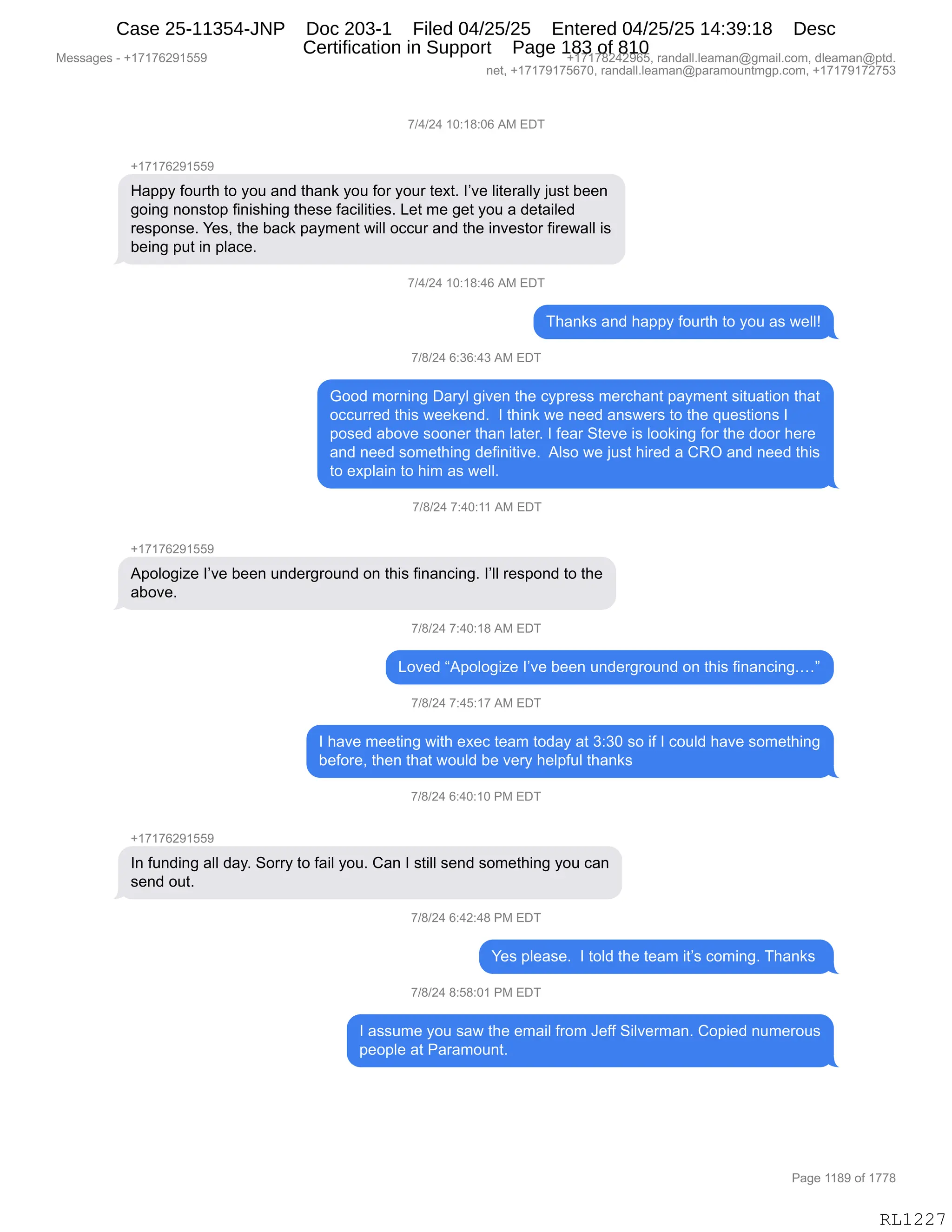 Messages - +17176291559 +17178242965, randall.leaman@gmail.com, dleaman@ptd.
net, +17179175670, randall.leaman@paramountmgp.com, +17179172753
7/4/24 10:18:06 AM EDT
+17176291559
Happy fourth to you and thank you for your text. l've literally just been
going nonstop finishing these facilities. Let me get you a detailed
response. Yes, the back payment will occur and the investor firewall is
being put in place.
7/4/24 10:18:46 AM EDT
Thanks and happy fourth to you as well!
7/8/24 6:36:43 AM EDT
Good morning Daryl given the cypress merchant payment situation that
occurred this weekend. I think we need answers to the questions I
posed aboye sooner than later. I fear Steve is looking for the door here
and need something definitive. Also we just hired a CRO and need this
to explain to him as well.
7/8/24 7:40:11 AM EDT
+17176291559
Apologize l've been underground on this financing. l'll respond to the
aboye.
7/8/24 7:40:18 AM EDT
Loved "Apologize l've been underground on this financing...."
7/8/24 7:45:17 AM EDT
I have meeting with exec team today at 3:30 so if I could have something
before, then that would be very helpful thanks
7/8/24 6:40:10 PM EDT
+17176291559
In funding all day. Sorry to fail you. Can I still send something you can
send out.
1/8/24 6:42:48 PM EDT
Yes please. I told the team it's coming. Thanks
7/8/24 8:58:01 PM EDT
I assume you saw the email from Jeff Silverman. Copied numerous
people at Paramount.
RL1227
+)0)J0,(O.(/.OI,1#,2T4
H(+(+IJ-(KK-
_&==F,MD589;,9D,FD5,&:>,9;&:<,FD5,MD8,FD58,9$@9B,RP?$,E"9$8&EEF,U5%9,V$$:
'D":',:D:%9D=,M":"%;":',9;$%$,M&A"E"9"$%B,[$9,6$,'$9,FD5,&,>$9&"E$>
8$%=D:%$B,h$%X,9;$,V&A<,=&F6$:9,7"EE,DAA58,&:>,9;$,":?$%9D8,M"8$7&EE,"%
V$":',=59,":,=E&A$B
+)0)J0,(O.(/.0I,1#,2T4
4;&:<%,&:>,;&==F,MD589;,9D,FD5,&%,7$EEg
+)/)J0,I.*I.0*,1#,2T4
`DD>,6D8:":',T&8FE,'"?$:,9;$,AF=8$%%,6$8A;&:9,=&F6$:9,%"95&9"D:,9;&9
DAA588$>,9;"%,7$$<$:>B,,R,9;":<,7$,:$$>,&:%7$8%,9D,9;$,]5$%9"D:%,R
=D%$>,&VD?$,%DD:$8,9;&:,E&9$8B,R,M$&8,39$?$,"%,EDD<":',MD8,9;$,>DD8,;$8$
&:>,:$$>,%D6$9;":',>$M":"9"?$B,,1E%D,7$,U5%9,;"8$>,&,LbQ,&:>,:$$>,9;"%
9D,$@=E&":,9D,;"6,&%,7$EEB,
+)/)J0,+.0O.((,1#,2T4
H(+(+IJ-(KK-
1=DED'"i$,RP?$,V$$:,5:>$8'8D5:>,D:,9;"%,M":&:A":'B,RPEE,8$%=D:>,9D,9;$
&VD?$B
+)/)J0,+.0O.(/,1#,2T4
[D?$>,l1=DED'"i$,RP?$,V$$:,5:>$8'8D5:>,D:,9;"%,M":&:A":'Bjm
+)/)J0,+.0K.(+,1#,2T4
R,;&?$,6$$9":',7"9;,$@$A,9$&6,9D>&F,&9,*.*O,%D,"M,R,AD5E>,;&?$,%D6$9;":'
V$MD8$X,9;$:,9;&9,7D5E>,V$,?$8F,;$E=M5E,9;&:<%
+)/)J0,I.0O.(O,N#,2T4
H(+(+IJ-(KK-
R:,M5:>":',&EE,>&FB,3D88F,9D,M&"E,FD5B,L&:,R,%9"EE,%$:>,%D6$9;":',FD5,A&:
%$:>,D59B,
+)/)J0,I.0J.0/,N#,2T4
h$%,=E$&%$B,,R,9DE>,9;$,9$&6,"9P%,AD6":'B,4;&:<%,
+)/)J0,/.K/.O(,N#,2T4
R,&%%56$,FD5,%&7,9;$,$6&"E,M8D6,a$MM,3"E?$86&:B,LD="$>,:56$8D5%
=$D=E$,&9,N&8&6D5:9B,
#$%%&'$%,W,H(+(+IJ-(KK- H(+(+/J0J-IKX,8&:>&EEBE$&6&:Y'6&"EBAD6X,>E$&6&:Y=9>B
:$9X,H(+(+-(+KI+OX,8&:>&EEBE$&6&:Y=&8&6D5:96'=BAD6X,H(+(+-(+J+K*
N&'$,((/-,DM,(++/
RL1227
Case 25-11354-JNP Doc 203-1 Filed 04/25/25 Entered 04/25/25 14:39:18 Desc
Certification in Support Page 183 of 810
 