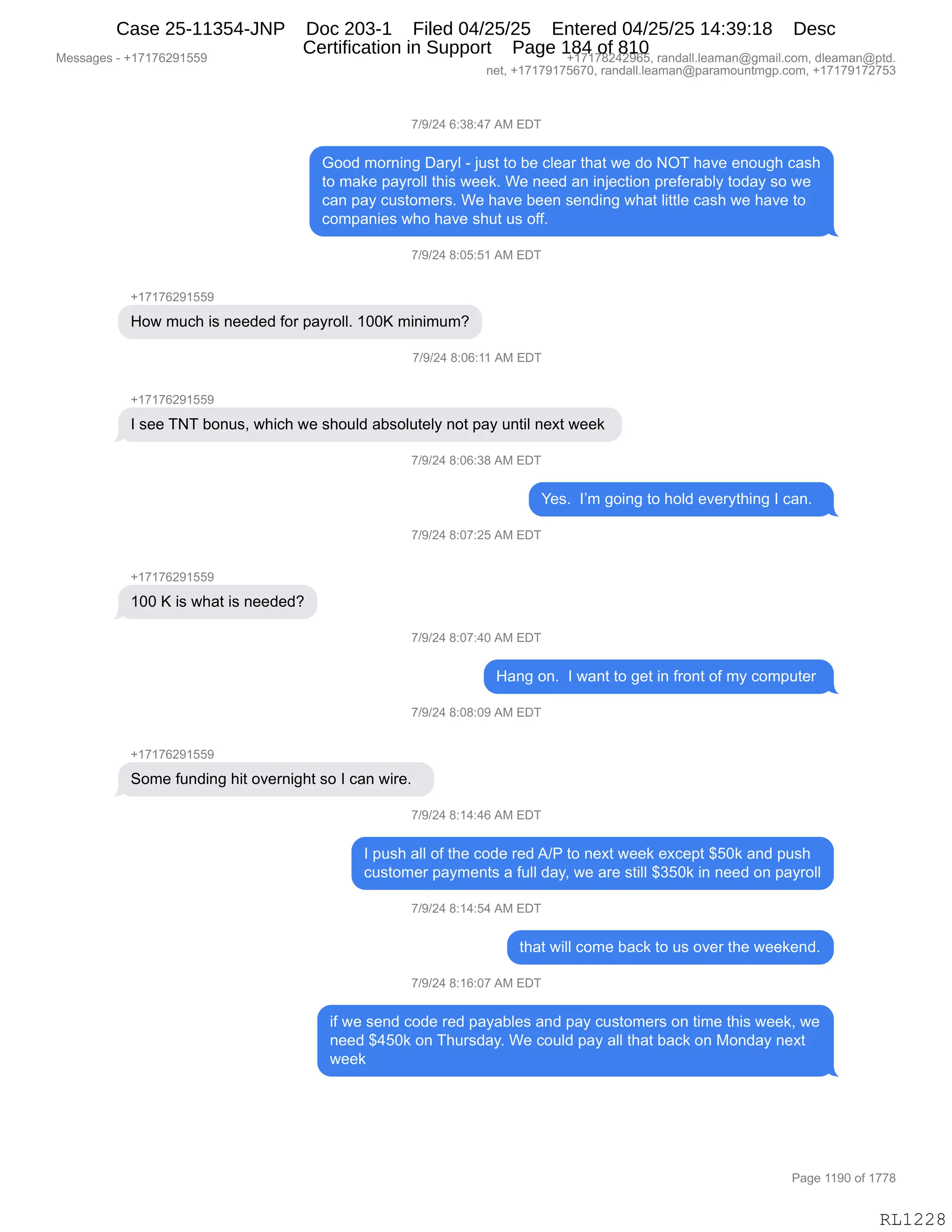 Messages - +17176291559 +17178242965, randall.leaman@gmail.com, dleaman@ptd.
net, +17179175670, randall.leaman@paramountmgp.com, +17179172753
7/9/24 6:38:47 AM EDT
Good moming Daryl - just to be clear that we do NOT have enough cash
to make payroll this week. We need an injection preferably today so we
can pay customers. We have been sending what little cash we have to
companies who have shut us off.
7/9/24 8:05:51 AM EDT
How much is needed for payroll. 100K minimum?
7/9/24 8:06:11 AM EDT
I see TNT bonus, which we should absolutely not pay until next week
7/9/24 8:06:38 AM EDT
Yes. I'm going to hoid everything I can.
7/9/24 8:07:25 AM EDT
+17176291559
100 K is what is needed?
7/9/24 8:07:40 AM EDT
Hang on. I want to get in front of my computer
7/9/24 8:08:09 AM EDT
Some funding hit overnight so I can wire.
7/9/24 8:14:46 AM EDT
I push all of the code red A/P to next week except $50k and push
customer payments a full day, we are still $350k in need on payroll
7/9/24 8:14:54 AM EDT
that will come back to us over the weekend.
7/9/24 8:16:07 AM EDT
if we send code red payables and pay customers on time this week, we
need $450k on Thursday. We could pay all that back on Monday next
week
Page 1190 of 1778
RL1228
+)-)J0,I.*/.0+,1#,2T4
`DD>,6D8:":',T&8FE,W,U5%9,9D,V$,AE$&8,9;&9,7$,>D,Q4,;&?$,$:D5';,A&%;
9D,6&<$,=&F8DEE,9;"%,7$$<B,C$,:$$>,&:,":U$A9"D:,=8$M$8&VEF,9D>&F,%D,7$
A&:,=&F,A5%9D6$8%B,C$,;&?$,V$$:,%$:>":',7;&9,E"99E$,A&%;,7$,;&?$,9D
AD6=&:"$%,7;D,;&?$,%;59,5%,DMMB
+)-)J0,/.OK.K(,1#,2T4
H(+(+IJ-(KK-
_D7,65A;,"%,:$$>$>,MD8,=&F8DEEB,(OOc,6":"656G
+)-)J0,/.OI.((,1#,2T4
H(+(+IJ-(KK-
R,%$$,44,VD:5%X,7;"A;,7$,%;D5E>,&V%DE59$EF,:D9,=&F,5:9"E,:$@9,7$$<,
+)-)J0,/.OI.*/,1#,2T4
h$%B,,RP6,'D":',9D,;DE>,$?$8F9;":',R,A&:B,,
+)-)J0,/.O+.JK,1#,2T4
H(+(+IJ-(KK-
(OO,c,"%,7;&9,"%,:$$>$>G
+)-)J0,/.O+.0O,1#,2T4
_&:',D:B,,R,7&:9,9D,'$9,":,M8D:9,DM,6F,AD6=59$8,
+)-)J0,/.O/.O-,1#,2T4
H(+(+IJ-(KK-
3D6$,M5:>":',;"9,D?$8:"';9,%D,R,A&:,7"8$B,,
+)-)J0,/.(0.0I,1#,2T4
R,=5%;,&EE,DM,9;$,AD>$,8$>,1)N,9D,:$@9,7$$<,$@A$=9,^KO<,&:>,=5%;
A5%9D6$8,=&F6$:9%,&,M5EE,>&FX,7$,&8$,%9"EE,^*KO<,":,:$$>,D:,=&F8DEE
+)-)J0,/.(0.K0,1#,2T4
9;&9,7"EE,AD6$,V&A<,9D,5%,D?$8,9;$,7$$<$:>B
+)-)J0,/.(I.O+,1#,2T4
"M,7$,%$:>,AD>$,8$>,=&F&VE$%,&:>,=&F,A5%9D6$8%,D:,9"6$,9;"%,7$$<X,7$
:$$>,^0KO<,D:,4;58%>&FB,C$,AD5E>,=&F,&EE,9;&9,V&A<,D:,#D:>&F,:$@9
7$$<
#$%%&'$%,W,H(+(+IJ-(KK- H(+(+/J0J-IKX,8&:>&EEBE$&6&:Y'6&"EBAD6X,>E$&6&:Y=9>B
:$9X,H(+(+-(+KI+OX,8&:>&EEBE$&6&:Y=&8&6D5:96'=BAD6X,H(+(+-(+J+K*
N&'$,((-O,DM,(++/
RL1228
Case 25-11354-JNP Doc 203-1 Filed 04/25/25 Entered 04/25/25 14:39:18 Desc
Certification in Support Page 184 of 810
 