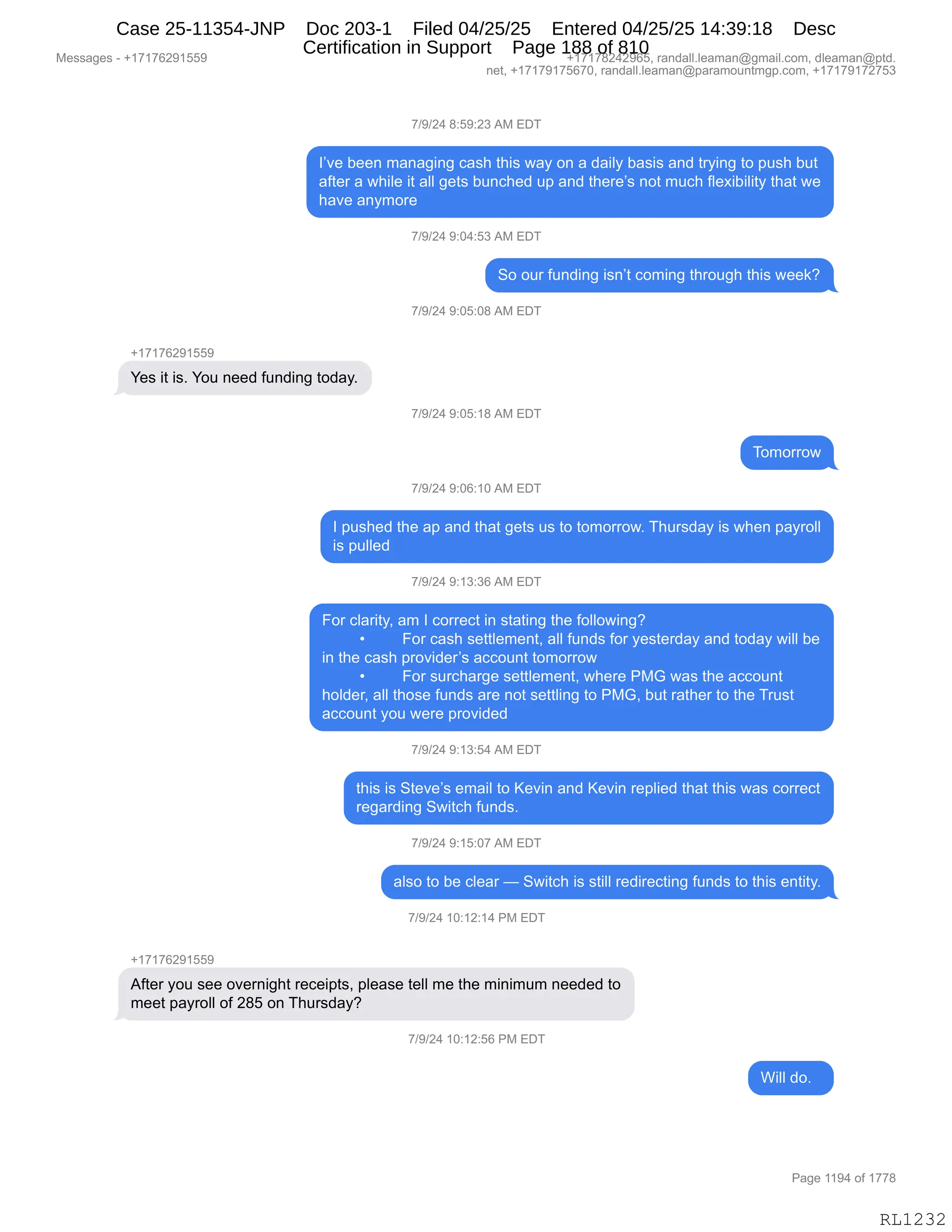 Messages - +17176291559 +17178242965, randall.leaman@gmail.com, dleaman@ptd.
net, +17179175670, randall.leaman@paramountmgp.com, +17179172753
7/9/24 8:59:23 AM EDT
I've been managing cash this way on a daily basis and trying to push but
after a while it all gets bunched up and there's not much flexibility that we
have anymore
7/9/24 9:04:53 AM EDT
So our funding isn't coming through this week?
7/9/24 9:05:08 AM EDT
Yes it is. You need funding today.
7/9/24 9:05:18 AM EDT
Tomorrow
7/9/24 9:06:10 AM EDT
I pushed the ap and that gets us to tomorrow. Thursday is when payroll
is pulled
7/9/24 9:13:36 AM EDT
For clarity, am I correct in stating the following?
• For cash settlement, all funds for yesterday and today will be
in the cash provider's account tomorrow
• For surcharge settlement, where PMG was the account
holder, all those funds are not settling to PMG, but rather to the Trust
account you were provided
7/9/24 9:13:54 AM EDT
this is Steve's email to Kevin and Kevin replied that this was correct
regarding Switch funds.
7/9/24 9:15:07 AM EDT
also to be clear — Switch is still redirecting funds to this entity.
7/9/24 10:12:14 PM EDT
+17176291559
After you see overnight receipts, please tell me the minimum needed to
meet payroll of 285 on Thursday?
7/9/24 10:12:56 PM EDT
Will do.
Page 1194 of 1778
RL1232
+)-)J0,/.K-.J*,1#,2T4
RP?$,V$$:,6&:&'":',A&%;,9;"%,7&F,D:,&,>&"EF,V&%"%,&:>,98F":',9D,=5%;,V59
&M9$8,&,7;"E$,"9,&EE,'$9%,V5:A;$>,5=,&:>,9;$8$P%,:D9,65A;,ME$@"V"E"9F,9;&9,7$
;&?$,&:F6D8$
+)-)J0,-.O0.K*,1#,2T4
3D,D58,M5:>":',"%:P9,AD6":',9;8D5';,9;"%,7$$<G
+)-)J0,-.OK.O/,1#,2T4
H(+(+IJ-(KK-
h$%,"9,"%B,hD5,:$$>,M5:>":',9D>&FB
+)-)J0,-.OK.(/,1#,2T4
4D6D88D7
+)-)J0,-.OI.(O,1#,2T4
R,=5%;$>,9;$,&=,&:>,9;&9,'$9%,5%,9D,9D6D88D7B,4;58%>&F,"%,7;$:,=&F8DEE
"%,=5EE$>
+)-)J0,-.(*.*I,1#,2T4
ZD8,AE&8"9FX,&6,R,AD88$A9,":,%9&9":',9;$,MDEED7":'G
x ZD8,A&%;,%$99E$6$:9X,&EE,M5:>%,MD8,F$%9$8>&F,&:>,9D>&F,7"EE,V$
":,9;$,A&%;,=8D?">$8P%,&AAD5:9,9D6D88D7
x ZD8,%58A;&8'$,%$99E$6$:9X,7;$8$,N#`,7&%,9;$,&AAD5:9
;DE>$8X,&EE,9;D%$,M5:>%,&8$,:D9,%$99E":',9D,N#`X,V59,8&9;$8,9D,9;$,485%9
&AAD5:9,FD5,7$8$,=8D?">$>
+)-)J0,-.(*.K0,1#,2T4
9;"%,"%,39$?$P%,$6&"E,9D,c$?":,&:>,c$?":,8$=E"$>,9;&9,9;"%,7&%,AD88$A9
8$'&8>":',37"9A;,M5:>%B,
+)-)J0,-.(K.O+,1#,2T4
&E%D,9D,V$,AE$&8,o,37"9A;,"%,%9"EE,8$>"8$A9":',M5:>%,9D,9;"%,$:9"9FB
+)-)J0,(O.(J.(0,N#,2T4
H(+(+IJ-(KK-
1M9$8,FD5,%$$,D?$8:"';9,8$A$"=9%X,=E$&%$,9$EE,6$,9;$,6":"656,:$$>$>,9D
6$$9,=&F8DEE,DM,J/K,D:,4;58%>&FG
+)-)J0,(O.(J.KI,N#,2T4
C"EE,>DB,,
#$%%&'$%,W,H(+(+IJ-(KK- H(+(+/J0J-IKX,8&:>&EEBE$&6&:Y'6&"EBAD6X,>E$&6&:Y=9>B
:$9X,H(+(+-(+KI+OX,8&:>&EEBE$&6&:Y=&8&6D5:96'=BAD6X,H(+(+-(+J+K*
N&'$,((-0,DM,(++/
RL1232
Case 25-11354-JNP Doc 203-1 Filed 04/25/25 Entered 04/25/25 14:39:18 Desc
Certification in Support Page 188 of 810
 