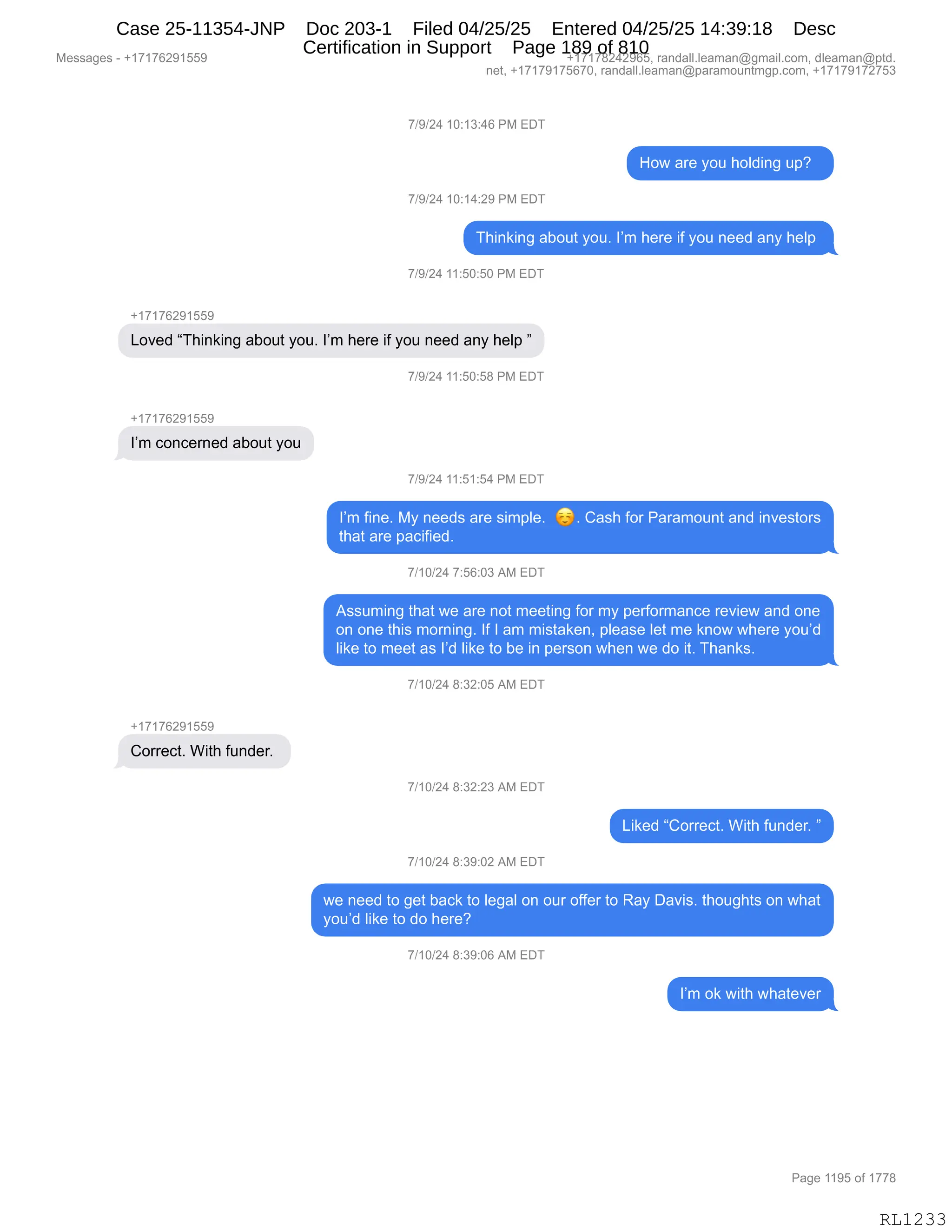 Messages - +17176291559 +17178242965, randall.leaman@gmail.com, dleaman@ptd.
net, +17179175670, randall.leaman@paramountmgp.com, +17179172753
7/9/24 10:13:46 PM EDT
How are you holding up?
7/9/24 10:14:29 PM EDT
Thinking about you. I'm here if you need any help
7/9/24 11:50:50 PM EDT
+17176291559
Loved "Thinking about you. I'm here if you need any help "
7/9/24 11:50:58 PM EDT
+17176291559
I'm concerned about you
7/9/24 11:51:54 PM EDT
I'm fine. My needs are simple. es Cash for Paramount and investors
that are pacified.
7/10/24 7:56:03 AM EDT
Assuming that we are not meeting for my performance review and one
on one this morning. If I am mistaken, please let me know where you'd
like to meet as I'd like to be in person when we do it. Thanks.
7/10/24 8:32:05 AM EDT
+17176291559
f orrect. With funder.
7/10/24 8:32:23 AM EDT
Liked "Correct. With funder. "
7/10/24 8:39:02 AM EDT
we need to get back to legal on our offer to Ray Davis. thoughts on what
you'd like to do here?
7/10/24 8:39:06 AM EDT
I'm ok with whatever
Page 1195 of 1778
RL1233
Case 25-11354-JNP Doc 203-1 Filed 04/25/25 Entered 04/25/25 14:39:18 Desc
Certification in Support Page 189 of 810
 