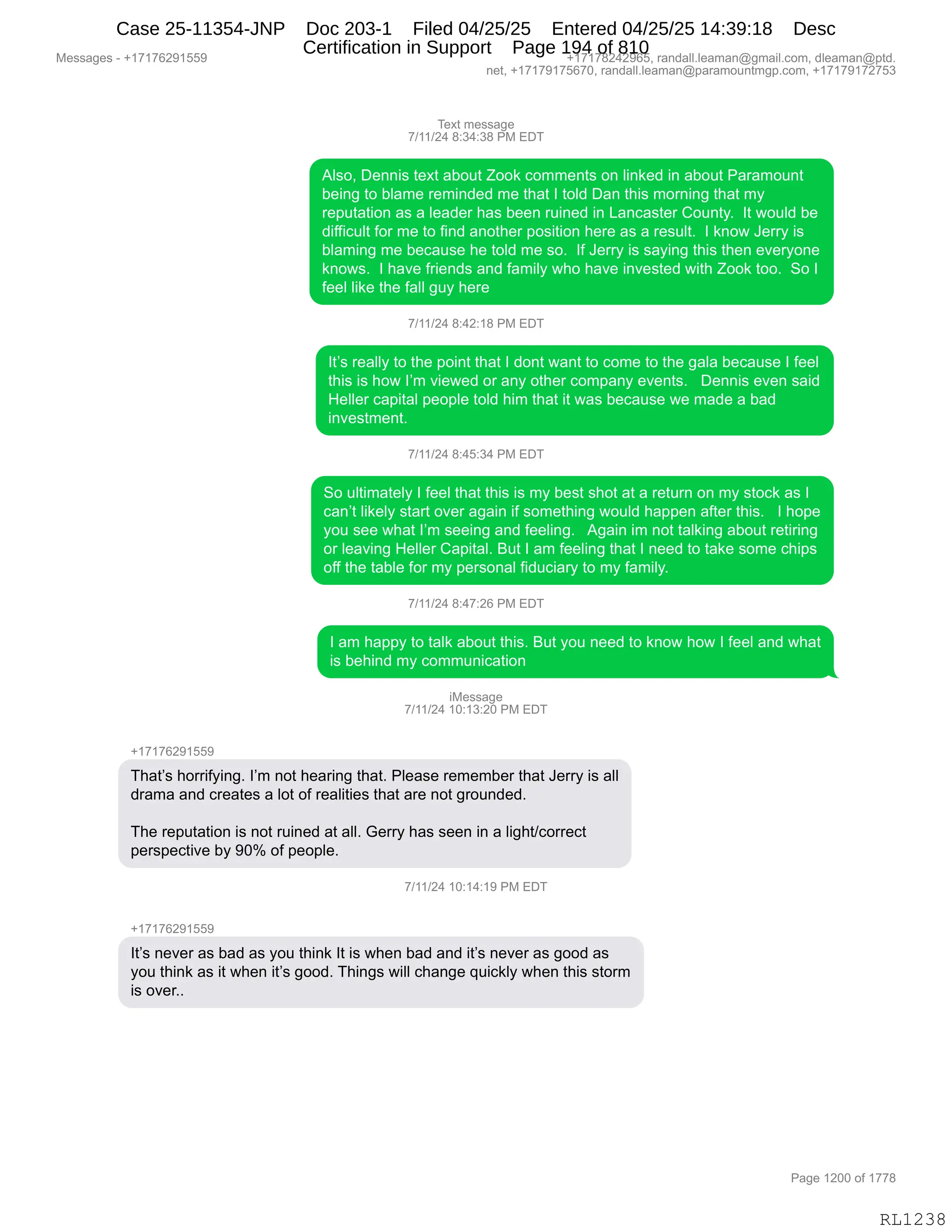 Messages - +17176291559 +17178242965, randall.leaman@gmail.com, dleaman@ptd.
net, +17179175670, randall.leaman@paramountmgp.com, +17179172753
Text message
7/11/24 8:34:38 PM EDT
Also, Dennis text about Zook comments on linked in about Paramount
being to blame reminded me that I told Dan this morning that my
reputation as a leader has been ruined in Lancaster County. It would be
difficult for me to find another position here as a result. I know Jerry is
blaming me because he told me so. If Jerry is saying this then everyone
knows. I have friends and family who have invested with Zook too. So I
feel like the fall guy here
7/11/24 8:42:18 PM EDT
It's really to the point that I dont want to come to the gala because I feel
this is how I'm viewed or any other company events. Dennis even said
Heller capital people told him that it was because we made a bad
investment.
7/11/24 8:45:34 PM EDT
So ultimately I feel that this is my best shot at a return on my stock as I
can't likely start over again if something would happen after this. I hope
you see what I'm seeing and feeling. Again im not talking about retiring
or leaving Heller Capital. But I am feeling that I need to take some chips
off the table for my personal fiduciary to my family.
7/11/24 8:47:26 PM EDT
I am happy to talk about this. But you need to know how I feel and what
is behind my communication
iMessage
7/11/24 10:13:20 PM EDT
That's horrifying. I'm not hearing that. Please remember that Jerry is all
drama and creates a lot of realities that are not grounded.
The reputation is not ruined at all. Gerry has seen in a light/correct
perspective by 90% of people.
7/11/24 11,. I Y. I r- nn
+17176291559
It's never as bad as you think It is when bad and it's never as good as
you think as it when it's good. Things will change quickly when this storm
is over..
RL1238
4$@9,6$%%&'$
+)(()J0,/.*0.*/,N#,2T4
1E%DX,T$::"%,9$@9,&VD59,uDD<,AD66$:9%,D:,E":<$>,":,&VD59,N&8&6D5:9
V$":',9D,VE&6$,8$6":>$>,6$,9;&9,R,9DE>,T&:,9;"%,6D8:":',9;&9,6F
8$=59&9"D:,&%,&,E$&>$8,;&%,V$$:,85":$>,":,[&:A&%9$8,LD5:9FB,,R9,7D5E>,V$
>"MM"A5E9,MD8,6$,9D,M":>,&:D9;$8,=D%"9"D:,;$8$,&%,&,8$%5E9B,,R,<:D7,a$88F,"%
VE&6":',6$,V$A&5%$,;$,9DE>,6$,%DB,,RM,a$88F,"%,%&F":',9;"%,9;$:,$?$8FD:$
<:D7%B,,R,;&?$,M8"$:>%,&:>,M&6"EF,7;D,;&?$,":?$%9$>,7"9;,uDD<,9DDB,,3D,R
M$$E,E"<$,9;$,M&EE,'5F,;$8$
+)(()J0,/.0J.(/,N#,2T4
R9P%,8$&EEF,9D,9;$,=D":9,9;&9,R,>D:9,7&:9,9D,AD6$,9D,9;$,'&E&,V$A&5%$,R,M$$E
9;"%,"%,;D7,RP6,?"$7$>,D8,&:F,D9;$8,AD6=&:F,$?$:9%B,,,T$::"%,$?$:,%&">
_$EE$8,A&="9&E,=$D=E$,9DE>,;"6,9;&9,"9,7&%,V$A&5%$,7$,6&>$,&,V&>
":?$%96$:9B,
+)(()J0,/.0K.*0,N#,2T4
3D,5E9"6&9$EF,R,M$$E,9;&9,9;"%,"%,6F,V$%9,%;D9,&9,&,8$958:,D:,6F,%9DA<,&%,R
A&:P9,E"<$EF,%9&89,D?$8,&'&":,"M,%D6$9;":',7D5E>,;&==$:,&M9$8,9;"%B,,,R,;D=$
FD5,%$$,7;&9,RP6,%$$":',&:>,M$$E":'B,,,1'&":,"6,:D9,9&E<":',&VD59,8$9"8":'
D8,E$&?":',_$EE$8,L&="9&EB,e59,R,&6,M$$E":',9;&9,R,:$$>,9D,9&<$,%D6$,A;"=%
DMM,9;$,9&VE$,MD8,6F,=$8%D:&E,M">5A"&8F,9D,6F,M&6"EFB,,
+)(()J0,/.0+.JI,N#,2T4
R,&6,;&==F,9D,9&E<,&VD59,9;"%B,e59,FD5,:$$>,9D,<:D7,;D7,R,M$$E,&:>,7;&9
"%,V$;":>,6F,AD665:"A&9"D:,
"#$%%&'$
+)(()J0,(O.(*.JO,N#,2T4
H(+(+IJ-(KK-
4;&9P%,;D88"MF":'B,RP6,:D9,;$&8":',9;&9B,NE$&%$,8$6$6V$8,9;&9,a$88F,"%,&EE
>8&6&,&:>,A8$&9$%,&,ED9,DM,8$&E"9"$%,9;&9,&8$,:D9,'8D5:>$>B
4;$,8$=59&9"D:,"%,:D9,85":$>,&9,&EEB,`$88F,;&%,%$$:,":,&,E"';9)AD88$A9
=$8%=$A9"?$,VF,-Ok,DM,=$D=E$B,
+)(()J0,(O.(0.(-,N#,2T4
H(+(+IJ-(KK-
R9P%,:$?$8,&%,V&>,&%,FD5,9;":<,R9,"%,7;$:,V&>,&:>,"9P%,:$?$8,&%,'DD>,&%
FD5,9;":<,&%,"9,7;$:,"9P%,'DD>B,4;":'%,7"EE,A;&:'$,]5"A<EF,7;$:,9;"%,%9D86
"%,D?$8BB,,
#$%%&'$%,W,H(+(+IJ-(KK- H(+(+/J0J-IKX,8&:>&EEBE$&6&:Y'6&"EBAD6X,>E$&6&:Y=9>B
:$9X,H(+(+-(+KI+OX,8&:>&EEBE$&6&:Y=&8&6D5:96'=BAD6X,H(+(+-(+J+K*
N&'$,(JOO,DM,(++/
RL1238
Case 25-11354-JNP Doc 203-1 Filed 04/25/25 Entered 04/25/25 14:39:18 Desc
Certification in Support Page 194 of 810
 