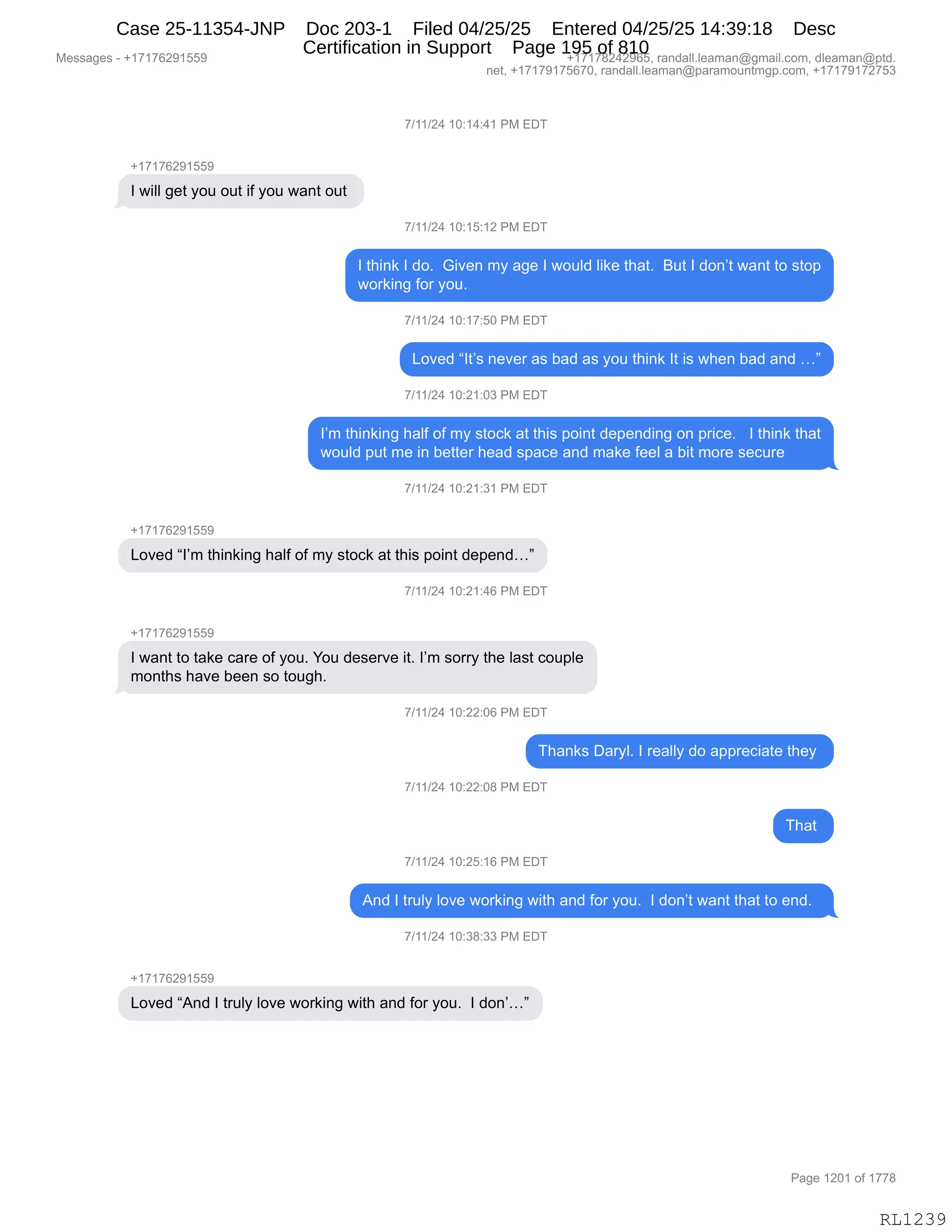 Messages - +17176291559 +17178242965, randall.leaman@gmail.com, dleaman@ptd.
net, +17179175670, randall.leaman@paramountmgp.com, +17179172753
7/11/24 10:14:41 PM EDT
+17176291559
I will get you out if you want out
7/11/24 10:15:12 PM EDT
I think I do. Given my age I would like that. But I don't want to stop
working for you.
7/11/24 10:17:50 PM EDT
Loved "It's never as bad as you think It is when bad and ..."
7/11/24 10:21:03 PM EDT
I'm thinking haif of my stock at this point depending on price. I think that
would put me in better head space and make feel a bit more secure
7/11/24 10:21:31 PM EDT
+17176291559
Loved "I'm thinking haif of my stock at this point depend..."
'1
11/24 10:21:46 PM EDT
I want to take care of you. You deserve it. I'm sorry the Iast couple
months have been so tough.
7/11/24 10:22:06 PM EDT
Thanks Daryl. I really do appreciate they
7/11/24 10:22:08 PM EDT
7/11/24 10:25:16 PM EDT
And I truly love working with and for you. I don't want that to end.
7/11/24 10:38:33 PM EDT
+17176291559
Loved "And I truly love working with and for you. I don'..."
RL1239
+)(()J0,(O.(0.0(,N#,2T4
H(+(+IJ-(KK-
R,7"EE,'$9,FD5,D59,"M,FD5,7&:9,D59,
+)(()J0,(O.(K.(J,N#,2T4
R,9;":<,R,>DB,,`"?$:,6F,&'$,R,7D5E>,E"<$,9;&9B,,e59,R,>D:P9,7&:9,9D,%9D=
7D8<":',MD8,FD5B,,,
+)(()J0,(O.(+.KO,N#,2T4
[D?$>,lR9P%,:$?$8,&%,V&>,&%,FD5,9;":<,R9,"%,7;$:,V&>,&:>,jm
+)(()J0,(O.J(.O*,N#,2T4
RP6,9;":<":',;&EM,DM,6F,%9DA<,&9,9;"%,=D":9,>$=$:>":',D:,=8"A$B,,,R,9;":<,9;&9
7D5E>,=59,6$,":,V$99$8,;$&>,%=&A$,&:>,6&<$,M$$E,&,V"9,6D8$,%$A58$,
+)(()J0,(O.J(.*(,N#,2T4
H(+(+IJ-(KK-
[D?$>,lRP6,9;":<":',;&EM,DM,6F,%9DA<,&9,9;"%,=D":9,>$=$:>jm
+)(()J0,(O.J(.0I,N#,2T4
H(+(+IJ-(KK-
R,7&:9,9D,9&<$,A&8$,DM,FD5B,hD5,>$%$8?$,"9B,RP6,%D88F,9;$,E&%9,AD5=E$
6D:9;%,;&?$,V$$:,%D,9D5';B,,
+)(()J0,(O.JJ.OI,N#,2T4
4;&:<%,T&8FEB,R,8$&EEF,>D,&==8$A"&9$,9;$F,
+)(()J0,(O.JJ.O/,N#,2T4
4;&9,
+)(()J0,(O.JK.(I,N#,2T4
1:>,R,985EF,ED?$,7D8<":',7"9;,&:>,MD8,FD5B,,R,>D:P9,7&:9,9;&9,9D,$:>B,,
+)(()J0,(O.*/.**,N#,2T4
H(+(+IJ-(KK-
[D?$>,l1:>,R,985EF,ED?$,7D8<":',7"9;,&:>,MD8,FD5B,,R,>D:Pjm
#$%%&'$%,W,H(+(+IJ-(KK- H(+(+/J0J-IKX,8&:>&EEBE$&6&:Y'6&"EBAD6X,>E$&6&:Y=9>B
:$9X,H(+(+-(+KI+OX,8&:>&EEBE$&6&:Y=&8&6D5:96'=BAD6X,H(+(+-(+J+K*
N&'$,(JO(,DM,(++/
RL1239
Case 25-11354-JNP Doc 203-1 Filed 04/25/25 Entered 04/25/25 14:39:18 Desc
Certification in Support Page 195 of 810
 