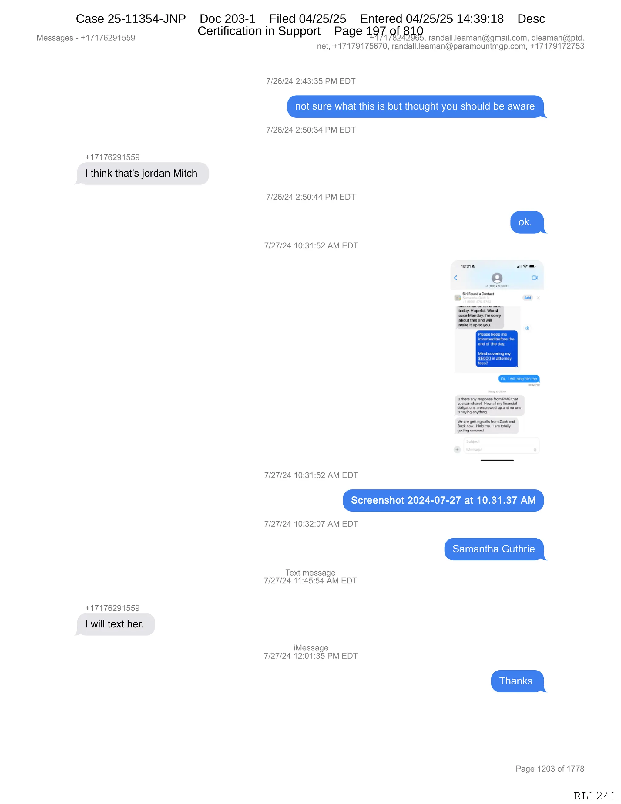 Messages - +17176291559 +17178242965, randall.leaman@gmail.com, dleaman@ptd.
net, +17179175670, randall.leaman@paramountmgp.com, +17179172753
7/26/24 2:43:35 PM EDT
not sure what this is but thought you should be aware
7/26/24 2:50:34 PM EDT
+17176291559
1 think that's jordan Mitch
7/26/24 2:50:44 PM EDT
ok.
7/27/24 10:31:52 AM EDT
1,
131*
9iR ro.. Cembo
11
71;;.HOjej5;;;
caseMoncloy. wo.v
ada«Ihjs and Will
rnake hup lo you.
P1e..ké, me
HAN:V.:1bebe the
and01 the day.
Mrid wrering mY
$900.0 .10.11010
ker.?
C=1
1.NIT ano %coa.?:ro..0
Nuca"maree NI. 2.rny 1111211,421
~Inas ana wrzwri y] @mino ene
is sayi,arr~,
Vle ele %Jerlifiqraes fnuinDa*.and
Ikek now kl.dorro IaellOelly
pattrig torewael
7/27/24 10:31:52 AM EDT
Screenshot 2024-07-27 at 10.31.37 AM
7/27/24 10:32:07 AM EDT
=I=
Text message
7/27/24 11:45:54 AM EDT
+17176291559
1 will text her.
iMessage
7/27/24 12:01:35 PM EDT
Page 1203 of 1778
RL1241
Case 25-11354-JNP Doc 203-1 Filed 04/25/25 Entered 04/25/25 14:39:18 Desc
Certification in Support Page 197 of 810
 