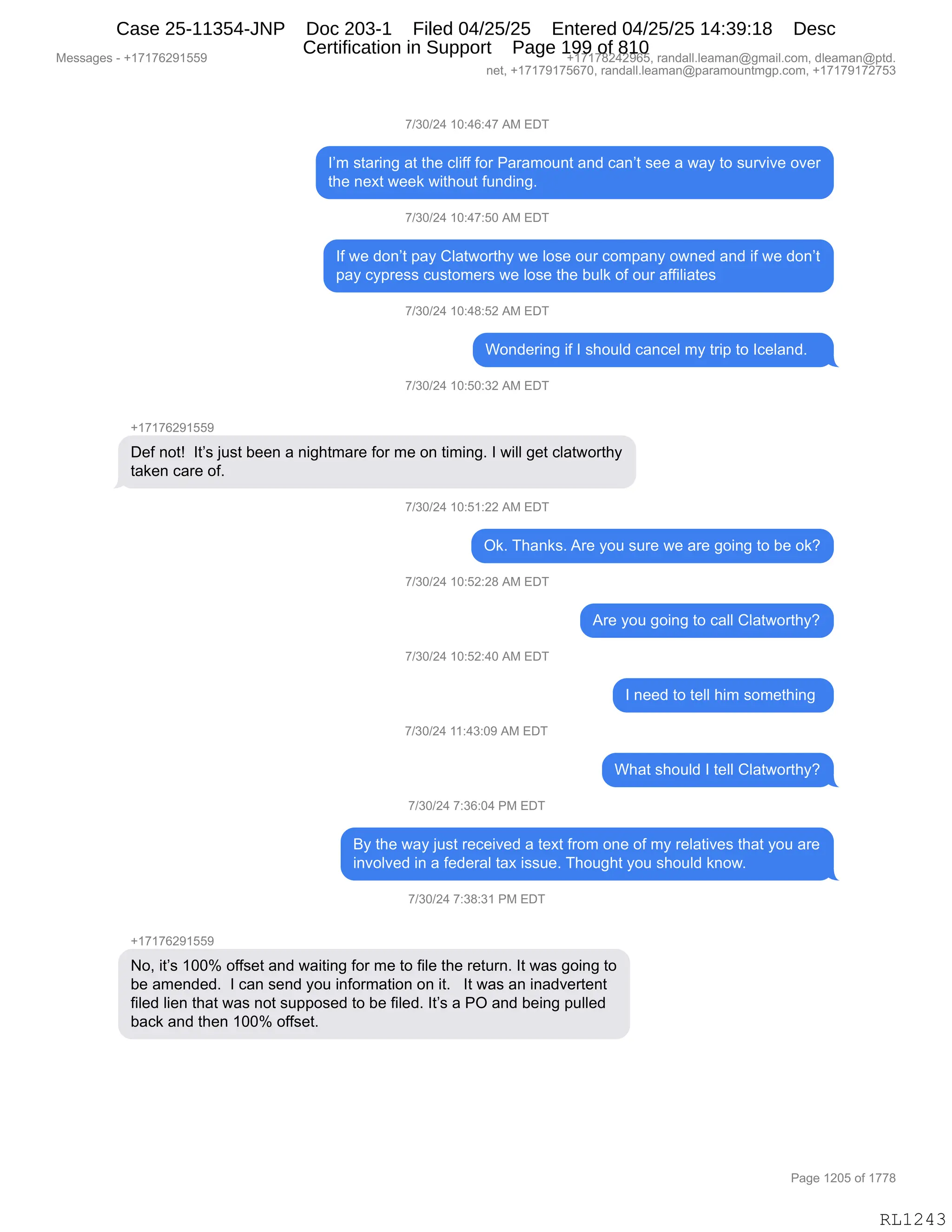 Messages - +17176291559 +17178242965, randall.leaman@gmail.com, dleaman@ptd.
net, +17179175670, randall.leaman@paramountmgp.com, +17179172753
7/30/24 10:46:47 AM EDT
I'm staring at the cliff for Paramount and can't see a way to survive over
the next week without funding.
7/30/24 10:47:50 AM EDT
If we don't pay Clatworthy we lose our company owned and if we don't
pay cypress customers we lose the bulk of our affiliates
7/30/24 10:48:52 AM EDT
Wondering if I should cancel my trip to Iceland.
7/30/24 10:50:32 AM EDT
Def not! It's just been a nightmare for me on timing. I will get clatworthy
taken care of.
7/30/24 10:51:22 AM EL,
Ok. Thanks. Are you sure we are going to be ok?
7/30/24 10:52:28 AM EDT
7/30/24 10:52:40 AM EDT
7/30/24 11:43:09 AM EDT
7/30/24 7:36:04 PM EDT
Are you going to call Clatworthy?
I need to tell him something
What should I tell Clatworthy?
By the way just received a text from one of my relatives that you are
involved in a federal tax issue. Thought you should know.
7/30/24 7:38:31 PM EDT
+17176291559
No, it's 100% offset and waiting for me to file the return. It was going to
be amended. I can send you information on it. It was an inadvertent
filed lien that was not supposed to be filed. It's a PO and being pulled
back and then 100% offset.
RL1243
+)*O)J0,(O.0I.0+,1#,2T4
RP6,%9&8":',&9,9;$,AE"MM,MD8,N&8&6D5:9,&:>,A&:P9,%$$,&,7&F,9D,%58?"?$,D?$8
9;$,:$@9,7$$<,7"9;D59,M5:>":'B,,
+)*O)J0,(O.0+.KO,1#,2T4
RM,7$,>D:P9,=&F,LE&97D89;F,7$,ED%$,D58,AD6=&:F,D7:$>,&:>,"M,7$,>D:P9
=&F,AF=8$%%,A5%9D6$8%,7$,ED%$,9;$,V5E<,DM,D58,&MM"E"&9$%,
+)*O)J0,(O.0/.KJ,1#,2T4
CD:>$8":',"M,R,%;D5E>,A&:A$E,6F,98"=,9D,RA$E&:>B,,,
+)*O)J0,(O.KO.*J,1#,2T4
H(+(+IJ-(KK-
T$M,:D9g,,R9P%,U5%9,V$$:,&,:"';96&8$,MD8,6$,D:,9"6":'B,R,7"EE,'$9,AE&97D89;F
9&<$:,A&8$,DMB
+)*O)J0,(O.K(.JJ,1#,2T4
Q<B,4;&:<%B,18$,FD5,%58$,7$,&8$,'D":',9D,V$,D<G
+)*O)J0,(O.KJ.J/,1#,2T4
18$,FD5,'D":',9D,A&EE,LE&97D89;FG
+)*O)J0,(O.KJ.0O,1#,2T4
R,:$$>,9D,9$EE,;"6,%D6$9;":',
+)*O)J0,((.0*.O-,1#,2T4
C;&9,%;D5E>,R,9$EE,LE&97D89;FG
+)*O)J0,+.*I.O0,N#,2T4
eF,9;$,7&F,U5%9,8$A$"?$>,&,9$@9,M8D6,D:$,DM,6F,8$E&9"?$%,9;&9,FD5,&8$
":?DE?$>,":,&,M$>$8&E,9&@,"%%5$B,4;D5';9,FD5,%;D5E>,<:D7B,
+)*O)J0,+.*/.*(,N#,2T4
H(+(+IJ-(KK-
DX,"9P%,(OOk,DMM%$9,&:>,7&"9":',MD8,6$,9D,M"E$,9;$,8$958:B,R9,7&%,'D":',9D
V$,&6$:>$>B,,R,A&:,%$:>,FD5,":MD86&9"D:,D:,"9B,,,R9,7&%,&:,":&>?$89$:9
M"E$>,E"$:,9;&9,7&%,:D9,%5==D%$>,9D,V$,M"E$>B,R9P%,&,NQ,&:>,V$":',=5EE$>
V&A<,&:>,9;$:,(OOk,DMM%$9B,
#$%%&'$%,W,H(+(+IJ-(KK- H(+(+/J0J-IKX,8&:>&EEBE$&6&:Y'6&"EBAD6X,>E$&6&:Y=9>B
:$9X,H(+(+-(+KI+OX,8&:>&EEBE$&6&:Y=&8&6D5:96'=BAD6X,H(+(+-(+J+K*
N&'$,(JOK,DM,(++/
RL1243
Case 25-11354-JNP Doc 203-1 Filed 04/25/25 Entered 04/25/25 14:39:18 Desc
Certification in Support Page 199 of 810
 