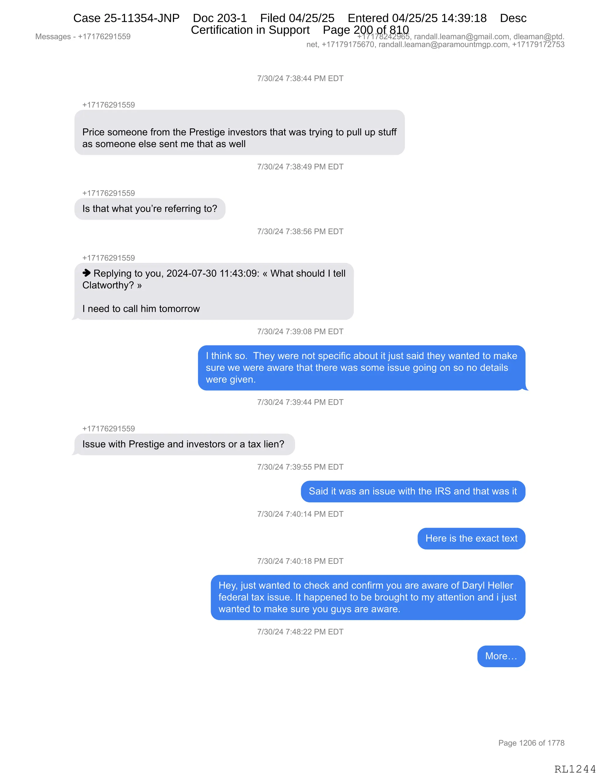 Messages - +17176291559 +17178242965, randall.leaman@gmail.com, dleaman@ptd.
net, +17179175670, randall.leaman@paramountmgp.com, +17179172753
7/30/24 7:38:44 PM EDT
+17176291559
Price someone from the Prestige investors that was trying to pull up stuff
as someone else sent me that as well
7/30/24 7:38:49 PM EDT
Is that what you're referring to?
7/30/24 7:38:56 PM EDT
+17176291559
♦ Replying to you, 2024-07-30 11:43:09: « What should I tell
Clatworthy? »
I need to call him tomorrow
7/30/24 7:39:08 PM EDT
I think so. They were not specific about it just said they wanted to make
sure we were aware that there was some issue going on so no details
were given.
7/30/24 7:39:44 PM EDT
Issue with Prestige and investors or a tax lien?
7/30/24 7:39:55 PM EDT
Said it was an issue with the IRS and that was it
7/30/24 7:40:14 PM EDT
=E=
7/30/24 7:40:18 PM EDT
Hey, just wanted to check and confirm you are aware of Daryl Heller
federal tax issue. It happened to be brought to my attention and i just
wanted to make sure you guys are aware.
7/30/24 7:48:22 PM EDT
More...
RL1244
+)*O)J0,+.*/.00,N#,2T4
H(+(+IJ-(KK-
N8"A$,%D6$D:$,M8D6,9;$,N8$%9"'$,":?$%9D8%,9;&9,7&%,98F":',9D,=5EE,5=,%95MM
&%,%D6$D:$,$E%$,%$:9,6$,9;&9,&%,7$EE,
+)*O)J0,+.*/.0-,N#,2T4
H(+(+IJ-(KK-
R%,9;&9,7;&9,FD5P8$,8$M$88":',9DG
+)*O)J0,+.*/.KI,N#,2T4
H(+(+IJ-(KK-
",b$=EF":',9D,FD5X,JOJ0WO+W*O,((.0*.O-.,†,C;&9,%;D5E>,R,9$EE
LE&97D89;FG,‡
R,:$$>,9D,A&EE,;"6,9D6D88D7
+)*O)J0,+.*-.O/,N#,2T4
R,9;":<,%DB,,4;$F,7$8$,:D9,%=$A"M"A,&VD59,"9,U5%9,%&">,9;$F,7&:9$>,9D,6&<$
%58$,7$,7$8$,&7&8$,9;&9,9;$8$,7&%,%D6$,"%%5$,'D":',D:,%D,:D,>$9&"E%
7$8$,'"?$:B
+)*O)J0,+.*-.00,N#,2T4
H(+(+IJ-(KK-
R%%5$,7"9;,N8$%9"'$,&:>,":?$%9D8%,D8,&,9&@,E"$:G,
+)*O)J0,+.*-.KK,N#,2T4
3&">,"9,7&%,&:,"%%5$,7"9;,9;$,Rb3,&:>,9;&9,7&%,"9
+)*O)J0,+.0O.(0,N#,2T4
_$8$,"%,9;$,$@&A9,9$@9
+)*O)J0,+.0O.(/,N#,2T4
_$FX,U5%9,7&:9$>,9D,A;$A<,&:>,AD:M"86,FD5,&8$,&7&8$,DM,T&8FE,_$EE$8
M$>$8&E,9&@,"%%5$B,R9,;&==$:$>,9D,V$,V8D5';9,9D,6F,&99$:9"D:,&:>,",U5%9
7&:9$>,9D,6&<$,%58$,FD5,'5F%,&8$,&7&8$B,
+)*O)J0,+.0/.JJ,N#,2T4
#D8$j
#$%%&'$%,W,H(+(+IJ-(KK- H(+(+/J0J-IKX,8&:>&EEBE$&6&:Y'6&"EBAD6X,>E$&6&:Y=9>B
:$9X,H(+(+-(+KI+OX,8&:>&EEBE$&6&:Y=&8&6D5:96'=BAD6X,H(+(+-(+J+K*
N&'$,(JOI,DM,(++/
RL1244
Case 25-11354-JNP Doc 203-1 Filed 04/25/25 Entered 04/25/25 14:39:18 Desc
Certification in Support Page 200 of 810
 