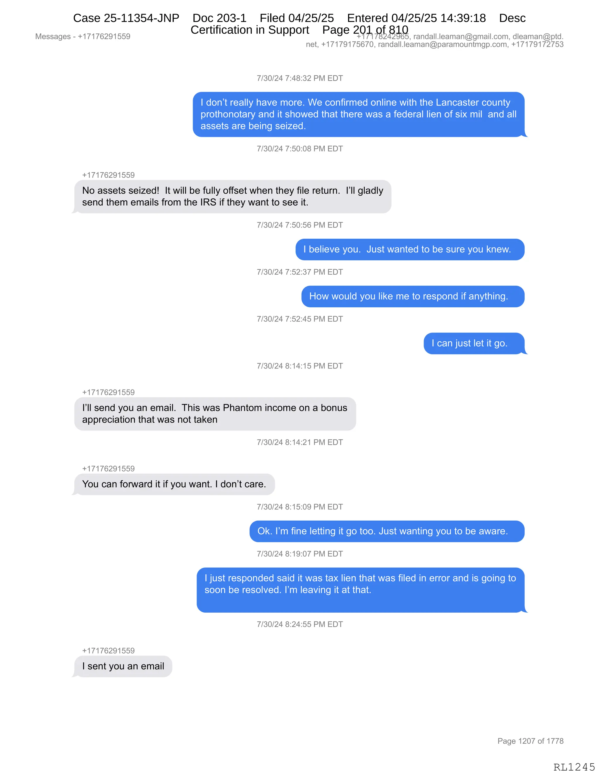 Messages - +17176291559 +17178242965, randall.leaman@gmail.com, dleaman@ptd.
net, +17179175670, randall.leaman@paramountmgp.com, +17179172753
7/30/24 7:48:32 PM EDT
I don't really have more. We confirmed online with the Lancaster county
prothonotary and it showed that there was a federal lien of six mil and all
assets are being seized.
7/30/24 7:50:08 PM EDT
No assets seized! It will be fully offset when they file return. l'll gladly
send them emails from the IRS if they want to see it.
7/30/24 7:50:56 PM EDT
I believe you. Just wanted to be sure you knew.
7/30/24 7:52:37 PM EDT
How would you like me to respond if anything.
7/30/24 7:52:45 PM EDT
I can just let it go.
7/30/24 8:14:15 PM EDT
+17176291559
l'll send you an email. This was Phantom income on a bonus
appreciation that was not taken
7/30/24 8:14:21 PM EDT
+1717629155L
You can forward it if you want. I don't care.
7/30/24 8:15:09 PM EDT
Ok. I'm fine letting it go too. Just wanting you to be aware.
7/30/24 8:19:07 PM EDT
I just responded said it was tax lien that was filed in error and is going to
soon be resolved. I'm leaving it at that.
7/30/24 8:24:55 PM EDT
+17176291559
I sent you an email
RL1245
+)*O)J0,+.0/.*J,N#,2T4
R,>D:P9,8$&EEF,;&?$,6D8$B,C$,AD:M"86$>,D:E":$,7"9;,9;$,[&:A&%9$8,AD5:9F
=8D9;D:D9&8F,&:>,"9,%;D7$>,9;&9,9;$8$,7&%,&,M$>$8&E,E"$:,DM,%"@,6"E,,&:>,&EE
&%%$9%,&8$,V$":',%$"i$>B,
+)*O)J0,+.KO.O/,N#,2T4
H(+(+IJ-(KK-
D,&%%$9%,%$"i$>g,,R9,7"EE,V$,M5EEF,DMM%$9,7;$:,9;$F,M"E$,8$958:B,,RPEE,'E&>EF
%$:>,9;$6,$6&"E%,M8D6,9;$,Rb3,"M,9;$F,7&:9,9D,%$$,"9B,,
+)*O)J0,+.KO.KI,N#,2T4
R,V$E"$?$,FD5B,,a5%9,7&:9$>,9D,V$,%58$,FD5,<:$7B,,
+)*O)J0,+.KJ.*+,N#,2T4
_D7,7D5E>,FD5,E"<$,6$,9D,8$%=D:>,"M,&:F9;":'B,,,
+)*O)J0,+.KJ.0K,N#,2T4
R,A&:,U5%9,E$9,"9,'DB,,,
+)*O)J0,/.(0.(K,N#,2T4
H(+(+IJ-(KK-
RPEE,%$:>,FD5,&:,$6&"EB,,4;"%,7&%,N;&:9D6,":AD6$,D:,&,VD:5%
&==8$A"&9"D:,9;&9,7&%,:D9,9&<$:
+)*O)J0,/.(0.J(,N#,2T4
H(+(+IJ-(KK-
hD5,A&:,MD87&8>,"9,"M,FD5,7&:9B,R,>D:P9,A&8$B
+)*O)J0,/.(K.O-,N#,2T4
Q<B,RP6,M":$,E$99":',"9,'D,9DDB,a5%9,7&:9":',FD5,9D,V$,&7&8$B,,,
+)*O)J0,/.(-.O+,N#,2T4
R,U5%9,8$%=D:>$>,%&">,"9,7&%,9&@,E"$:,9;&9,7&%,M"E$>,":,$88D8,&:>,"%,'D":',9D
%DD:,V$,8$%DE?$>B,RP6,E$&?":',"9,&9,9;&9B
+)*O)J0,/.J0.KK,N#,2T4
H(+(+IJ-(KK-
R,%$:9,FD5,&:,$6&"E
#$%%&'$%,W,H(+(+IJ-(KK- H(+(+/J0J-IKX,8&:>&EEBE$&6&:Y'6&"EBAD6X,>E$&6&:Y=9>B
:$9X,H(+(+-(+KI+OX,8&:>&EEBE$&6&:Y=&8&6D5:96'=BAD6X,H(+(+-(+J+K*
N&'$,(JO+,DM,(++/
RL1245
Case 25-11354-JNP Doc 203-1 Filed 04/25/25 Entered 04/25/25 14:39:18 Desc
Certification in Support Page 201 of 810
 