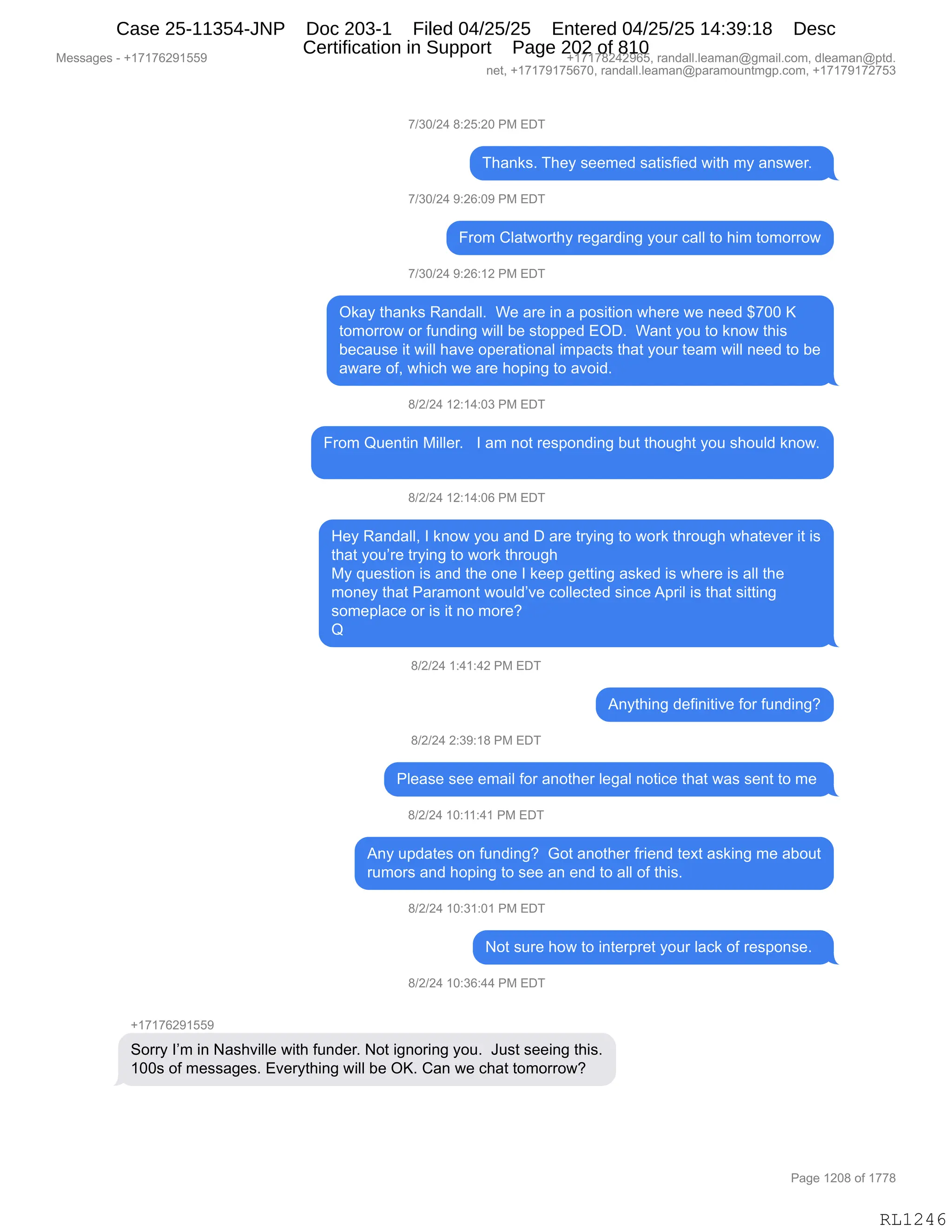 Messages - +17176291559 +17178242965, randall.leaman@gmail.com, dleaman@ptd.
net, +17179175670, randall.leaman@paramountmgp.com, +17179172753
7/30/24 8:25:20 PM EDT
Thanks. They seemed satisfied with my answer.
7/30/24 9:26:09 PM EDT
From Clatworthy regarding your call to him tomorrow
7/30/24 9:26:12 PM EDT
Okay thanks Randall. We are in a position where we need $700 K
tomorrow or funding will be stopped EOD. Want you to know this
because it will have operational impacts that your team will need to be
aware of, which we are hoping to avoid.
8/2/24 12:14:03 PM EDT
From Quentin Miller. I am not responding but thought you should know.
8/2/24 12:14:06 PM EDT
Hey Randall, I know you and D are trying to work through whatever it is
that you're trying to work through
My question is and the one I keep getting asked is where is all the
money that Paramont would've collected since April is that sitting
someplace or is it no more?
Q
8/2/24 1:41:42 PM EDT
Anything definitive for funding?
8/2/24 2:39:18 PM EDT
Please see email for another legal notice that was sent to me
8/2/24 10:11:41 PM EDT
Any updates on funding? Got another friend text asking me about
rumors and hoping to see an end to all of this.
8/2/24 10:31:01 PM EDT
Not sure how to interpret your lack of response.
8/2/24 10:36:44 PM EDT
+17176291559
Sorry I'm in Nashville with funden Not ignoring you. Just seeing this.
100s of messages. Everything will be OK. Can we chat tomorrow?
RL1246
+)*O)J0,/.JK.JO,N#,2T4
4;&:<%B,4;$F,%$$6$>,%&9"%M"$>,7"9;,6F,&:%7$8B,,
+)*O)J0,-.JI.O-,N#,2T4
Z8D6,LE&97D89;F,8$'&8>":',FD58,A&EE,9D,;"6,9D6D88D7
+)*O)J0,-.JI.(J,N#,2T4
Q<&F,9;&:<%,b&:>&EEB,,C$,&8$,":,&,=D%"9"D:,7;$8$,7$,:$$>,^+OO,c
9D6D88D7,D8,M5:>":',7"EE,V$,%9D==$>,2QTB,,C&:9,FD5,9D,<:D7,9;"%
V$A&5%$,"9,7"EE,;&?$,D=$8&9"D:&E,"6=&A9%,9;&9,FD58,9$&6,7"EE,:$$>,9D,V$
&7&8$,DMX,7;"A;,7$,&8$,;D=":',9D,&?D">B
/)J)J0,(J.(0.O*,N#,2T4
Z8D6,r5$:9":,#"EE$8B,,,R,&6,:D9,8$%=D:>":',V59,9;D5';9,FD5,%;D5E>,<:D7B
/)J)J0,(J.(0.OI,N#,2T4
_$F,b&:>&EEX,R,<:D7,FD5,&:>,T,&8$,98F":',9D,7D8<,9;8D5';,7;&9$?$8,"9,"%
9;&9,FD5P8$,98F":',9D,7D8<,9;8D5';
#F,]5$%9"D:,"%,&:>,9;$,D:$,R,<$$=,'$99":',&%<$>,"%,7;$8$,"%,&EE,9;$
6D:$F,9;&9,N&8&6D:9,7D5E>P?$,ADEE$A9$>,%":A$,1=8"E,"%,9;&9,%"99":'
%D6$=E&A$,D8,"%,"9,:D,6D8$G
r
/)J)J0,(.0(.0J,N#,2T4
1:F9;":',>$M":"9"?$,MD8,M5:>":'G
/)J)J0,J.*-.(/,N#,2T4
NE$&%$,%$$,$6&"E,MD8,&:D9;$8,E$'&E,:D9"A$,9;&9,7&%,%$:9,9D,6$,
/)J)J0,(O.((.0(,N#,2T4
1:F,5=>&9$%,D:,M5:>":'G,,`D9,&:D9;$8,M8"$:>,9$@9,&%<":',6$,&VD59
856D8%,&:>,;D=":',9D,%$$,&:,$:>,9D,&EE,DM,9;"%B,,,
/)J)J0,(O.*(.O(,N#,2T4
D9,%58$,;D7,9D,":9$8=8$9,FD58,E&A<,DM,8$%=D:%$B,,
/)J)J0,(O.*I.00,N#,2T4
H(+(+IJ-(KK-
3D88F,RP6,":,&%;?"EE$,7"9;,M5:>$8B,D9,"':D8":',FD5B,,a5%9,%$$":',9;"%B
(OO%,DM,6$%%&'$%B,2?$8F9;":',7"EE,V$,QcB,L&:,7$,A;&9,9D6D88D7G
#$%%&'$%,W,H(+(+IJ-(KK- H(+(+/J0J-IKX,8&:>&EEBE$&6&:Y'6&"EBAD6X,>E$&6&:Y=9>B
:$9X,H(+(+-(+KI+OX,8&:>&EEBE$&6&:Y=&8&6D5:96'=BAD6X,H(+(+-(+J+K*
N&'$,(JO/,DM,(++/
RL1246
Case 25-11354-JNP Doc 203-1 Filed 04/25/25 Entered 04/25/25 14:39:18 Desc
Certification in Support Page 202 of 810
 