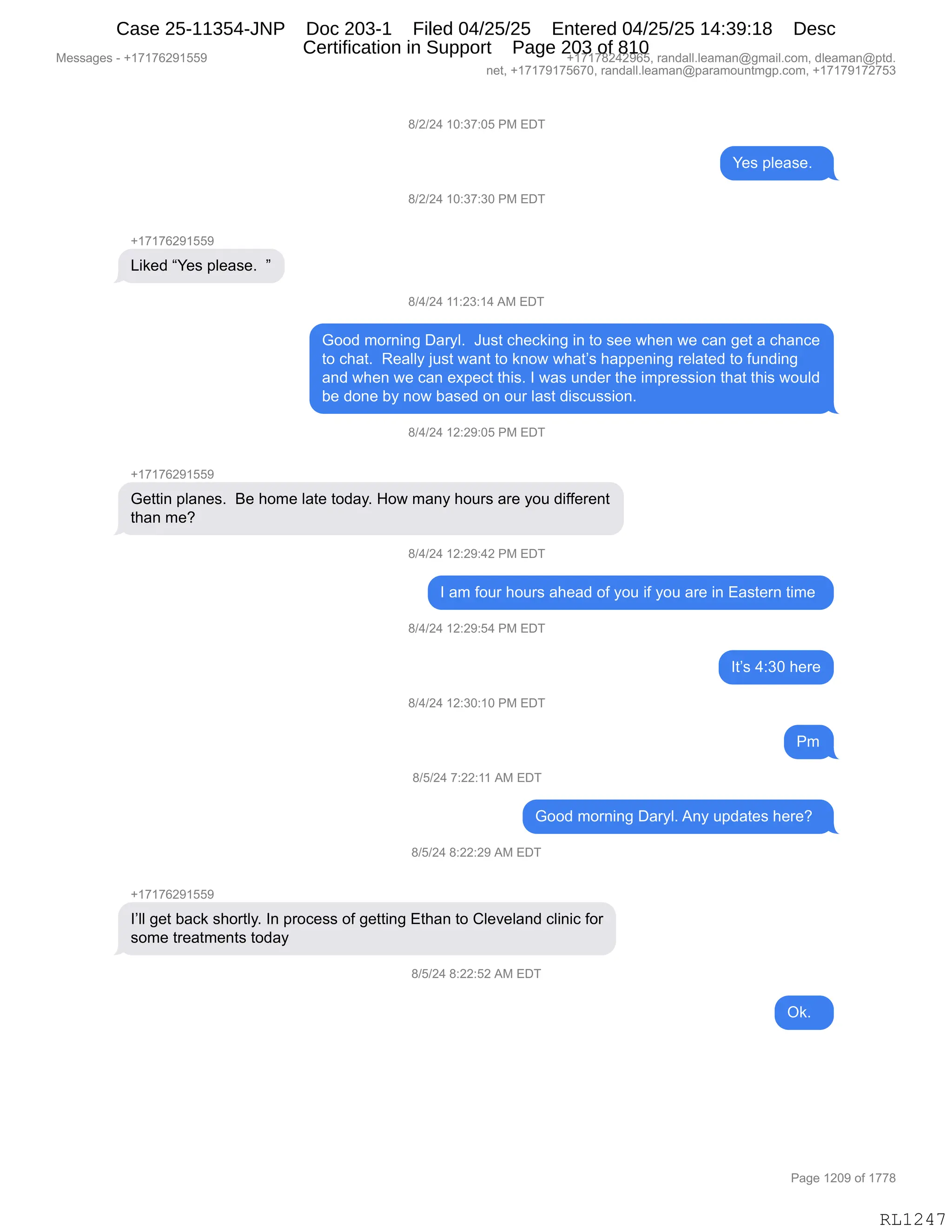 Messages - +17176291559 +17178242965, randall.leaman@gmail.com, dleaman@ptd.
net, +17179175670, randall.leaman@paramountmgp.com, +17179172753
8/2/24 10:37:05 PM EDT
Yes please.
8/2/24 10:37:30 PM EDT
+17176291559
Liked "Yes please. "
8/4/24 11:23:14 AM EDT
Good moming Daryl. Just checking in to see when we can get a chance
to chat. Really just want to know what's happening related to funding
and when we can expect this. I was under the impression that this would
be done by now based on our last discussion.
8/4/24 12:29:05 PM EDT
+17178291559
Gettin planes. Be home late today. How many hours are you different
than me?
m9424 12:29:42 PM EDT
I am four hours ahead of you if you are in Eastern time
8/4/24 12:29:54 PM EDT
8/4/24 12:30:10 PM EDT
8/5/24 7:22:11 AM EDT
It's 4:30 here
Pm
Good morning Daryl. Any updates here?
8/5/24 8:22:29 AM EDT
+17176291559
l'll get back shortly. In process of getting Ethan to Cleveland clinic for
some treatments today
8/5/24 8:22:52 AM EDT
Ok.
RL1247
/)J)J0,(O.*+.OK,N#,2T4
h$%,=E$&%$B,,
/)J)J0,(O.*+.*O,N#,2T4
H(+(+IJ-(KK-
["<$>,lh$%,=E$&%$B,,m
/)0)J0,((.J*.(0,1#,2T4
`DD>,6D8:":',T&8FEB,,a5%9,A;$A<":',":,9D,%$$,7;$:,7$,A&:,'$9,&,A;&:A$
9D,A;&9B,,b$&EEF,U5%9,7&:9,9D,<:D7,7;&9P%,;&==$:":',8$E&9$>,9D,M5:>":'
&:>,7;$:,7$,A&:,$@=$A9,9;"%B,R,7&%,5:>$8,9;$,"6=8$%%"D:,9;&9,9;"%,7D5E>
V$,>D:$,VF,:D7,V&%$>,D:,D58,E&%9,>"%A5%%"D:B,,,
/)0)J0,(J.J-.OK,N#,2T4
H(+(+IJ-(KK-
`$99":,=E&:$%B,,e$,;D6$,E&9$,9D>&FB,_D7,6&:F,;D58%,&8$,FD5,>"MM$8$:9
9;&:,6$G
/)0)J0,(J.J-.0J,N#,2T4
R,&6,MD58,;D58%,&;$&>,DM,FD5,"M,FD5,&8$,":,2&%9$8:,9"6$,
/)0)J0,(J.J-.K0,N#,2T4
R9P%,0.*O,;$8$
/)0)J0,(J.*O.(O,N#,2T4
N6
/)K)J0,+.JJ.((,1#,2T4
`DD>,6D8:":',T&8FEB,1:F,5=>&9$%,;$8$G,,
/)K)J0,/.JJ.J-,1#,2T4
H(+(+IJ-(KK-
RPEE,'$9,V&A<,%;D89EFB,R:,=8DA$%%,DM,'$99":',29;&:,9D,LE$?$E&:>,AE":"A,MD8
%D6$,98$&96$:9%,9D>&F
/)K)J0,/.JJ.KJ,1#,2T4
Q<B,,
#$%%&'$%,W,H(+(+IJ-(KK- H(+(+/J0J-IKX,8&:>&EEBE$&6&:Y'6&"EBAD6X,>E$&6&:Y=9>B
:$9X,H(+(+-(+KI+OX,8&:>&EEBE$&6&:Y=&8&6D5:96'=BAD6X,H(+(+-(+J+K*
N&'$,(JO-,DM,(++/
RL1247
Case 25-11354-JNP Doc 203-1 Filed 04/25/25 Entered 04/25/25 14:39:18 Desc
Certification in Support Page 203 of 810
 