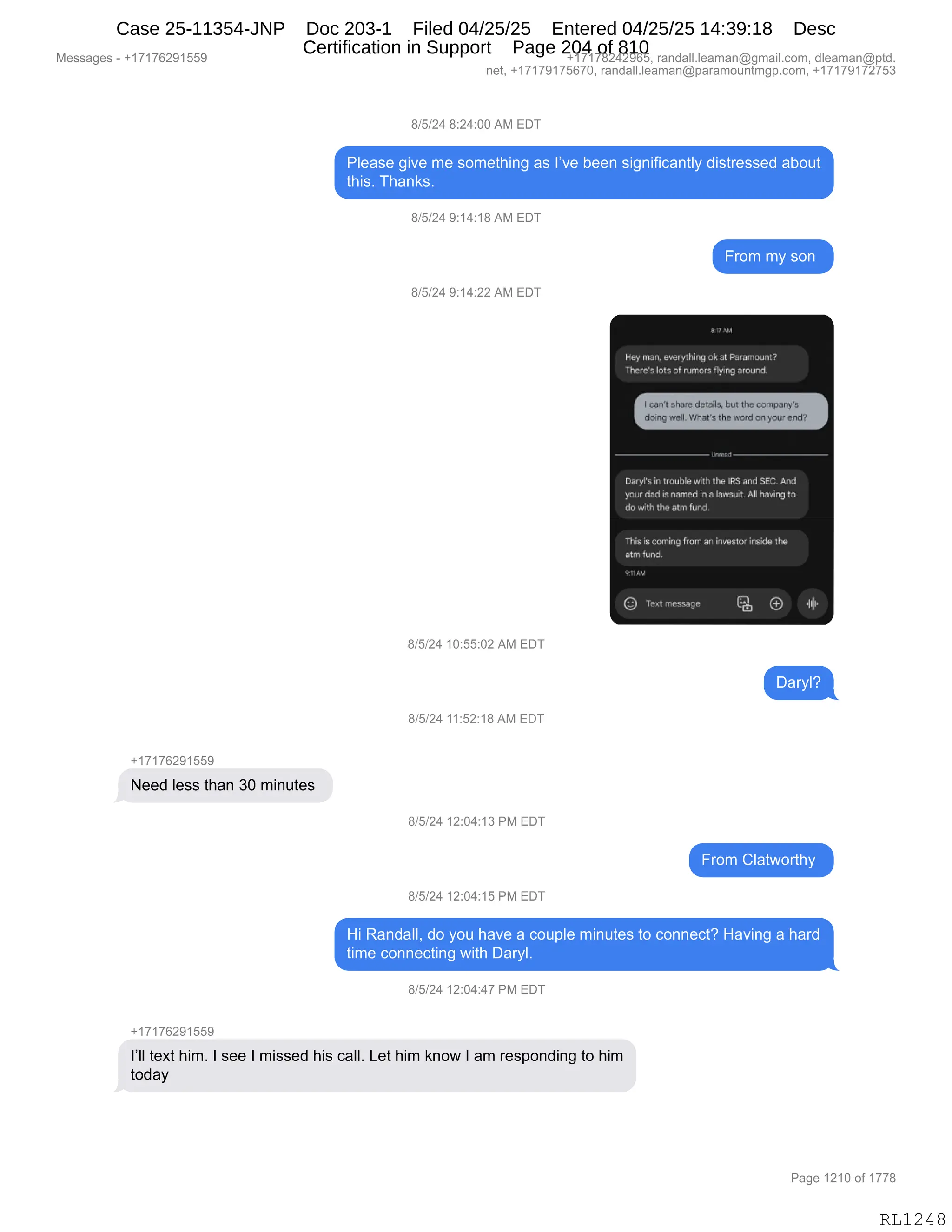 Messages - +17176291559 +17178242965, randall.leaman@gmail.com, dleaman@ptd.
net, +17179175670, randall.leaman@paramountmgp.com, +17179172753
8/5/24 8:24:00 AM EDT
Please give me something as I've been significantly distressed about
this. Thanks.
8/5/24 9:14:18 AM EDT
From my son
8/5/24 9:14:22 AM EDT
8:7 AM
Hay man, evarythingok at Paremount7
There'slots of rumors flying around
[i ean't share deleita [out the company's
doing well. What's the word on your ende
Daryfs in trouhle with the iRS and SEC.And
your dad is named in a lawsuirt. All hissing to
do with the atm fund.
Thisis coming from ani inventor inside the
atm fund.
3,1, AM
C) Text rriessage O
8/5/24 10:55:02 AM EDT
8/5/24 11:52:18 AM EDT
+17176291559
Need less than 30 minutes
8/5/24 12:04:13 PM EDT
From Clatworthy
8/5/24 12:04:15 PM EDT
Hi Randall, do you have a couple minutes to connect? Having a hard
time connecting with Daryl.
8/5/24 12:04:47 PM EDT
l'II text him. I see I missed his call. Let him know I am responding to him
today
Page 1210 of 1778
RL1248
Case 25-11354-JNP Doc 203-1 Filed 04/25/25 Entered 04/25/25 14:39:18 Desc
Certification in Support Page 204 of 810
 