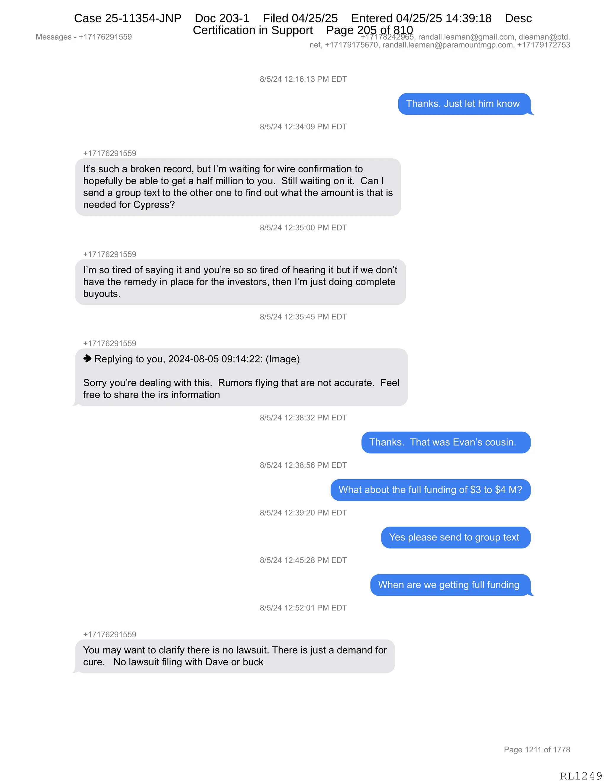 Messages - +17176291559 +17178242965, randall.leaman@gmail.com, dleaman@ptd.
net, +17179175670, randall.leaman@paramountmgp.com, +17179172753
8/5/24 12:16:13 PM EDT
Thanks. Just let him know
8/5/24 12:34:09 PM EDT
+17176291559
It's such a broken record, but I'm waiting for wire confirmation to
hopefully be able to get a half million to you. Still waiting on it. Can I
send a group text to the other one to find out what the amount is that is
needed for Cypress?
8/5/24 12:35:00 PM EDT
I'm so tired of saying it and you're so so tired of hearing it but if we don't
have the remedy in place for the investors, then I'm just doing complete
buyouts.
8/5/24 12:35:45 PM EDT
♦ Replying to you, 2024-08-05 09:14:22: (Image)
Sorry you're dealing with this. Rumors flying that are not accurate. Feel
free to share the irs information
8/5/24 12:38:32 PM EDT
anks. That was Evan's cousin.
8/5/24 12:38:56 PM EDT
What about the full funding of $3 to $4 M?
8/5/24 12:39:20 PM EDT
8/5/24 12:45:28 PM EDT
8/5/24 12:52:01 PM EDT
Yes please send to group text
When are we getting full funding
You may want to clarify there is no lawsuit. There is just a demand for
cure. No lawsuit filing with Dave or buck
RL1249
/)K)J0,(J.(I.(*,N#,2T4
4;&:<%B,a5%9,E$9,;"6,<:D7,
/)K)J0,(J.*0.O-,N#,2T4
H(+(+IJ-(KK-
R9P%,%5A;,&,V8D<$:,8$AD8>X,V59,RP6,7&"9":',MD8,7"8$,AD:M"86&9"D:,9D
;D=$M5EEF,V$,&VE$,9D,'$9,&,;&EM,6"EE"D:,9D,FD5B,,39"EE,7&"9":',D:,"9B,,L&:,R
%$:>,&,'8D5=,9$@9,9D,9;$,D9;$8,D:$,9D,M":>,D59,7;&9,9;$,&6D5:9,"%,9;&9,"%
:$$>$>,MD8,LF=8$%%G,,,
/)K)J0,(J.*K.OO,N#,2T4
H(+(+IJ-(KK-
RP6,%D,9"8$>,DM,%&F":',"9,&:>,FD5P8$,%D,%D,9"8$>,DM,;$&8":',"9,V59,"M,7$,>D:P9
;&?$,9;$,8$6$>F,":,=E&A$,MD8,9;$,":?$%9D8%X,9;$:,RP6,U5%9,>D":',AD6=E$9$
V5FD59%B
/)K)J0,(J.*K.0K,N#,2T4
H(+(+IJ-(KK-
",b$=EF":',9D,FD5X,JOJ0WO/WOK,O-.(0.JJ.,qR6&'$n
3D88F,FD5P8$,>$&E":',7"9;,9;"%B,,b56D8%,MEF":',9;&9,&8$,:D9,&AA58&9$B,,Z$$E
M8$$,9D,%;&8$,9;$,"8%,":MD86&9"D:,
/)K)J0,(J.*/.*J,N#,2T4
4;&:<%B,,4;&9,7&%,2?&:P%,AD5%":B,,
/)K)J0,(J.*/.KI,N#,2T4
C;&9,&VD59,9;$,M5EE,M5:>":',DM,^*,9D,^0,#G
/)K)J0,(J.*-.JO,N#,2T4
h$%,=E$&%$,%$:>,9D,'8D5=,9$@9,
/)K)J0,(J.0K.J/,N#,2T4
C;$:,&8$,7$,'$99":',M5EE,M5:>":',
/)K)J0,(J.KJ.O(,N#,2T4
H(+(+IJ-(KK-
hD5,6&F,7&:9,9D,AE&8"MF,9;$8$,"%,:D,E&7%5"9B,4;$8$,"%,U5%9,&,>$6&:>,MD8
A58$B,,,D,E&7%5"9,M"E":',7"9;,T&?$,D8,V5A<
#$%%&'$%,W,H(+(+IJ-(KK- H(+(+/J0J-IKX,8&:>&EEBE$&6&:Y'6&"EBAD6X,>E$&6&:Y=9>B
:$9X,H(+(+-(+KI+OX,8&:>&EEBE$&6&:Y=&8&6D5:96'=BAD6X,H(+(+-(+J+K*
N&'$,(J((,DM,(++/
RL1249
Case 25-11354-JNP Doc 203-1 Filed 04/25/25 Entered 04/25/25 14:39:18 Desc
Certification in Support Page 205 of 810
 