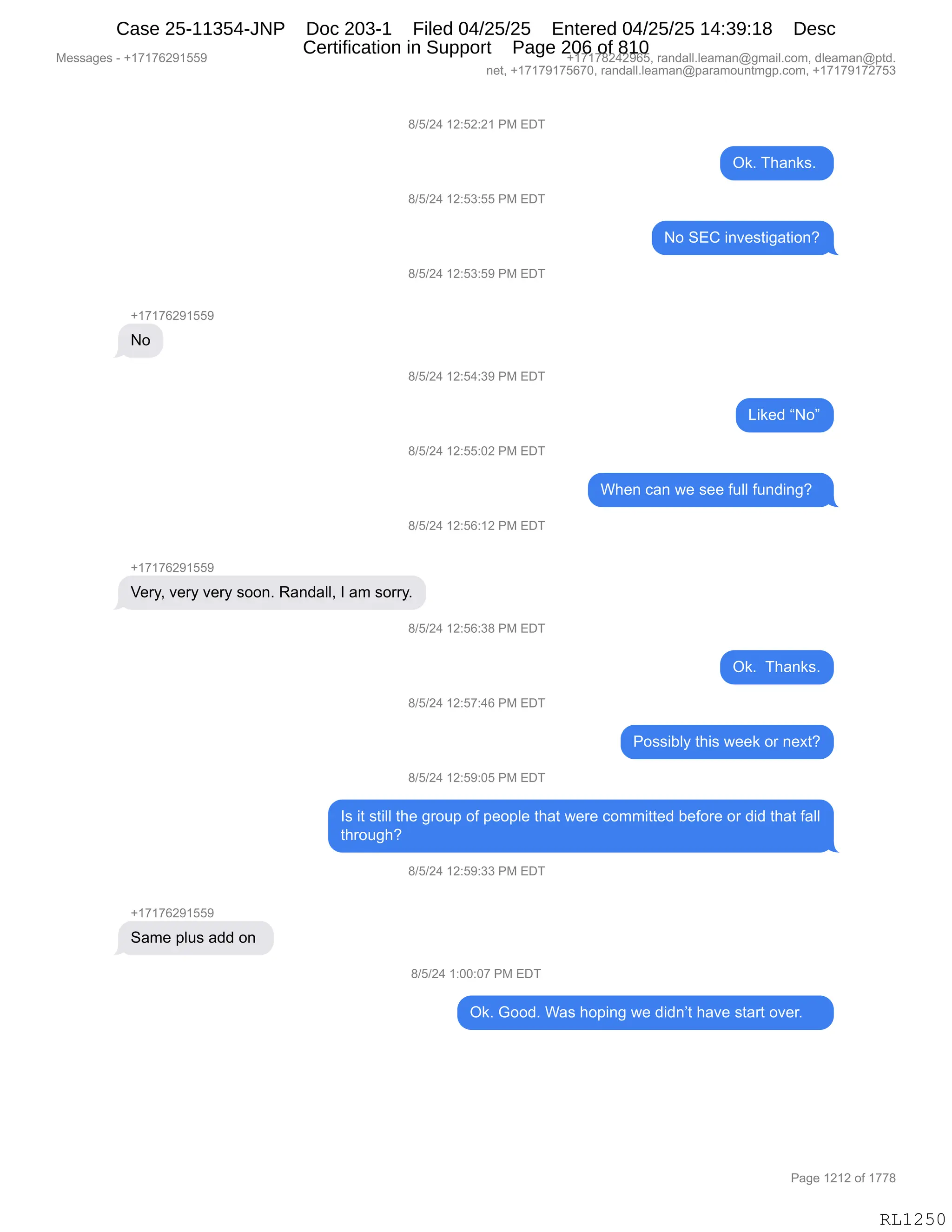 Messages - +17176291559 +17178242965, randall.leaman@gmail.com, dleaman@ptd.
net, +17179175670, randall.leaman@paramountmgp.com, +17179172753
+17176291559
No
8/5/24 12:52:21 PM EDT
8/5/24 12:53:55 PM EDT
8/5/24 12:53:59 PM EDT
8/5/24 12:54:39 PM EDT
8/5/24 12:55:02 PM EDT
8/5/24 12:56:12 PM EDT
Very, very very soon. Randall, I am sorry.
+17176291559
Same plus add on
8/5/24 12:56:38 PM EDT
8/5/24 12:57:46 PM EDT
8/5/24 12:59:05 PM EDT
Ok. Thanks.
No SEC investigation?
Liked "No"
When can we see full funding?
Ok. Thanks.
Possibly this week or next?
Is it still the group of people that were committed before or did that fall
through?
8/5/24 12:59:33 PM EDT
8/5/24 1:00:07 PM EDT
Ok. Good. Was hoping we didn't have start over.
RL1250
/)K)J0,(J.KJ.J(,N#,2T4
Q<B,4;&:<%B,
/)K)J0,(J.K*.KK,N#,2T4
D,32L,":?$%9"'&9"D:G
/)K)J0,(J.K*.K-,N#,2T4
H(+(+IJ-(KK-
D
/)K)J0,(J.K0.*-,N#,2T4
["<$>,lDm
/)K)J0,(J.KK.OJ,N#,2T4
C;$:,A&:,7$,%$$,M5EE,M5:>":'G,,
/)K)J0,(J.KI.(J,N#,2T4
H(+(+IJ-(KK-
f$8FX,?$8F,?$8F,%DD:B,b&:>&EEX,R,&6,%D88FB
/)K)J0,(J.KI.*/,N#,2T4
Q<B,,4;&:<%B
/)K)J0,(J.K+.0I,N#,2T4
ND%%"VEF,9;"%,7$$<,D8,:$@9G
/)K)J0,(J.K-.OK,N#,2T4
R%,"9,%9"EE,9;$,'8D5=,DM,=$D=E$,9;&9,7$8$,AD66"99$>,V$MD8$,D8,>">,9;&9,M&EE
9;8D5';G
/)K)J0,(J.K-.**,N#,2T4
H(+(+IJ-(KK-
3&6$,=E5%,&>>,D:,
/)K)J0,(.OO.O+,N#,2T4
Q<B,`DD>B,C&%,;D=":',7$,>">:P9,;&?$,%9&89,D?$8B,,,,
#$%%&'$%,W,H(+(+IJ-(KK- H(+(+/J0J-IKX,8&:>&EEBE$&6&:Y'6&"EBAD6X,>E$&6&:Y=9>B
:$9X,H(+(+-(+KI+OX,8&:>&EEBE$&6&:Y=&8&6D5:96'=BAD6X,H(+(+-(+J+K*
N&'$,(J(J,DM,(++/
RL1250
Case 25-11354-JNP Doc 203-1 Filed 04/25/25 Entered 04/25/25 14:39:18 Desc
Certification in Support Page 206 of 810
 