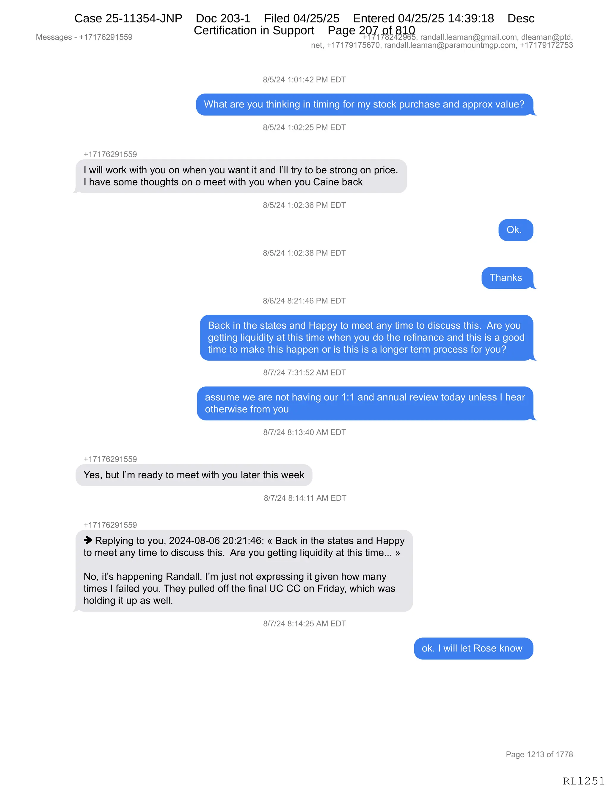 Messages - +17176291559 +17178242965, randall.leaman@gmail.com, dleaman@ptd.
net, +17179175670, randall.leaman@paramountmgp.com, +17179172753
8/5/24 1:01:42 PM EDT
What are you thinking in timing for my stock purchase and approx value?
8/5/24 1:02:25 PM EDT
+17176291559
I will work with you on when you want it and l'll try to be strong on price.
I have some thoughts on o meet with you when you Caine back
8/5/24 1:02:36 PM EDT
8/5/24 1:02:38 PM EDT
8/6/24 8:21:46 PM EDT
Ok.
ant
Back in the states and Happy to meet any time to discuss this. Are you
getting liquidity at this time when you do the refinance and this is a good
time to make this happen or is this is a longer term process for you?
8/7/24 7:31:52 AM EDT
assume we are not having our 1:1 and annual review today unless I hear
otherwise from you
8/7/24 8:13:40 AM EDT
+17176291559
Yes, but I'm ready to meet with you later this week
8/7/24 8:14:11 AM EDT
+17176291559
♦ Replying to you, 2024-08-06 20:21:46: « Back in the states and Happy
to meet any time to discuss this. Are you getting liquidity at this time... »
No, it's happening Randall. I'm just not expressing it given how many
times I failed you. They pulled off the final UC CC on Friday, which was
holding it up as well.
8f7/24 8:14:25 AM EDT
ok. I will let Rose know
RL1251
/)K)J0,(.O(.0J,N#,2T4
C;&9,&8$,FD5,9;":<":',":,9"6":',MD8,6F,%9DA<,=58A;&%$,&:>,&==8D@,?&E5$G
/)K)J0,(.OJ.JK,N#,2T4
H(+(+IJ-(KK-
R,7"EE,7D8<,7"9;,FD5,D:,7;$:,FD5,7&:9,"9,&:>,RPEE,98F,9D,V$,%98D:',D:,=8"A$B
R,;&?$,%D6$,9;D5';9%,D:,D,6$$9,7"9;,FD5,7;$:,FD5,L&":$,V&A<,
/)K)J0,(.OJ.*I,N#,2T4
Q<B,
/)K)J0,(.OJ.*/,N#,2T4
4;&:<%,
/)I)J0,/.J(.0I,N#,2T4
e&A<,":,9;$,%9&9$%,&:>,_&==F,9D,6$$9,&:F,9"6$,9D,>"%A5%%,9;"%B,,18$,FD5
'$99":',E"]5">"9F,&9,9;"%,9"6$,7;$:,FD5,>D,9;$,8$M":&:A$,&:>,9;"%,"%,&,'DD>
9"6$,9D,6&<$,9;"%,;&==$:,D8,"%,9;"%,"%,&,ED:'$8,9$86,=8DA$%%,MD8,FD5G,,,,
/)+)J0,+.*(.KJ,1#,2T4
&%%56$,7$,&8$,:D9,;&?":',D58,(.(,&:>,&::5&E,8$?"$7,9D>&F,5:E$%%,R,;$&8
D9;$87"%$,M8D6,FD5
/)+)J0,/.(*.0O,1#,2T4
H(+(+IJ-(KK-
h$%X,V59,RP6,8$&>F,9D,6$$9,7"9;,FD5,E&9$8,9;"%,7$$<
/)+)J0,/.(0.((,1#,2T4
H(+(+IJ-(KK-
",b$=EF":',9D,FD5X,JOJ0WO/WOI,JO.J(.0I.,†,e&A<,":,9;$,%9&9$%,&:>,_&==F
9D,6$$9,&:F,9"6$,9D,>"%A5%%,9;"%B,,18$,FD5,'$99":',E"]5">"9F,&9,9;"%,9"6$BBB,‡
DX,"9P%,;&==$:":',b&:>&EEB,RP6,U5%9,:D9,$@=8$%%":',"9,'"?$:,;D7,6&:F
9"6$%,R,M&"E$>,FD5B,4;$F,=5EE$>,DMM,9;$,M":&E,dL,LL,D:,Z8">&FX,7;"A;,7&%
;DE>":',"9,5=,&%,7$EEB
/)+)J0,/.(0.JK,1#,2T4
D<B,R,7"EE,E$9,bD%$,<:D7,
#$%%&'$%,W,H(+(+IJ-(KK- H(+(+/J0J-IKX,8&:>&EEBE$&6&:Y'6&"EBAD6X,>E$&6&:Y=9>B
:$9X,H(+(+-(+KI+OX,8&:>&EEBE$&6&:Y=&8&6D5:96'=BAD6X,H(+(+-(+J+K*
N&'$,(J(*,DM,(++/
RL1251
Case 25-11354-JNP Doc 203-1 Filed 04/25/25 Entered 04/25/25 14:39:18 Desc
Certification in Support Page 207 of 810
 