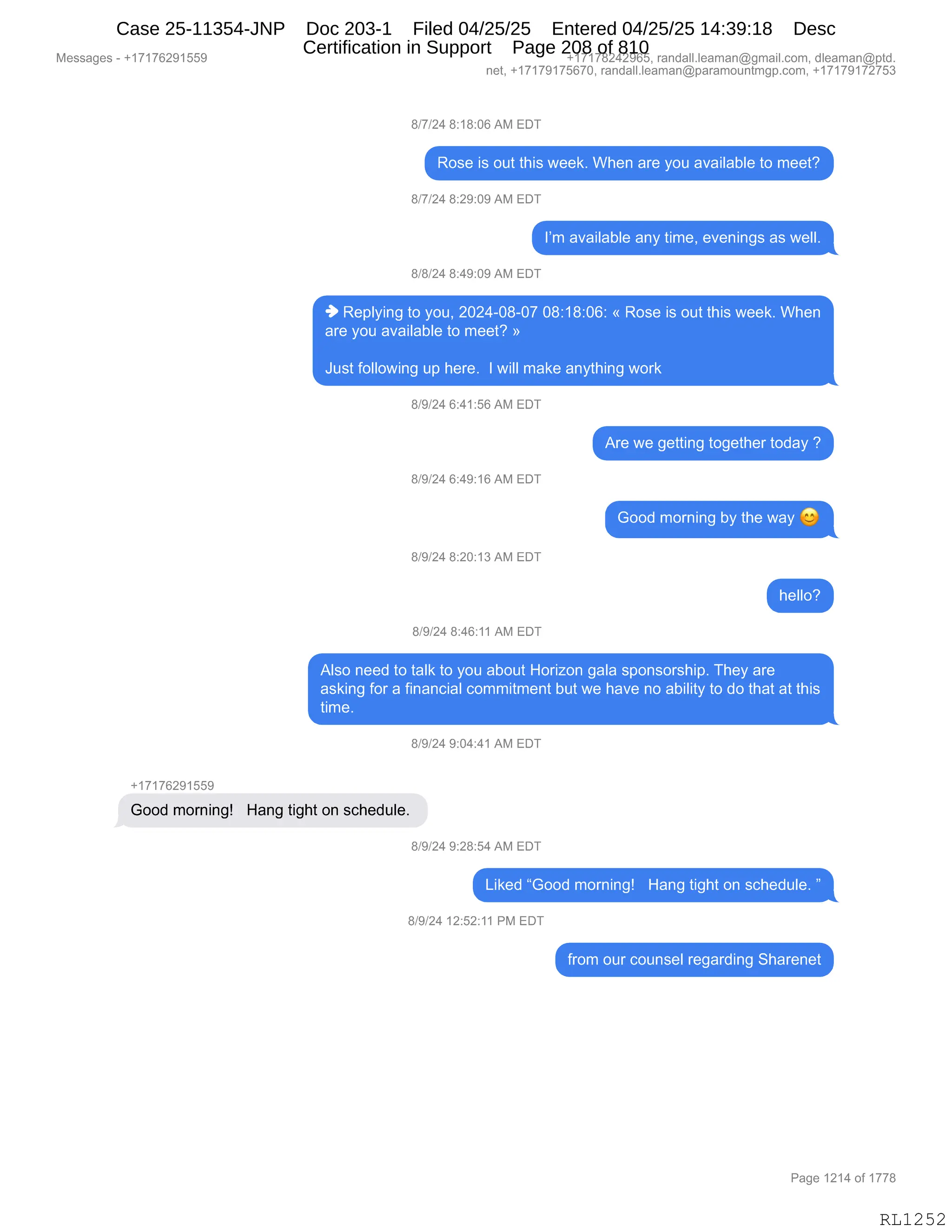 Messages - +17176291559 +17178242965, randall.leaman@gmail.com, dleaman@ptd.
net, +17179175670, randall.leaman@paramountmgp.com, +17179172753
8/7/24 8:18:06 AM EDT
Rose is out this week. When are you available to meet?
8/7/24 8:29:09 AM EDT
I'm available any time, evenings as well.
8/8/24 8:49:09 AM EDT
• Replying to you, 2024-08-07 08:18:06: « Rose is out this week. When
are you available to meet? »
Just following up here. I will make anything work
8/9/24 6:41:56 AM EDT
8/9/24 6:49:16 AM EDT
8/9/24 8:20:13 AM EDT
8/9/24 8:46:11 AM EDT
Are we getting together today ?
Good morning by the way
helio?
Also need to talk to you about Horizon gala sponsorship. They are
asking for a financial commitment but we have no ability to do that at this
time.
8/9/24 9:04:41 AM EDT
+17176291559
Good morning! Hang tight on schedule.
8/9/24 9:28:54 AM EDT
Liked "Good morning! Hang tight on schedule. "
8/9/24 12:52:11 PM EDT
from our counsel regarding Sharenet
Page 1214 of 1778
RL1252
Case 25-11354-JNP Doc 203-1 Filed 04/25/25 Entered 04/25/25 14:39:18 Desc
Certification in Support Page 208 of 810
 