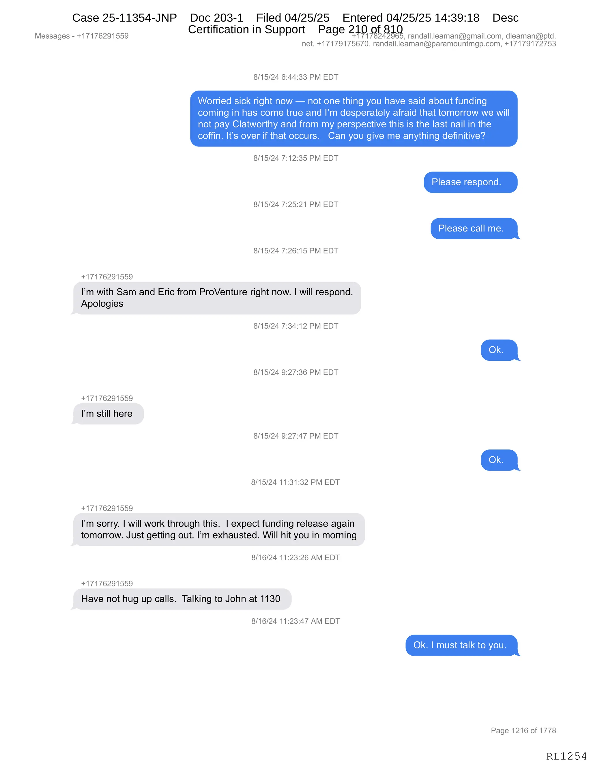 Messages - +17176291559 +17178242965, randall.leaman@gmail.com, dleaman@ptd.
net, +17179175670, randall.leaman@paramountmgp.com, +17179172753
8/15/24 6:44:33 PM EDT
Worried sick right now — not one thing you have said about funding
coming in has come true and I'm desperately afraid that tomorrow we will
not pay Clatworthy and from my perspective this is the Iast nail in the
coffin. It's over if that occurs. Can you give me anything definitive?
8/15/24 7:12:35 PM EDT
8/15/24 7:25:21 PM EDT
8/15/24 7:26:15 PM EDT
I'm with Sam and Eric from ProVenture right now. I will respond.
Apologies
8/15/24 7:34:12 PM EDT
8/15/24 9:27:36 PM EDT
+17176291559
I'm still here
8/15/24 9:27:47 PM EDT
8/15/24 11:31:32 PM EDT
+17176291559
I'm sorry. I will work through this. I expect funding release again
tomorrow. Just getting out. I'm exhausted. Will hit you in morning
8/16/24 11:23:26 AM EDT
Have not hug up calls. Talking to John at 1130
8/16/24 11:23:47 AM EDT
Please respond.
Please call me.
Ok.
Ok.
Ok. I must talk to you.
Page 1216 of 1778
RL1254
/)(K)J0,I.00.**,N#,2T4
CD88"$>,%"A<,8"';9,:D7,o,:D9,D:$,9;":',FD5,;&?$,%&">,&VD59,M5:>":'
AD6":',":,;&%,AD6$,985$,&:>,RP6,>$%=$8&9$EF,&M8&">,9;&9,9D6D88D7,7$,7"EE
:D9,=&F,LE&97D89;F,&:>,M8D6,6F,=$8%=$A9"?$,9;"%,"%,9;$,E&%9,:&"E,":,9;$
ADMM":B,R9P%,D?$8,"M,9;&9,DAA58%B,,,L&:,FD5,'"?$,6$,&:F9;":',>$M":"9"?$G
/)(K)J0,+.(J.*K,N#,2T4
NE$&%$,8$%=D:>B,,,
/)(K)J0,+.JK.J(,N#,2T4
NE$&%$,A&EE,6$B,,
/)(K)J0,+.JI.(K,N#,2T4
H(+(+IJ-(KK-
RP6,7"9;,3&6,&:>,28"A,M8D6,N8Df$:958$,8"';9,:D7B,R,7"EE,8$%=D:>B
1=DED'"$%,
/)(K)J0,+.*0.(J,N#,2T4
Q<B,,
/)(K)J0,-.J+.*I,N#,2T4
H(+(+IJ-(KK-
RP6,%9"EE,;$8$,
/)(K)J0,-.J+.0+,N#,2T4
Q<B,,
/)(K)J0,((.*(.*J,N#,2T4
H(+(+IJ-(KK-
RP6,%D88FB,R,7"EE,7D8<,9;8D5';,9;"%B,,R,$@=$A9,M5:>":',8$E$&%$,&'&":
9D6D88D7B,a5%9,'$99":',D59B,RP6,$@;&5%9$>B,C"EE,;"9,FD5,":,6D8:":'
/)(I)J0,((.J*.JI,1#,2T4
H(+(+IJ-(KK-
_&?$,:D9,;5',5=,A&EE%B,,4&E<":',9D,aD;:,&9,((*O,
/)(I)J0,((.J*.0+,1#,2T4
Q<B,R,65%9,9&E<,9D,FD5B,
#$%%&'$%,W,H(+(+IJ-(KK- H(+(+/J0J-IKX,8&:>&EEBE$&6&:Y'6&"EBAD6X,>E$&6&:Y=9>B
:$9X,H(+(+-(+KI+OX,8&:>&EEBE$&6&:Y=&8&6D5:96'=BAD6X,H(+(+-(+J+K*
N&'$,(J(I,DM,(++/
RL1254
Case 25-11354-JNP Doc 203-1 Filed 04/25/25 Entered 04/25/25 14:39:18 Desc
Certification in Support Page 210 of 810
 