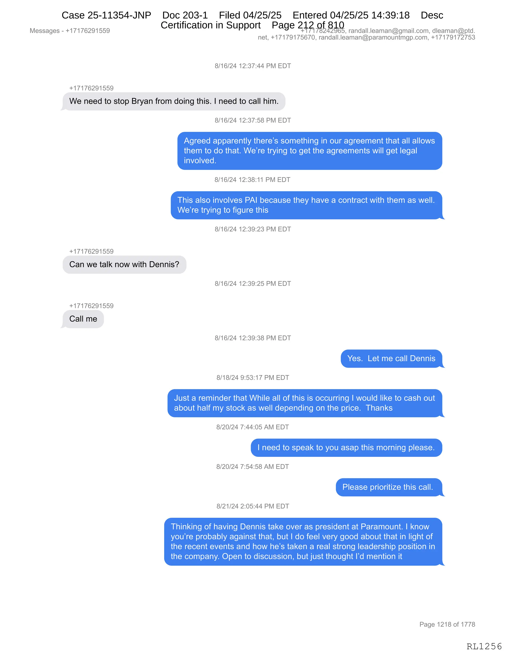 Messages - +17176291559 +17178242965, randall.leaman@gmail.com, dleaman@ptd.
net, +17179175670, randall.leaman@paramountmgp.com, +17179172753
8/16/24 12:37:44 PM EDT
+17176291559
We need to stop Bryan from doing this. I need to call him.
d/16/24 12:37:58 PM EDT
Agreed apparently there's something in our agreement that all allows
them to do that. We're trying to get the agreements will get legal
involved.
8/16/24 12:38:11 PM EDT
This also involves PAI because they have a contract with them as well.
We're trying to figure this
+17178291559
Can we talk now with Dennis?
+1717629155
Call me
8/16/24 12:39:23 PM EDT
8/16/24 12:39:25 PM EDT
8/16/24 12:39:38 PM EDT
Yes. Let me call Dennis
8/18/24 9:53:17 PM EDT
Just a reminder that While all of this is occurring I would like to cash out
about half my stock as well depending on the price. Thanks
8/20/24 7:44:05 AM EDT
I need to speak to you asap this moming please.
8/20/24 7:54:58 AM EDT
Please prioritize this call.
8/21/24 2:05:44 PM EDT
Thinking of having Dennis take over as president at Paramount. I know
you're probably against that, but I do feel very good about that in light of
the recent events and how he's taken a real strong leadership position in
the company. Open to discussion, but just thought I'd mention it
RL1256
/)(I)J0,(J.*+.00,N#,2T4
H(+(+IJ-(KK-
C$,:$$>,9D,%9D=,e8F&:,M8D6,>D":',9;"%B,R,:$$>,9D,A&EE,;"6B
/)(I)J0,(J.*+.K/,N#,2T4
1'8$$>,&==&8$:9EF,9;$8$P%,%D6$9;":',":,D58,&'8$$6$:9,9;&9,&EE,&EED7%
9;$6,9D,>D,9;&9B,C$P8$,98F":',9D,'$9,9;$,&'8$$6$:9%,7"EE,'$9,E$'&E
":?DE?$>B
/)(I)J0,(J.*/.((,N#,2T4
4;"%,&E%D,":?DE?$%,N1R,V$A&5%$,9;$F,;&?$,&,AD:98&A9,7"9;,9;$6,&%,7$EEB
C$P8$,98F":',9D,M"'58$,9;"%
/)(I)J0,(J.*-.J*,N#,2T4
H(+(+IJ-(KK-
L&:,7$,9&E<,:D7,7"9;,T$::"%G
/)(I)J0,(J.*-.JK,N#,2T4
H(+(+IJ-(KK-
L&EE,6$
/)(I)J0,(J.*-.*/,N#,2T4
h$%B,,[$9,6$,A&EE,T$::"%
/)(/)J0,-.K*.(+,N#,2T4
a5%9,&,8$6":>$8,9;&9,C;"E$,&EE,DM,9;"%,"%,DAA588":',R,7D5E>,E"<$,9D,A&%;,D59
&VD59,;&EM,6F,%9DA<,&%,7$EE,>$=$:>":',D:,9;$,=8"A$B,,4;&:<%,
/)JO)J0,+.00.OK,1#,2T4
R,:$$>,9D,%=$&<,9D,FD5,&%&=,9;"%,6D8:":',=E$&%$B
/)JO)J0,+.K0.K/,1#,2T4
NE$&%$,=8"D8"9"i$,9;"%,A&EEB,
/)J()J0,J.OK.00,N#,2T4
4;":<":',DM,;&?":',T$::"%,9&<$,D?$8,&%,=8$%">$:9,&9,N&8&6D5:9B,R,<:D7
FD5P8$,=8DV&VEF,&'&":%9,9;&9X,V59,R,>D,M$$E,?$8F,'DD>,&VD59,9;&9,":,E"';9,DM
9;$,8$A$:9,$?$:9%,&:>,;D7,;$P%,9&<$:,&,8$&E,%98D:',E$&>$8%;"=,=D%"9"D:,":
9;$,AD6=&:FB,Q=$:,9D,>"%A5%%"D:X,V59,U5%9,9;D5';9,RP>,6$:9"D:,"9,
#$%%&'$%,W,H(+(+IJ-(KK- H(+(+/J0J-IKX,8&:>&EEBE$&6&:Y'6&"EBAD6X,>E$&6&:Y=9>B
:$9X,H(+(+-(+KI+OX,8&:>&EEBE$&6&:Y=&8&6D5:96'=BAD6X,H(+(+-(+J+K*
N&'$,(J(/,DM,(++/
RL1256
Case 25-11354-JNP Doc 203-1 Filed 04/25/25 Entered 04/25/25 14:39:18 Desc
Certification in Support Page 212 of 810
 