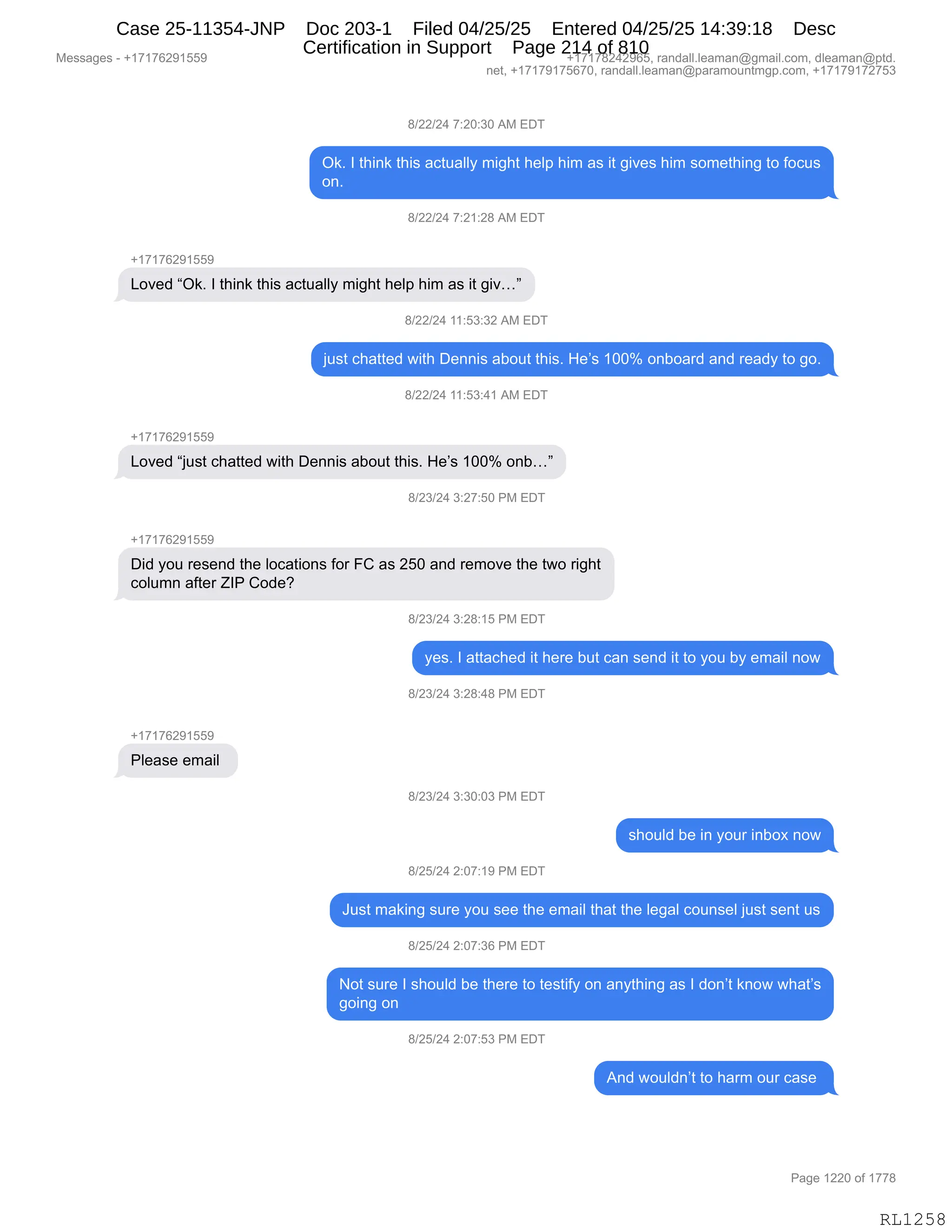 Messages - +17176291559 +17178242965, randall.leaman@gmail.com, dleaman@ptd.
net, +17179175670, randall.leaman@paramountmgp.com, +17179172753
8/22/24 7:20:30 AM EDT
Ok. I think this actually might help him as it gives him something to focus
on.
8/22/24 7:21:28 AM EDT
+17176291559
Loved "Ok. I think this actually might help him as it giv..."
S/22/24 11:53:32 AM EDT
just chatted with Dennis about this. He's 100% onboard and ready to go.
8/22/24 11:53:41 AM EDT
Loved "just chatted with Dennis about this. He's 100% onb..."
'1911941'9 7:50 PM EDT
Did you resend the Iocations for FC as 250 and remove the two right
column after ZIP Code?
8/23/24 3:28:15 PM EDT
yes. I attached it here but can send it to you by email now
8/23/24 3:28:48 PM EDT
Please email
8/23/24 3:30:03 PM EDT
should be in your inbox now
8/25/24 2:07:19 PM EDT
Just making sure you see the email that the legal counsel just sent us
8/25/24 2:07:36 PM EDT
Not sure I should be there to testify on anything as I don't know what's
going on
8/25/24 2:07:53 PM EDT
And wouldn't to harm our case
RL1258
/)JJ)J0,+.JO.*O,1#,2T4
Q<B,R,9;":<,9;"%,&A95&EEF,6"';9,;$E=,;"6,&%,"9,'"?$%,;"6,%D6$9;":',9D,MDA5%
D:B,
/)JJ)J0,+.J(.J/,1#,2T4
H(+(+IJ-(KK-
[D?$>,lQ<B,R,9;":<,9;"%,&A95&EEF,6"';9,;$E=,;"6,&%,"9,'"?jm
/)JJ)J0,((.K*.*J,1#,2T4
U5%9,A;&99$>,7"9;,T$::"%,&VD59,9;"%B,_$P%,(OOk,D:VD&8>,&:>,8$&>F,9D,'DB
/)JJ)J0,((.K*.0(,1#,2T4
H(+(+IJ-(KK-
[D?$>,lU5%9,A;&99$>,7"9;,T$::"%,&VD59,9;"%B,_$P%,(OOk,D:Vjm
/)J*)J0,*.J+.KO,N#,2T4
H(+(+IJ-(KK-
T">,FD5,8$%$:>,9;$,EDA&9"D:%,MD8,ZL,&%,JKO,&:>,8$6D?$,9;$,97D,8"';9
ADE56:,&M9$8,uRN,LD>$G
/)J*)J0,*.J/.(K,N#,2T4
F$%B,R,&99&A;$>,"9,;$8$,V59,A&:,%$:>,"9,9D,FD5,VF,$6&"E,:D7
/)J*)J0,*.J/.0/,N#,2T4
H(+(+IJ-(KK-
NE$&%$,$6&"E,
/)J*)J0,*.*O.O*,N#,2T4
%;D5E>,V$,":,FD58,":VD@,:D7
/)JK)J0,J.O+.(-,N#,2T4
a5%9,6&<":',%58$,FD5,%$$,9;$,$6&"E,9;&9,9;$,E$'&E,AD5:%$E,U5%9,%$:9,5%
/)JK)J0,J.O+.*I,N#,2T4
D9,%58$,R,%;D5E>,V$,9;$8$,9D,9$%9"MF,D:,&:F9;":',&%,R,>D:P9,<:D7,7;&9P%
'D":',D:
/)JK)J0,J.O+.K*,N#,2T4
1:>,7D5E>:P9,9D,;&86,D58,A&%$,
#$%%&'$%,W,H(+(+IJ-(KK- H(+(+/J0J-IKX,8&:>&EEBE$&6&:Y'6&"EBAD6X,>E$&6&:Y=9>B
:$9X,H(+(+-(+KI+OX,8&:>&EEBE$&6&:Y=&8&6D5:96'=BAD6X,H(+(+-(+J+K*
N&'$,(JJO,DM,(++/
RL1258
Case 25-11354-JNP Doc 203-1 Filed 04/25/25 Entered 04/25/25 14:39:18 Desc
Certification in Support Page 214 of 810
 