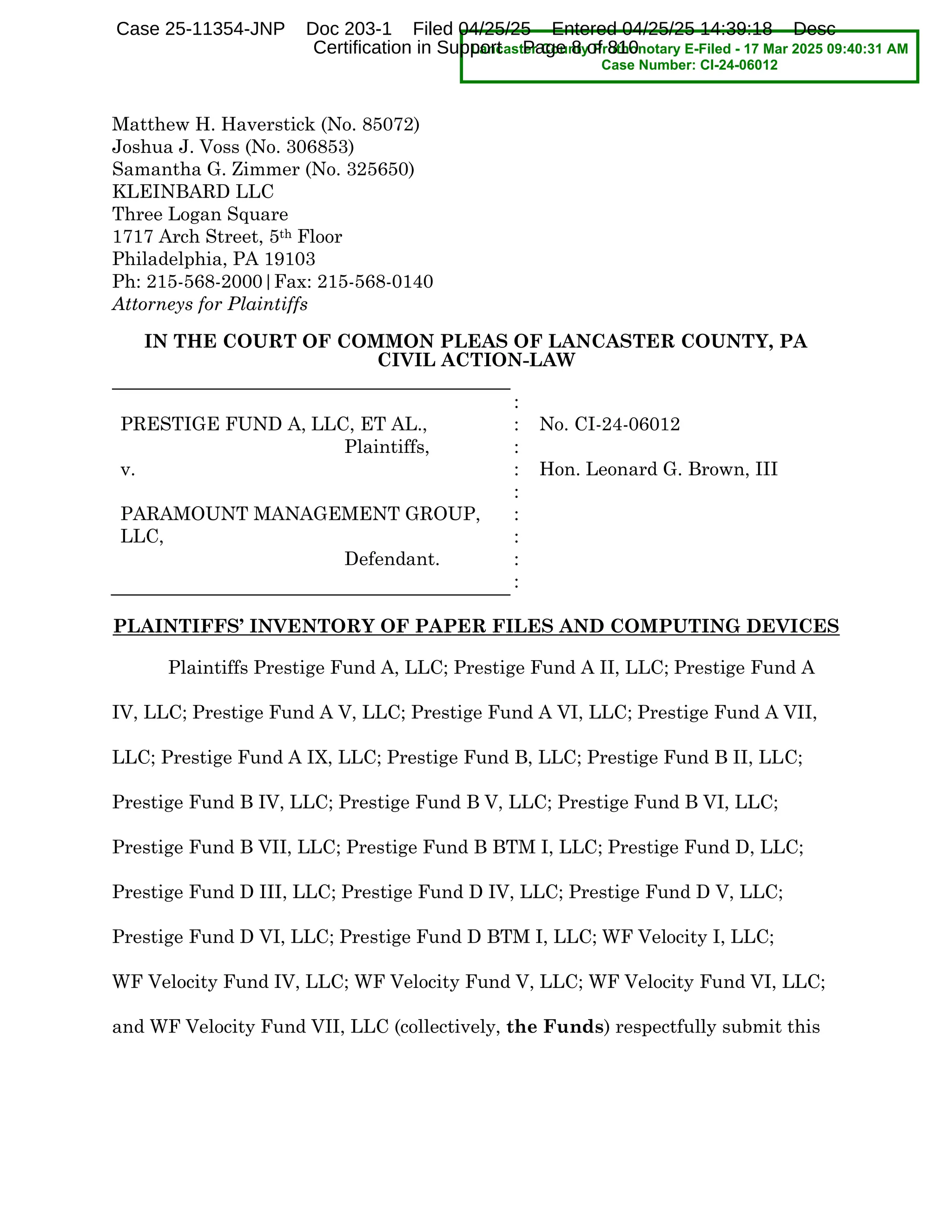 Matthew H. Haverstick (No. 85072)
Joshua J. Voss (No. 306853)
Samantha G. Zimmer (No. 325650)
KLEINBARD LLC
Three Logan Square
1717 Arch Street, 5th Floor
Philadelphia, PA 19103
Ph: 215-568-2000|Fax: 215-568-0140
Attorneys for Plaintiffs
IN THE COURT OF COMMON PLEAS OF LANCASTER COUNTY, PA
CIVIL ACTION-LAW
PRESTIGE FUND A, LLC, ET AL.,
Plaintiffs,
v.
PARAMOUNT MANAGEMENT GROUP,
LLC,
Defendant.
:
:
:
:
:
:
:
:
:
No. CI-24-06012
Hon. Leonard G. Brown, III
2.&-05-**4B INVENTORY OF PAPER FILES AND COMPUTING DEVICES
Plaintiffs Prestige Fund A, LLC; Prestige Fund A II, LLC; Prestige Fund A
IV, LLC; Prestige Fund A V, LLC; Prestige Fund A VI, LLC; Prestige Fund A VII,
LLC; Prestige Fund A IX, LLC; Prestige Fund B, LLC; Prestige Fund B II, LLC;
Prestige Fund B IV, LLC; Prestige Fund B V, LLC; Prestige Fund B VI, LLC;
Prestige Fund B VII, LLC; Prestige Fund B BTM I, LLC; Prestige Fund D, LLC;
Prestige Fund D III, LLC; Prestige Fund D IV, LLC; Prestige Fund D V, LLC;
Prestige Fund D VI, LLC; Prestige Fund D BTM I, LLC; WF Velocity I, LLC;
WF Velocity Fund IV, LLC; WF Velocity Fund V, LLC; WF Velocity Fund VI, LLC;
and WF Velocity Fund VII, LLC (collectively, the Funds) respectfully submit this
Lancaster County Prothonotary E-Filed - 17 Mar 2025 09:40:31 AM
Case Number: CI-24-06012
Case 25-11354-JNP Doc 203-1 Filed 04/25/25 Entered 04/25/25 14:39:18 Desc
Certification in Support Page 8 of 810
 