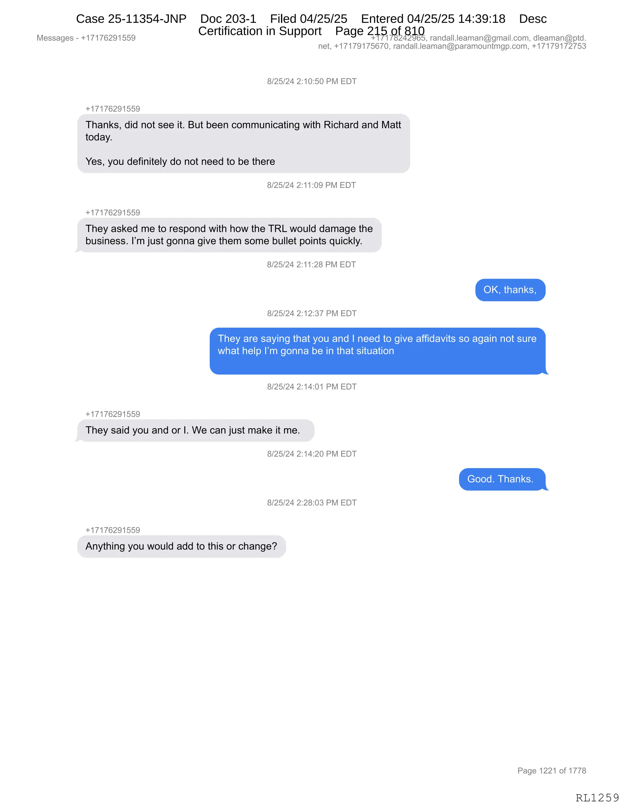 Messages - +17176291559 +17178242965, randall.leaman@gmail.com, dleaman@ptd.
net, +17179175670, randall.leaman@paramountmgp.com, +17179172753
8/25/24 2:10:50 PM EDT
+17176291559
Thanks, did not see it. But been communicating with Richard and Matt
today.
Yes, you definitely do not need to be there
B/25/24 2:11:09 PM EDT
They asked me to respond with how the TRL would damage the
business. I'm just gonna give them some bullet points quickly.
8/25/24 2:11:28 PM EDT
OK, thanks,
8/25/24 2:12:37 PM EDT
They are saying that you and 1 need to give affidavits so again not sure
what help I'm gonna be in that situation
8/25/24 2:14:01 PM EDT
They said you and or 1. We can just make it me.
8/25/24 2:14:20 PM EDT
Good. Thanks.
8/25/24 2:28:03 PM EDT
+17176291559
Anything you would add to this or change?
RL1259
/)JK)J0,J.(O.KO,N#,2T4
H(+(+IJ-(KK-
4;&:<%X,>">,:D9,%$$,"9B,e59,V$$:,AD665:"A&9":',7"9;,b"A;&8>,&:>,#&99
9D>&FB
h$%X,FD5,>$M":"9$EF,>D,:D9,:$$>,9D,V$,9;$8$
/)JK)J0,J.((.O-,N#,2T4
H(+(+IJ-(KK-
4;$F,&%<$>,6$,9D,8$%=D:>,7"9;,;D7,9;$,4b[,7D5E>,>&6&'$,9;$
V5%":$%%B,RP6,U5%9,'D::&,'"?$,9;$6,%D6$,V5EE$9,=D":9%,]5"A<EFB
/)JK)J0,J.((.J/,N#,2T4
QcX,9;&:<%X
/)JK)J0,J.(J.*+,N#,2T4
4;$F,&8$,%&F":',9;&9,FD5,&:>,R,:$$>,9D,'"?$,&MM">&?"9%,%D,&'&":,:D9,%58$
7;&9,;$E=,RP6,'D::&,V$,":,9;&9,%"95&9"D:
/)JK)J0,J.(0.O(,N#,2T4
H(+(+IJ-(KK-
4;$F,%&">,FD5,&:>,D8,RB,C$,A&:,U5%9,6&<$,"9,6$B,,
/)JK)J0,J.(0.JO,N#,2T4
`DD>B,4;&:<%B,
/)JK)J0,J.J/.O*,N#,2T4
H(+(+IJ-(KK-
1:F9;":',FD5,7D5E>,&>>,9D,9;"%,D8,A;&:'$G
#$%%&'$%,W,H(+(+IJ-(KK- H(+(+/J0J-IKX,8&:>&EEBE$&6&:Y'6&"EBAD6X,>E$&6&:Y=9>B
:$9X,H(+(+-(+KI+OX,8&:>&EEBE$&6&:Y=&8&6D5:96'=BAD6X,H(+(+-(+J+K*
N&'$,(JJ(,DM,(++/
RL1259
Case 25-11354-JNP Doc 203-1 Filed 04/25/25 Entered 04/25/25 14:39:18 Desc
Certification in Support Page 215 of 810
 