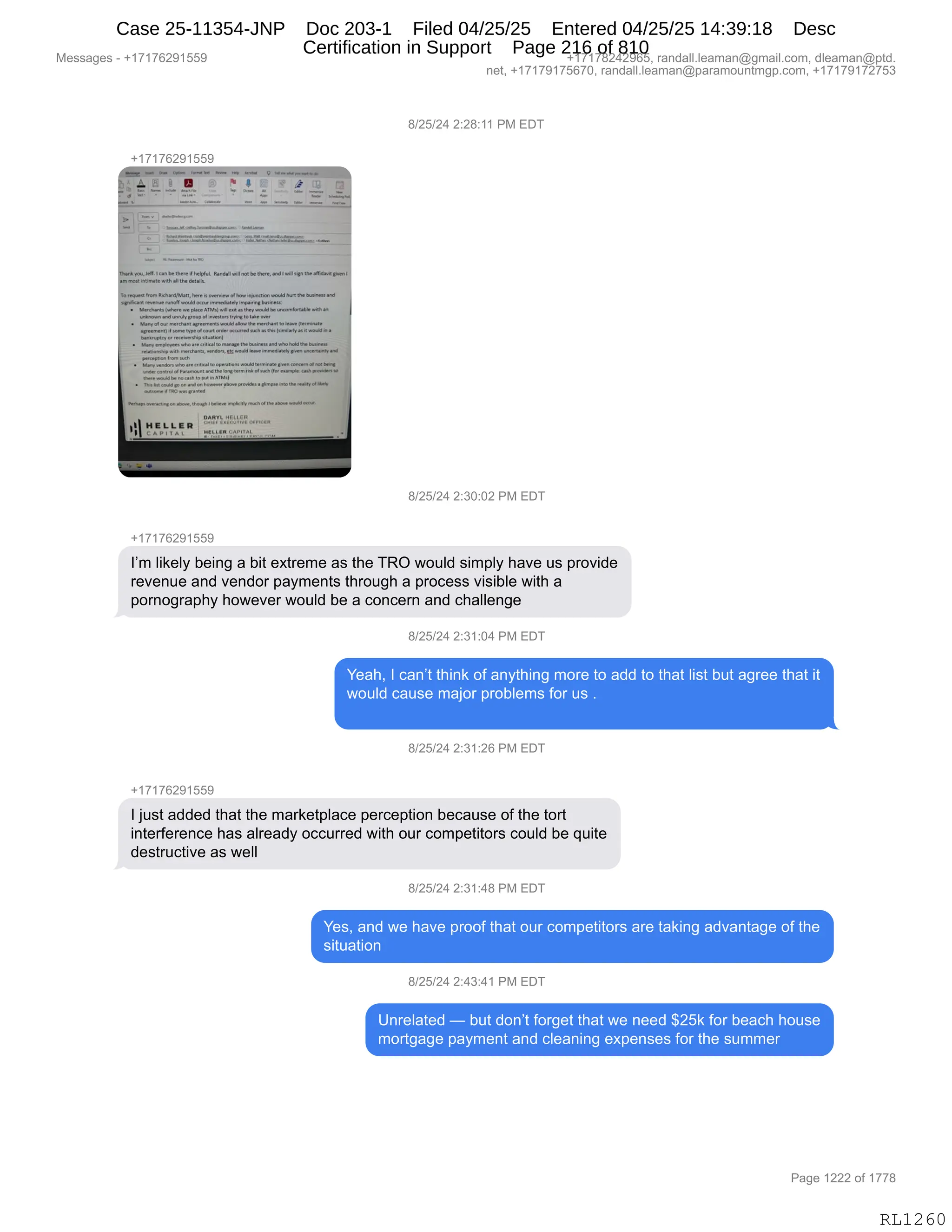 Messages - +17176291559 +17178242965, randall.leaman@gmail.com, dleaman@ptd.
net, +17179175670, randall.leaman@paramountmgp.com, +17179172753
8/25/24 2:28:11 PM EDT
+17176291559
Thenk vol.,. 'saetee there d helpful. eanaan nefnemere, and I wie den the affleault.{4en1
en, moehntimalowilleallfile details.
Tereeuest frorn erchardheatt, lore oveneewor llevéiouncnon rouldhenthe eueiness ene
egeOdant monee neme.woáldemir OlmediMely Irn.dnüoeieeo,
• fdludent,where placee-MO.1...as Oree would be uncerniervele vOth en
eed eeedV deoe el'nimbos tryledlo talo over
• Maneaene modo.aamernenh aneo111. mochan!le velbs
ereoment, sooe type elcone erder eccurred s'oh thladsirnear,x, lee.,o e
eee.otOeyof reeeNershipretoben/
• ,deeVen, Ooenooloare altlealle mana.,the...ea. hetlele tema
O o ed
Po.eReien from such
enanyreMen*heareene,.te epeneens oxee termina.elvencenteeme eolleoe
eneer modo,el'Meneo and. lenedeones.O oeh ,Ier cumpla coetooeoe,
ead, te pufIn ATOO
endoettould penando.loweor aboyeprevido a glimpae otoeuoxley 'Je,
...n.o,* TRO wasaran.
e....eree'O., d'O. ,,,Oeee doo.o eeddoe°
1
2:30:02 PM EDT
17176291559
I'm likely being a bit extreme as the TRO would simply have us provide
revenue and vendor payments through a process visible with a
pornography however would be a concern and challenge
8/25/24 2:31:04 PM EDT
Yeah, I can't think of anything more to add to that list but agree that it
would cause major problems for us
8/25/24 2:31:26 PM EDT
17176291559
I just added that the marketplace perception because of the tort
interference has already occurred with our competitors could be quite
destructive as well
8/25/24 2:31:48 PM EDT
Yes, and we have proof that our competitors are taking advantage of the
situation
8/25/24 2:43:41 PM EDT
Unrelated — but don't forget that we need $25k for beach house
mortgage payment and cleaning expenses for the summer
Page 1222 of 1778
RL1260
/)JK)J0,J.J/.((,N#,2T4
H(+(+IJ-(KK-
/)JK)J0,J.*O.OJ,N#,2T4
H(+(+IJ-(KK-
RP6,E"<$EF,V$":',&,V"9,$@98$6$,&%,9;$,4bQ,7D5E>,%"6=EF,;&?$,5%,=8D?">$
8$?$:5$,&:>,?$:>D8,=&F6$:9%,9;8D5';,&,=8DA$%%,?"%"VE$,7"9;,&
=D8:D'8&=;F,;D7$?$8,7D5E>,V$,&,AD:A$8:,&:>,A;&EE$:'$
/)JK)J0,J.*(.O0,N#,2T4
h$&;X,R,A&:P9,9;":<,DM,&:F9;":',6D8$,9D,&>>,9D,9;&9,E"%9,V59,&'8$$,9;&9,"9
7D5E>,A&5%$,6&UD8,=8DVE$6%,MD8,5%,B
/)JK)J0,J.*(.JI,N#,2T4
H(+(+IJ-(KK-
R,U5%9,&>>$>,9;&9,9;$,6&8<$9=E&A$,=$8A$=9"D:,V$A&5%$,DM,9;$,9D89
":9$8M$8$:A$,;&%,&E8$&>F,DAA588$>,7"9;,D58,AD6=$9"9D8%,AD5E>,V$,]5"9$
>$%985A9"?$,&%,7$EE
/)JK)J0,J.*(.0/,N#,2T4
h$%X,&:>,7$,;&?$,=8DDM,9;&9,D58,AD6=$9"9D8%,&8$,9&<":',&>?&:9&'$,DM,9;$
%"95&9"D:
/)JK)J0,J.0*.0(,N#,2T4
d:8$E&9$>,o,V59,>D:P9,MD8'$9,9;&9,7$,:$$>,^JK<,MD8,V$&A;,;D5%$
6D89'&'$,=&F6$:9,&:>,AE$&:":',$@=$:%$%,MD8,9;$,%566$8
#$%%&'$%,W,H(+(+IJ-(KK- H(+(+/J0J-IKX,8&:>&EEBE$&6&:Y'6&"EBAD6X,>E$&6&:Y=9>B
:$9X,H(+(+-(+KI+OX,8&:>&EEBE$&6&:Y=&8&6D5:96'=BAD6X,H(+(+-(+J+K*
N&'$,(JJJ,DM,(++/
RL1260
Case 25-11354-JNP Doc 203-1 Filed 04/25/25 Entered 04/25/25 14:39:18 Desc
Certification in Support Page 216 of 810
 