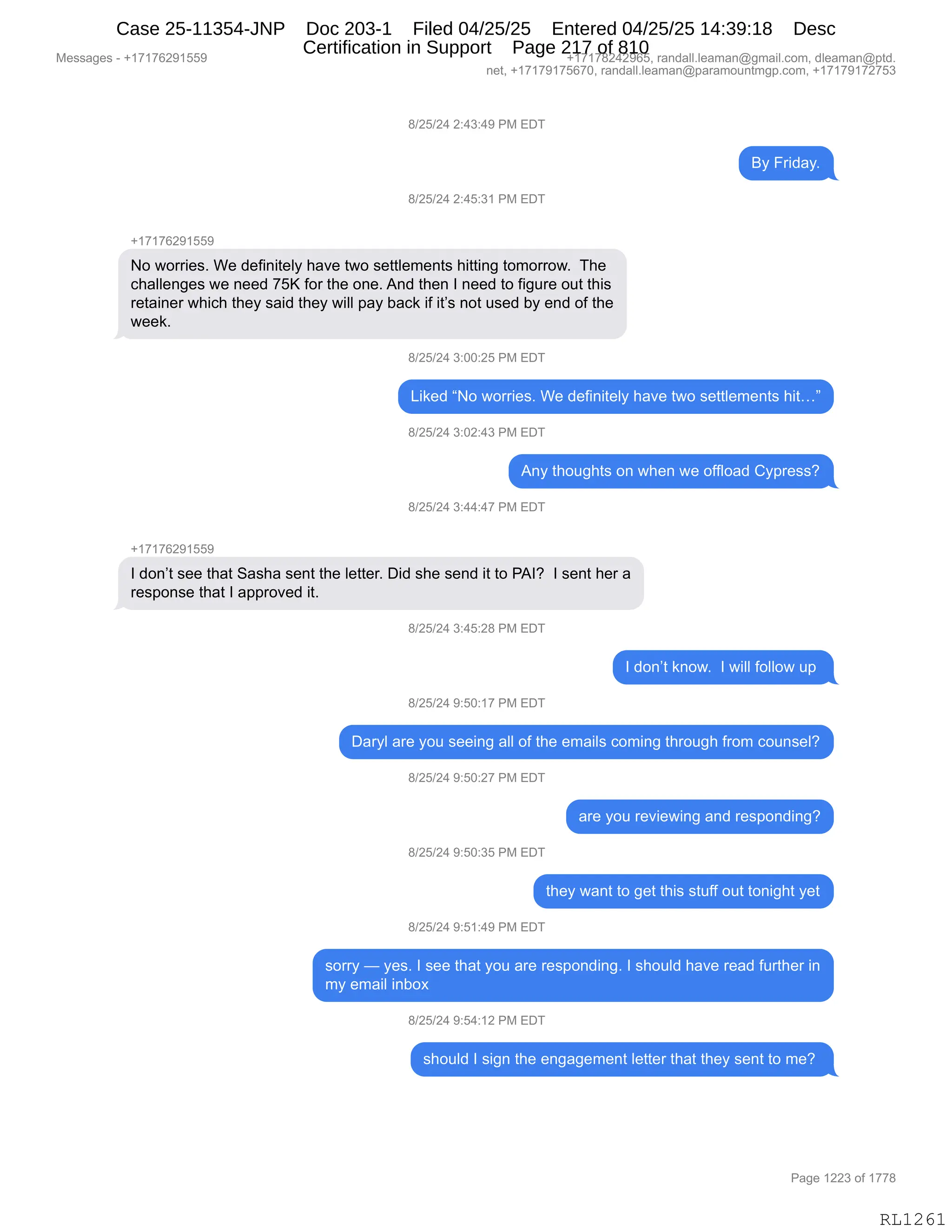 Messages - +17176291559 +17178242965, randall.leaman@gmail.com, dleaman@ptd.
net, +17179175670, randall.leaman@paramountmgp.com, +17179172753
8/25/24 2:43:49 PM EDT
By Friday.
8/25/24 2:45:31 PM EDT
+17176291559
No worries. We definitely have two settlements hitting tomorrow. The
challenges we need 75K for the one. And then I need to figure out this
retainer which they said they will pay back if it's not used by end of the
week.
8/25/24 3:00:25 PM EDT
Liked "No worries. We definitely have two settlements hit..."
8/25/24 3:02:43 PM EDT
Any thoughts on when we offload Cypress?
8/25/24 3:44:47 PM EDT
+17176291559
I don't see that Sasha sent the Ietter. Did she send it to PAI? I sent her a
response that I approved it.
8/25/24 3:45:28 PM EDT
I don't know. I will follow up
8/25/24 9:50:17 PM EDT
Daryl are you seeing all of the emails coming through from counsel?
8/25/24 9:50:27 PM EDT
8/25/24 9:50:35 PM EDT
8/25/24 9:51:49 PM EDT
are you reviewing and responding?
they want to get this stuff out tonight yet
sorry — yes. I see that you are responding. I should have read further in
my email inbox
8/25/24 9:54:12 PM EDT
should I sign the engagement Ietter that they sent to me?
RL1261
/)JK)J0,J.0*.0-,N#,2T4
eF,Z8">&FB
/)JK)J0,J.0K.*(,N#,2T4
H(+(+IJ-(KK-
D,7D88"$%B,C$,>$M":"9$EF,;&?$,97D,%$99E$6$:9%,;"99":',9D6D88D7B,,4;$
A;&EE$:'$%,7$,:$$>,+Kc,MD8,9;$,D:$B,1:>,9;$:,R,:$$>,9D,M"'58$,D59,9;"%
8$9&":$8,7;"A;,9;$F,%&">,9;$F,7"EE,=&F,V&A<,"M,"9P%,:D9,5%$>,VF,$:>,DM,9;$
7$$<B
/)JK)J0,*.OO.JK,N#,2T4
["<$>,lD,7D88"$%B,C$,>$M":"9$EF,;&?$,97D,%$99E$6$:9%,;"9jm
/)JK)J0,*.OJ.0*,N#,2T4
1:F,9;D5';9%,D:,7;$:,7$,DMMED&>,LF=8$%%G
/)JK)J0,*.00.0+,N#,2T4
H(+(+IJ-(KK-
R,>D:P9,%$$,9;&9,3&%;&,%$:9,9;$,E$99$8B,T">,%;$,%$:>,"9,9D,N1RG,,R,%$:9,;$8,&
8$%=D:%$,9;&9,R,&==8D?$>,"9B,,
/)JK)J0,*.0K.J/,N#,2T4
R,>D:P9,<:D7B,,R,7"EE,MDEED7,5=,
/)JK)J0,-.KO.(+,N#,2T4
T&8FE,&8$,FD5,%$$":',&EE,DM,9;$,$6&"E%,AD6":',9;8D5';,M8D6,AD5:%$EG
/)JK)J0,-.KO.J+,N#,2T4
&8$,FD5,8$?"$7":',&:>,8$%=D:>":'G
/)JK)J0,-.KO.*K,N#,2T4
9;$F,7&:9,9D,'$9,9;"%,%95MM,D59,9D:"';9,F$9
/)JK)J0,-.K(.0-,N#,2T4
%D88F,o,F$%B,R,%$$,9;&9,FD5,&8$,8$%=D:>":'B,R,%;D5E>,;&?$,8$&>,M589;$8,":
6F,$6&"E,":VD@,
/)JK)J0,-.K0.(J,N#,2T4
%;D5E>,R,%"':,9;$,$:'&'$6$:9,E$99$8,9;&9,9;$F,%$:9,9D,6$G,
#$%%&'$%,W,H(+(+IJ-(KK- H(+(+/J0J-IKX,8&:>&EEBE$&6&:Y'6&"EBAD6X,>E$&6&:Y=9>B
:$9X,H(+(+-(+KI+OX,8&:>&EEBE$&6&:Y=&8&6D5:96'=BAD6X,H(+(+-(+J+K*
N&'$,(JJ*,DM,(++/
RL1261
Case 25-11354-JNP Doc 203-1 Filed 04/25/25 Entered 04/25/25 14:39:18 Desc
Certification in Support Page 217 of 810
 