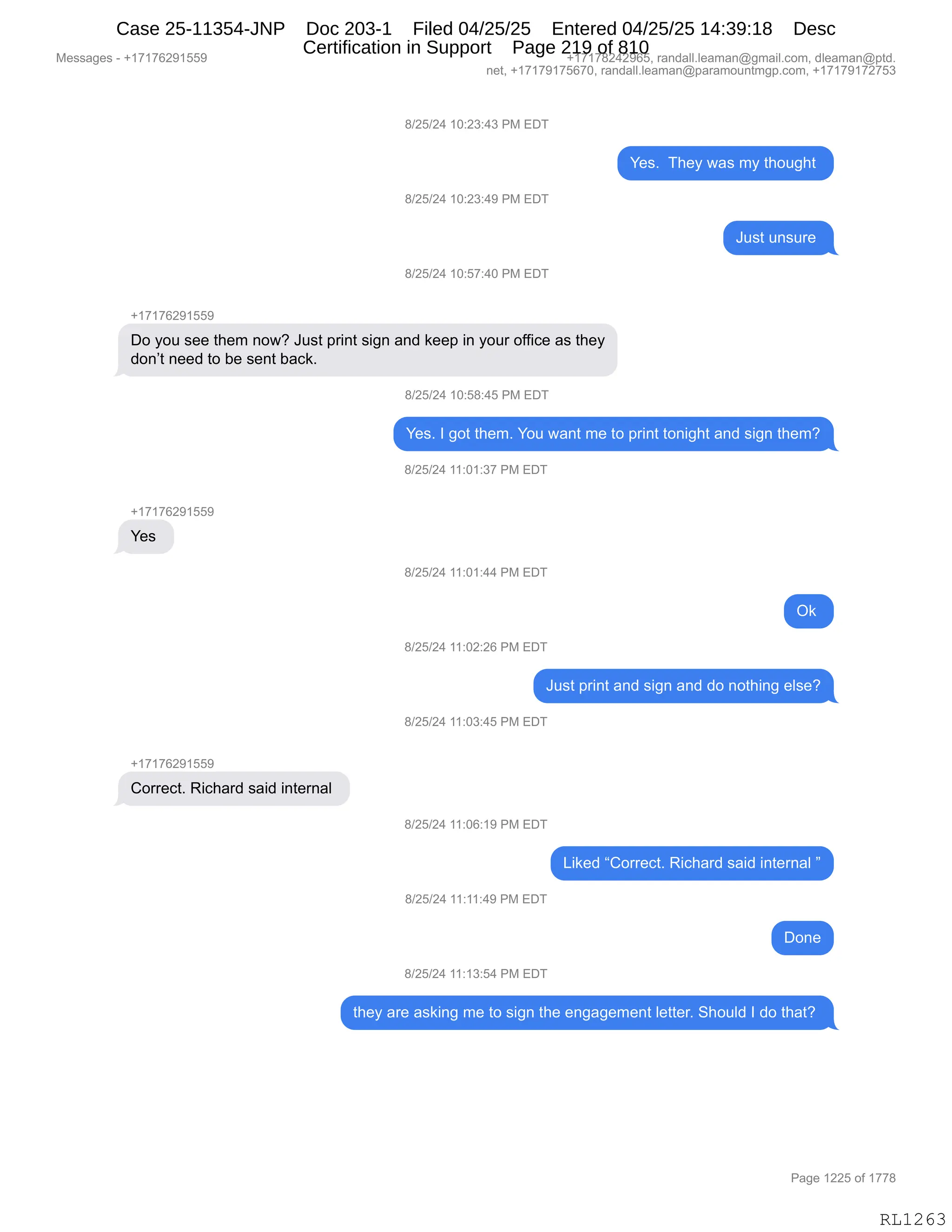 Messages - +17176291559 +17178242965, randall.leaman@gmail.com, dleaman@ptd.
net, +17179175670, randall.leaman@paramountmgp.com, +17179172753
8/25/24 10:23:43 PM EDT
8/25/24 10:23:49 PM EDT
8/25/24 10:57:40 PM EDT
+17176291559
Yes. They was my thought
Do you see them now? Just print sign and keep in your office as they
don't need to be sent back.
+17176291559
Yes
+17176291559
Correct. Richard said internal
8/25/24 10:58:45 PM EDT
Yes. 1 got them. You want me to print tonight and sign them?
8/25/24 11:01:37 PM EDT
8/25/24 11:01:44 PM EDT
Ok
8/25/24 11:02:26 PM EDT
Just print and sign and do nothing else?
8/25/24 11:03:45 PM EDT
8/25/24 11:06:19 PM EDT
8/25/24 11:11:49 PM EDT
8/25/24 11:13:54 PM EDT
Liked "Corred. Richard said internal "
Done
they are asking me to sign the engagement Ietter. Should 1 do that?
RL1263
/)JK)J0,(O.J*.0*,N#,2T4
h$%B,,4;$F,7&%,6F,9;D5';9,
/)JK)J0,(O.J*.0-,N#,2T4
a5%9,5:%58$,
/)JK)J0,(O.K+.0O,N#,2T4
H(+(+IJ-(KK-
TD,FD5,%$$,9;$6,:D7G,a5%9,=8":9,%"':,&:>,<$$=,":,FD58,DMM"A$,&%,9;$F
>D:P9,:$$>,9D,V$,%$:9,V&A<B
/)JK)J0,(O.K/.0K,N#,2T4
h$%B,R,'D9,9;$6B,hD5,7&:9,6$,9D,=8":9,9D:"';9,&:>,%"':,9;$6G
/)JK)J0,((.O(.*+,N#,2T4
H(+(+IJ-(KK-
h$%,
/)JK)J0,((.O(.00,N#,2T4
Q<,
/)JK)J0,((.OJ.JI,N#,2T4
a5%9,=8":9,&:>,%"':,&:>,>D,:D9;":',$E%$G
/)JK)J0,((.O*.0K,N#,2T4
H(+(+IJ-(KK-
LD88$A9B,b"A;&8>,%&">,":9$8:&E,
/)JK)J0,((.OI.(-,N#,2T4
["<$>,lLD88$A9B,b"A;&8>,%&">,":9$8:&E,m
/)JK)J0,((.((.0-,N#,2T4
TD:$
/)JK)J0,((.(*.K0,N#,2T4
9;$F,&8$,&%<":',6$,9D,%"':,9;$,$:'&'$6$:9,E$99$8B,3;D5E>,R,>D,9;&9G,
#$%%&'$%,W,H(+(+IJ-(KK- H(+(+/J0J-IKX,8&:>&EEBE$&6&:Y'6&"EBAD6X,>E$&6&:Y=9>B
:$9X,H(+(+-(+KI+OX,8&:>&EEBE$&6&:Y=&8&6D5:96'=BAD6X,H(+(+-(+J+K*
N&'$,(JJK,DM,(++/
RL1263
Case 25-11354-JNP Doc 203-1 Filed 04/25/25 Entered 04/25/25 14:39:18 Desc
Certification in Support Page 219 of 810
 