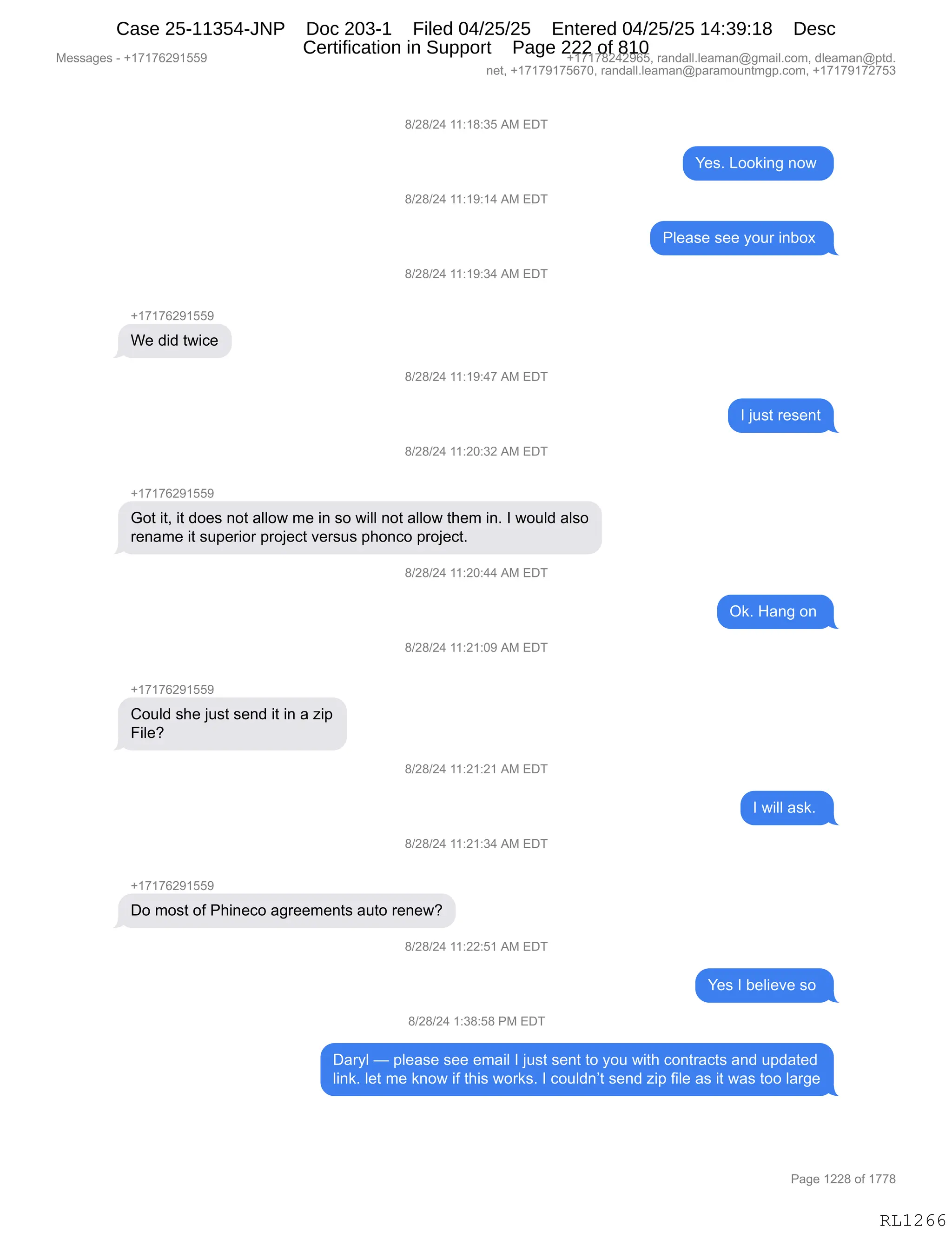 Messages - +17176291559 +17178242965, randall.leaman@gmail.com, dleaman@ptd.
net, +17179175670, randall.leaman@paramountmgp.com, +17179172753
+17176291559
We did twice
8/28/24 11:18:35 AM EDT
8/28/24 11:19:14 AM EDT
8/28/24 11:19:34 AM EDT
8/28/24 11:19:47 AM EDT
8/28/24 11:20:32 AM EDT
Got it, it does not allow me in so will not allow them in. I would also
rename it superior project versus phonco project.
8/28/24 11:20:44 AM EDT
8/28/24 11:21:09 AM EDT
+17176291559
Could she just send it in a zip
File?
8/28/24 11:21:21 AM EDT
8/28/24 11:21:34 AM EDT
+17176291559
Do most of Phineco agreements auto renew?
B/28/24 11:22:51 AM EDT
8/28/24 1:38:58 PM EDT
Yes. Looking now
Please see your inbox
Ok. Hang on
Yes I believe so
Daryl — please see email I just sent to you with contracts and updated
link. let me know if this works. I couldn't send zip file as it was too large
RL1266
/)J/)J0,((.(/.*K,1#,2T4
h$%B,[DD<":',:D7,
/)J/)J0,((.(-.(0,1#,2T4
NE$&%$,%$$,FD58,":VD@,
/)J/)J0,((.(-.*0,1#,2T4
H(+(+IJ-(KK-
C$,>">,97"A$
/)J/)J0,((.(-.0+,1#,2T4
R,U5%9,8$%$:9
/)J/)J0,((.JO.*J,1#,2T4
H(+(+IJ-(KK-
`D9,"9X,"9,>D$%,:D9,&EED7,6$,":,%D,7"EE,:D9,&EED7,9;$6,":B,R,7D5E>,&E%D
8$:&6$,"9,%5=$8"D8,=8DU$A9,?$8%5%,=;D:AD,=8DU$A9B
/)J/)J0,((.JO.00,1#,2T4
Q<B,_&:',D:,
/)J/)J0,((.J(.O-,1#,2T4
H(+(+IJ-(KK-
LD5E>,%;$,U5%9,%$:>,"9,":,&,i"=
Z"E$G,
/)J/)J0,((.J(.J(,1#,2T4
R,7"EE,&%<B,
/)J/)J0,((.J(.*0,1#,2T4
H(+(+IJ-(KK-
TD,6D%9,DM,N;":$AD,&'8$$6$:9%,&59D,8$:$7G
/)J/)J0,((.JJ.K(,1#,2T4
h$%,R,V$E"$?$,%D,
/)J/)J0,(.*/.K/,N#,2T4
T&8FE,o,=E$&%$,%$$,$6&"E,R,U5%9,%$:9,9D,FD5,7"9;,AD:98&A9%,&:>,5=>&9$>
E":<B,E$9,6$,<:D7,"M,9;"%,7D8<%B,R,AD5E>:P9,%$:>,i"=,M"E$,&%,"9,7&%,9DD,E&8'$
#$%%&'$%,W,H(+(+IJ-(KK- H(+(+/J0J-IKX,8&:>&EEBE$&6&:Y'6&"EBAD6X,>E$&6&:Y=9>B
:$9X,H(+(+-(+KI+OX,8&:>&EEBE$&6&:Y=&8&6D5:96'=BAD6X,H(+(+-(+J+K*
N&'$,(JJ/,DM,(++/
RL1266
Case 25-11354-JNP Doc 203-1 Filed 04/25/25 Entered 04/25/25 14:39:18 Desc
Certification in Support Page 222 of 810
 