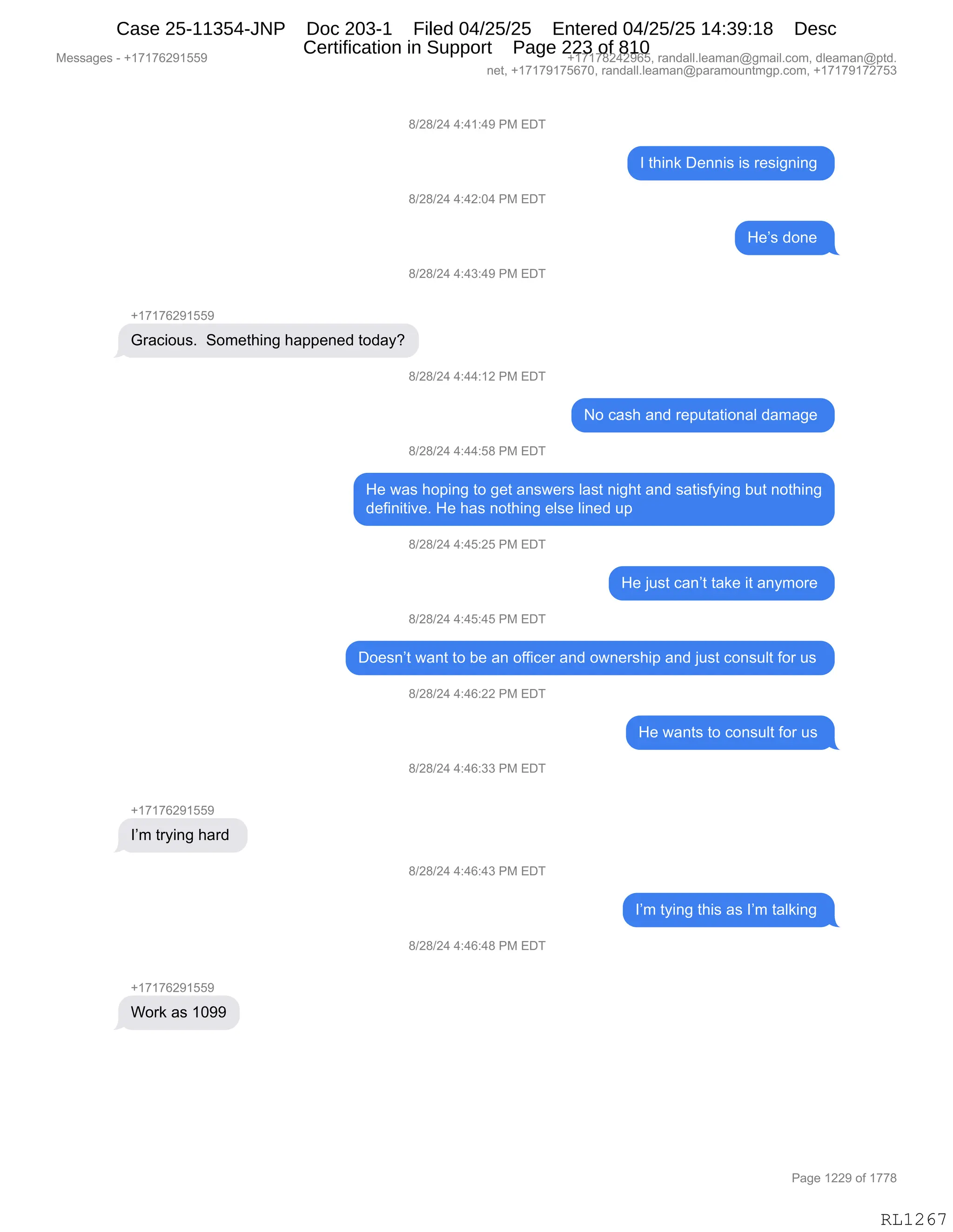 Messages - +17176291559 +17178242965, randall.leaman@gmail.com, dleaman@ptd.
net, +17179175670, randall.leaman@paramountmgp.com, +17179172753
8/28/24 4:41:49 PM EDT
8/28/24 4:42:04 PM EDT
8/28/24 4:43:49 PM EDT
Gracious. Something happened today?
8/28/24 4:44:12 PM EDT
8/28/24 4:44:58 PM EDT
1 think Dennis is resigning
He's done
No cash and reputational damage
He was hoping to get answers Iast night and satisfying but nothing
definitive. He has nothing else lined up
8/28/24 4:45:25 PM EDT
He just can't take it anymore
8/28/24 4:45:45 PM EDT
Doesn't want to be an officer and ownership and just consult for us
8/28/24 4:46:22 PM EDT
8/28/24 4:46:33 PM EDT
+17176291559
I'm trying hard
8/28/24 4:46:43 PM EDT
8/28/24 4:46:48 PM EDT
Work as 1099
He wants to consult for us
I'm tying this as I'm taiking
RL1267
/)J/)J0,0.0(.0-,N#,2T4
R,9;":<,T$::"%,"%,8$%"':":',
/)J/)J0,0.0J.O0,N#,2T4
_$P%,>D:$,
/)J/)J0,0.0*.0-,N#,2T4
H(+(+IJ-(KK-
`8&A"D5%B,,3D6$9;":',;&==$:$>,9D>&FG
/)J/)J0,0.00.(J,N#,2T4
D,A&%;,&:>,8$=59&9"D:&E,>&6&'$,
/)J/)J0,0.00.K/,N#,2T4
_$,7&%,;D=":',9D,'$9,&:%7$8%,E&%9,:"';9,&:>,%&9"%MF":',V59,:D9;":'
>$M":"9"?$B,_$,;&%,:D9;":',$E%$,E":$>,5=,
/)J/)J0,0.0K.JK,N#,2T4
_$,U5%9,A&:P9,9&<$,"9,&:F6D8$,
/)J/)J0,0.0K.0K,N#,2T4
TD$%:P9,7&:9,9D,V$,&:,DMM"A$8,&:>,D7:$8%;"=,&:>,U5%9,AD:%5E9,MD8,5%,
/)J/)J0,0.0I.JJ,N#,2T4
_$,7&:9%,9D,AD:%5E9,MD8,5%,
/)J/)J0,0.0I.**,N#,2T4
H(+(+IJ-(KK-
RP6,98F":',;&8>,
/)J/)J0,0.0I.0*,N#,2T4
RP6,9F":',9;"%,&%,RP6,9&E<":',
/)J/)J0,0.0I.0/,N#,2T4
H(+(+IJ-(KK-
CD8<,&%,(O--
#$%%&'$%,W,H(+(+IJ-(KK- H(+(+/J0J-IKX,8&:>&EEBE$&6&:Y'6&"EBAD6X,>E$&6&:Y=9>B
:$9X,H(+(+-(+KI+OX,8&:>&EEBE$&6&:Y=&8&6D5:96'=BAD6X,H(+(+-(+J+K*
N&'$,(JJ-,DM,(++/
RL1267
Case 25-11354-JNP Doc 203-1 Filed 04/25/25 Entered 04/25/25 14:39:18 Desc
Certification in Support Page 223 of 810
 