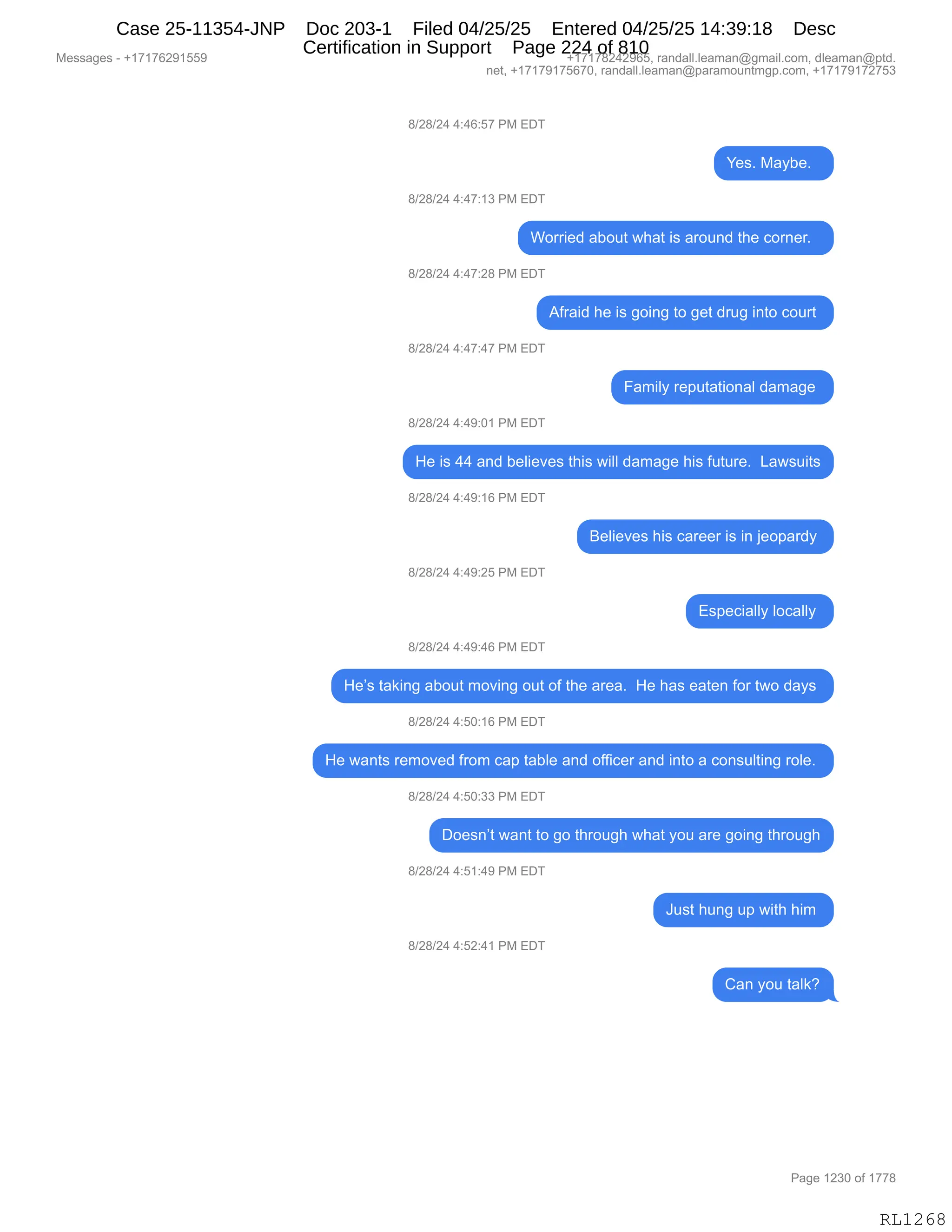 Messages - +17176291559 +17178242965, randall.leaman@gmail.com, dleaman@ptd.
net, +17179175670, randall.leaman@paramountmgp.com, +17179172753
8/28/24 4:46:57 PM EDT
Yes. Maybe.
8/28/24 4:47:13 PM EDT
Worried about what is around the comer.
8/28/24 4:47:28 PM EDT
8/28/24 4:47:47 PM EDT
8/28/24 4:49:01 PM EDT
Afraid he is going to get drug into court
Family reputational damage
He is 44 and believes this will damage his future. Lawsuits
8/28/24 4:49:16 PM EDT
8/28/24 4:49:25 PM EDT
8/28/24 4:49:46 PM EDT
Believes his career is in jeopardy
Especially locally
He's taking about moving out of the area. He has eaten for two days
8/28/24 4:50:16 PM EDT
He wants removed from cap table and officer and into a consulting role.
8/28/24 4:50:33 PM EDT
Doesn't want to go through what you are going through
8/28/24 4:51:49 PM EDT
8/28/24 4:52:41 PM EDT
Just hung up with him
Can you talk?
RL1268
/)J/)J0,0.0I.K+,N#,2T4
h$%B,#&FV$B,,
/)J/)J0,0.0+.(*,N#,2T4
CD88"$>,&VD59,7;&9,"%,&8D5:>,9;$,AD8:$8B,,
/)J/)J0,0.0+.J/,N#,2T4
1M8&">,;$,"%,'D":',9D,'$9,>85',":9D,AD589,
/)J/)J0,0.0+.0+,N#,2T4
Z&6"EF,8$=59&9"D:&E,>&6&'$,
/)J/)J0,0.0-.O(,N#,2T4
_$,"%,00,&:>,V$E"$?$%,9;"%,7"EE,>&6&'$,;"%,M5958$B,,[&7%5"9%
/)J/)J0,0.0-.(I,N#,2T4
e$E"$?$%,;"%,A&8$$8,"%,":,U$D=&8>F,
/)J/)J0,0.0-.JK,N#,2T4
2%=$A"&EEF,EDA&EEF,
/)J/)J0,0.0-.0I,N#,2T4
_$P%,9&<":',&VD59,6D?":',D59,DM,9;$,&8$&B,,_$,;&%,$&9$:,MD8,97D,>&F%,
/)J/)J0,0.KO.(I,N#,2T4
_$,7&:9%,8$6D?$>,M8D6,A&=,9&VE$,&:>,DMM"A$8,&:>,":9D,&,AD:%5E9":',8DE$B,
/)J/)J0,0.KO.**,N#,2T4
TD$%:P9,7&:9,9D,'D,9;8D5';,7;&9,FD5,&8$,'D":',9;8D5';
/)J/)J0,0.K(.0-,N#,2T4
a5%9,;5:',5=,7"9;,;"6,
/)J/)J0,0.KJ.0(,N#,2T4
L&:,FD5,9&E<G
#$%%&'$%,W,H(+(+IJ-(KK- H(+(+/J0J-IKX,8&:>&EEBE$&6&:Y'6&"EBAD6X,>E$&6&:Y=9>B
:$9X,H(+(+-(+KI+OX,8&:>&EEBE$&6&:Y=&8&6D5:96'=BAD6X,H(+(+-(+J+K*
N&'$,(J*O,DM,(++/
RL1268
Case 25-11354-JNP Doc 203-1 Filed 04/25/25 Entered 04/25/25 14:39:18 Desc
Certification in Support Page 224 of 810
 