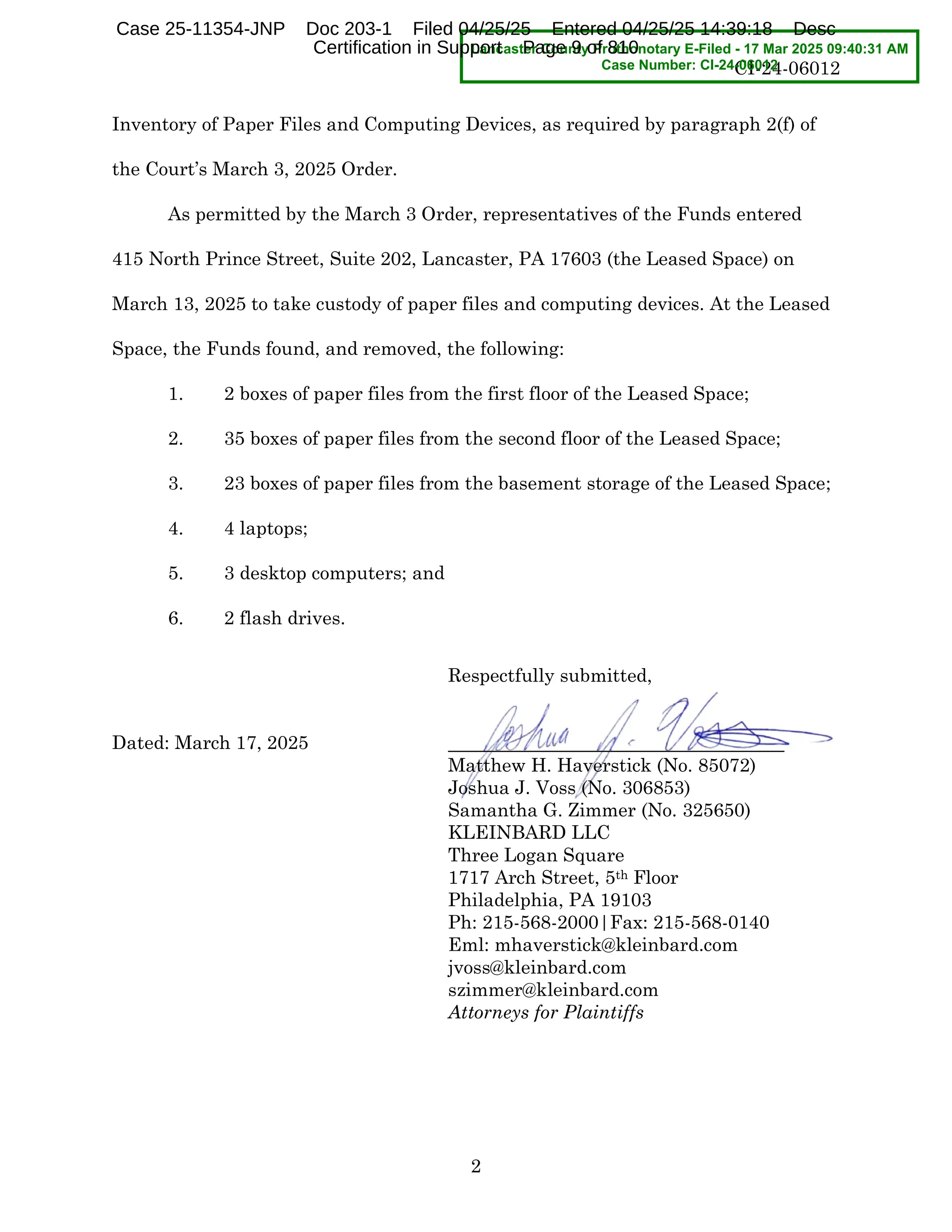 CI-24-06012
2
Inventory of Paper Files and Computing Devices, as required by paragraph 2(f) of
the Courtls March 3, 2025 Order.
As permitted by the March 3 Order, representatives of the Funds entered
415 North Prince Street, Suite 202, Lancaster, PA 17603 (the Leased Space) on
March 13, 2025 to take custody of paper files and computing devices. At the Leased
Space, the Funds found, and removed, the following:
1. 2 boxes of paper files from the first floor of the Leased Space;
2. 35 boxes of paper files from the second floor of the Leased Space;
3. 23 boxes of paper files from the basement storage of the Leased Space;
4. 4 laptops;
5. 3 desktop computers; and
6. 2 flash drives.
Respectfully submitted,
Dated: March 17, 2025
Matthew H. Haverstick (No. 85072)
Joshua J. Voss (No. 306853)
Samantha G. Zimmer (No. 325650)
KLEINBARD LLC
Three Logan Square
1717 Arch Street, 5th Floor
Philadelphia, PA 19103
Ph: 215-568-2000|Fax: 215-568-0140
Eml: mhaverstick@kleinbard.com
jvoss@kleinbard.com
szimmer@kleinbard.com
Attorneys for Plaintiffs
Lancaster County Prothonotary E-Filed - 17 Mar 2025 09:40:31 AM
Case Number: CI-24-06012
Case 25-11354-JNP Doc 203-1 Filed 04/25/25 Entered 04/25/25 14:39:18 Desc
Certification in Support Page 9 of 810
 