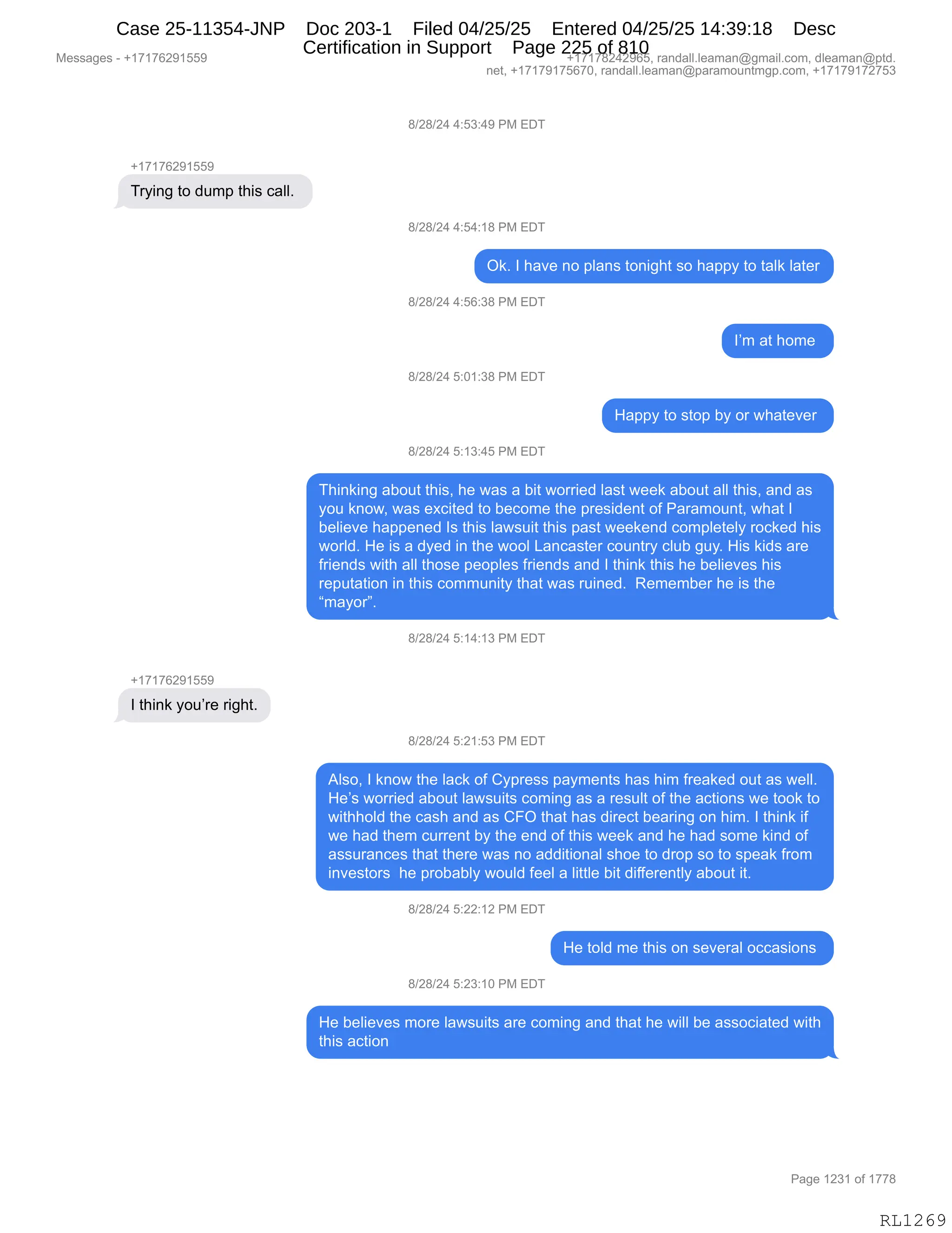 Messages - +17176291559 +17178242965, randall.leaman@gmail.com, dleaman@ptd.
net, +17179175670, randall.leaman@paramountmgp.com, +17179172753
8/28/24 4:53:49 PM EDT
+17176291559
Trying to dump this call.
8/28/24 4:54:18 PM EDT
+17176291559
I think you're right.
Ok. I have no plans tonight so happy to talk later
8/28/24 4:56:38 PM EDT
8/28/24 5:01:38 PM EDT
8/28/24 5:13:45 PM EDT
I'm at home
Happy to stop by or whatever
Thinking about this, he was a bit worried last week about all this, and as
you know, was excited to become the president of Paramount, what I
believe happened Is this lawsuit this past weekend completely rocked his
world. He is a dyed in the wool Lancaster country club guy. His kids are
friends with all those peoples friends and I think this he believes his
reputation in this community that was ruined. Remember he is the
"mayor".
8/28/24 5:14:13 PM EDT
8/28/24 5:21:53 PM EDT
Also, I know the lack of Cypress payments has him freaked out as well.
He's worried about lawsuits coming as a result of the actions we took to
withhold the cash and as CFO that has direct bearing on him. I think if
we had them current by the end of this week and he had some kind of
assurances that there was no additional shoe to drop so to speak from
investors he probably would feel a little bit differently about it.
8/28/24 5:22:12 PM EDT
He told me this on several occasions
8/28/24 5:23:10 PM EDT
He believes more lawsuits are coming and that he will be associated with
this action
RL1269
/)J/)J0,0.K*.0-,N#,2T4
H(+(+IJ-(KK-
48F":',9D,>56=,9;"%,A&EEB,
/)J/)J0,0.K0.(/,N#,2T4
Q<B,R,;&?$,:D,=E&:%,9D:"';9,%D,;&==F,9D,9&E<,E&9$8
/)J/)J0,0.KI.*/,N#,2T4
RP6,&9,;D6$,
/)J/)J0,K.O(.*/,N#,2T4
_&==F,9D,%9D=,VF,D8,7;&9$?$8,
/)J/)J0,K.(*.0K,N#,2T4
4;":<":',&VD59,9;"%X,;$,7&%,&,V"9,7D88"$>,E&%9,7$$<,&VD59,&EE,9;"%X,&:>,&%
FD5,<:D7X,7&%,$@A"9$>,9D,V$AD6$,9;$,=8$%">$:9,DM,N&8&6D5:9X,7;&9,R
V$E"$?$,;&==$:$>,R%,9;"%,E&7%5"9,9;"%,=&%9,7$$<$:>,AD6=E$9$EF,8DA<$>,;"%
7D8E>B,_$,"%,&,>F$>,":,9;$,7DDE,[&:A&%9$8,AD5:98F,AE5V,'5FB,_"%,<">%,&8$
M8"$:>%,7"9;,&EE,9;D%$,=$D=E$%,M8"$:>%,&:>,R,9;":<,9;"%,;$,V$E"$?$%,;"%
8$=59&9"D:,":,9;"%,AD665:"9F,9;&9,7&%,85":$>B,,b$6$6V$8,;$,"%,9;$
l6&FD8mB,
/)J/)J0,K.(0.(*,N#,2T4
H(+(+IJ-(KK-
R,9;":<,FD5P8$,8"';9B
/)J/)J0,K.J(.K*,N#,2T4
1E%DX,R,<:D7,9;$,E&A<,DM,LF=8$%%,=&F6$:9%,;&%,;"6,M8$&<$>,D59,&%,7$EEB
_$P%,7D88"$>,&VD59,E&7%5"9%,AD6":',&%,&,8$%5E9,DM,9;$,&A9"D:%,7$,9DD<,9D
7"9;;DE>,9;$,A&%;,&:>,&%,LZQ,9;&9,;&%,>"8$A9,V$&8":',D:,;"6B,R,9;":<,"M
7$,;&>,9;$6,A588$:9,VF,9;$,$:>,DM,9;"%,7$$<,&:>,;$,;&>,%D6$,<":>,DM
&%%58&:A$%,9;&9,9;$8$,7&%,:D,&>>"9"D:&E,%;D$,9D,>8D=,%D,9D,%=$&<,M8D6
":?$%9D8%,,;$,=8DV&VEF,7D5E>,M$$E,&,E"99E$,V"9,>"MM$8$:9EF,&VD59,"9B
/)J/)J0,K.JJ.(J,N#,2T4
_$,9DE>,6$,9;"%,D:,%$?$8&E,DAA&%"D:%,
/)J/)J0,K.J*.(O,N#,2T4
_$,V$E"$?$%,6D8$,E&7%5"9%,&8$,AD6":',&:>,9;&9,;$,7"EE,V$,&%%DA"&9$>,7"9;
9;"%,&A9"D:,
#$%%&'$%,W,H(+(+IJ-(KK- H(+(+/J0J-IKX,8&:>&EEBE$&6&:Y'6&"EBAD6X,>E$&6&:Y=9>B
:$9X,H(+(+-(+KI+OX,8&:>&EEBE$&6&:Y=&8&6D5:96'=BAD6X,H(+(+-(+J+K*
N&'$,(J*(,DM,(++/
RL1269
Case 25-11354-JNP Doc 203-1 Filed 04/25/25 Entered 04/25/25 14:39:18 Desc
Certification in Support Page 225 of 810
 