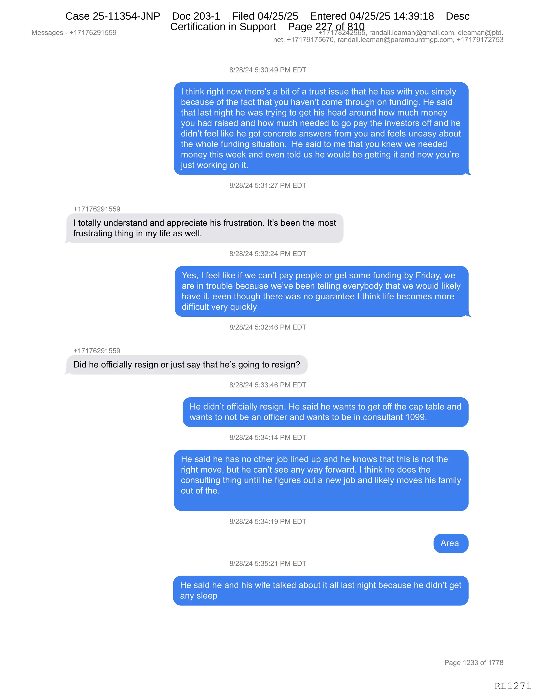 Messages - +17176291559 +17178242965, randall.leaman@gmail.com, dleaman@ptd.
net, +17179175670, randall.leaman@paramountmgp.com, +17179172753
8/28/24 5:30:49 PM EDT
I think right now there's a bit of a trust issue that he has with you simply
because of the fact that you haven't come through on funding. He said
that last night he was trying to get his head around how much money
you had raised and how much needed to go pay the investors off and he
didn't feel like he got concrete answers from you and feels uneasy about
the whole funding situation. He said to me that you knew we needed
money this week and even told us he would be getting it and now you're
just working on it.
8/28/24 5:31:27 PM EDT
+17176291559
I totally understand and appreciate his frustration. It's been the most
frustrating thing in my life as well.
8/28/24 5:32:24 PM EDT
Yes, I feel like if we can't pay people or get some funding by Friday, we
are in trouble because we've been telling everybody that we would likely
have it, even though there was no guarantee I think life becomes more
difficult very quickly
8/28/24 5:32:46 PM EDT
+17176291559
Did he officially resign or just say that he's going to resign?
8/28/24 5:33:46 PM EDT
He didn't officially resign. He said he wants to get off the cap table and
wants to not be an officer and wants to be in consultant 1099.
8/28/24 5:34:14 PM EDT
He said he has no other job lined up and he knows that this is not the
right move, but he can't see any way forward. I think he does the
consulting thing until he figures out a new job and likely moves his family
out of the.
8/28/24 5:34:19 PM EDT
Area
8/28/24 5:35:21 PM EDT
He said he and his wife talked about it all last night because he didn't get
any sleep
Page 1233 of 1778
RL1271
/)J/)J0,K.*O.0-,N#,2T4
R,9;":<,8"';9,:D7,9;$8$P%,&,V"9,DM,&,985%9,"%%5$,9;&9,;$,;&%,7"9;,FD5,%"6=EF
V$A&5%$,DM,9;$,M&A9,9;&9,FD5,;&?$:P9,AD6$,9;8D5';,D:,M5:>":'B,_$,%&">
9;&9,E&%9,:"';9,;$,7&%,98F":',9D,'$9,;"%,;$&>,&8D5:>,;D7,65A;,6D:$F
FD5,;&>,8&"%$>,&:>,;D7,65A;,:$$>$>,9D,'D,=&F,9;$,":?$%9D8%,DMM,&:>,;$
>">:P9,M$$E,E"<$,;$,'D9,AD:A8$9$,&:%7$8%,M8D6,FD5,&:>,M$$E%,5:$&%F,&VD59
9;$,7;DE$,M5:>":',%"95&9"D:B,,_$,%&">,9D,6$,9;&9,FD5,<:$7,7$,:$$>$>
6D:$F,9;"%,7$$<,&:>,$?$:,9DE>,5%,;$,7D5E>,V$,'$99":',"9,&:>,:D7,FD5P8$
U5%9,7D8<":',D:,"9B
/)J/)J0,K.*(.J+,N#,2T4
H(+(+IJ-(KK-
R,9D9&EEF,5:>$8%9&:>,&:>,&==8$A"&9$,;"%,M85%98&9"D:B,R9P%,V$$:,9;$,6D%9
M85%98&9":',9;":',":,6F,E"M$,&%,7$EEB
/)J/)J0,K.*J.J0,N#,2T4
h$%X,R,M$$E,E"<$,"M,7$,A&:P9,=&F,=$D=E$,D8,'$9,%D6$,M5:>":',VF,Z8">&FX,7$
&8$,":,98D5VE$,V$A&5%$,7$P?$,V$$:,9$EE":',$?$8FVD>F,9;&9,7$,7D5E>,E"<$EF
;&?$,"9X,$?$:,9;D5';,9;$8$,7&%,:D,'5&8&:9$$,R,9;":<,E"M$,V$AD6$%,6D8$
>"MM"A5E9,?$8F,]5"A<EF
/)J/)J0,K.*J.0I,N#,2T4
H(+(+IJ-(KK-
T">,;$,DMM"A"&EEF,8$%"':,D8,U5%9,%&F,9;&9,;$P%,'D":',9D,8$%"':G
/)J/)J0,K.**.0I,N#,2T4
_$,>">:P9,DMM"A"&EEF,8$%"':B,_$,%&">,;$,7&:9%,9D,'$9,DMM,9;$,A&=,9&VE$,&:>
7&:9%,9D,:D9,V$,&:,DMM"A$8,&:>,7&:9%,9D,V$,":,AD:%5E9&:9,(O--B
/)J/)J0,K.*0.(0,N#,2T4
_$,%&">,;$,;&%,:D,D9;$8,UDV,E":$>,5=,&:>,;$,<:D7%,9;&9,9;"%,"%,:D9,9;$
8"';9,6D?$X,V59,;$,A&:P9,%$$,&:F,7&F,MD87&8>B,R,9;":<,;$,>D$%,9;$
AD:%5E9":',9;":',5:9"E,;$,M"'58$%,D59,&,:$7,UDV,&:>,E"<$EF,6D?$%,;"%,M&6"EF
D59,DM,9;$B
/)J/)J0,K.*0.(-,N#,2T4
18$&,
/)J/)J0,K.*K.J(,N#,2T4
_$,%&">,;$,&:>,;"%,7"M$,9&E<$>,&VD59,"9,&EE,E&%9,:"';9,V$A&5%$,;$,>">:P9,'$9
&:F,%E$$=
#$%%&'$%,W,H(+(+IJ-(KK- H(+(+/J0J-IKX,8&:>&EEBE$&6&:Y'6&"EBAD6X,>E$&6&:Y=9>B
:$9X,H(+(+-(+KI+OX,8&:>&EEBE$&6&:Y=&8&6D5:96'=BAD6X,H(+(+-(+J+K*
N&'$,(J**,DM,(++/
RL1271
Case 25-11354-JNP Doc 203-1 Filed 04/25/25 Entered 04/25/25 14:39:18 Desc
Certification in Support Page 227 of 810
 