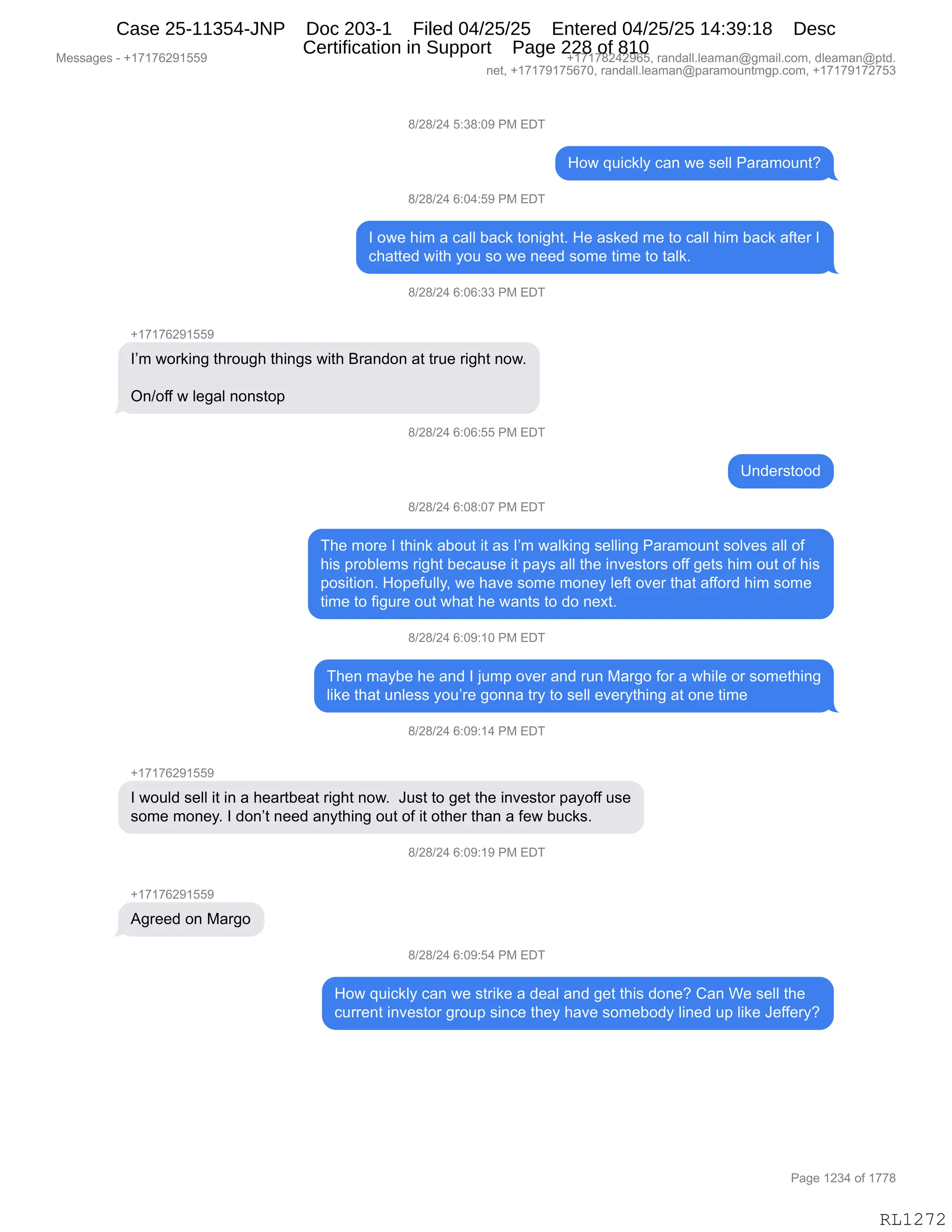 Messages - +17176291559 +17178242965, randall.leaman@gmail.com, dleaman@ptd.
net, +17179175670, randall.leaman@paramountmgp.com, +17179172753
8/28/24 5:38:09 PM EDT
How quickly can we sell Paramount?
8/28/24 6:04:59 PM EDT
I owe him a call back tonight. He asked me to call him back after I
chatted with you so we need some time to taik.
8/28/24 6:06:33 PM EDT
+17176291559
I'm working through things with Brandon at true right now.
On/off w legal nonstop
8/28/24 6:06:55 PM EL,
Understood
8/28/24 6:08:07 PM EDT
The more I think about it as I'm walking selling Paramount solves all of
his problems right because it pays all the investors off gets him out of his
position. Hopefully, we have some money left over that afford him some
time to figure out what he wants to do next.
8/28/24 6:09:10 PM EDT
Then maybe he and I jump over and run Margo for a while or something
like that unless you're gonna try to sell everything at one time
8/28/24 6:09:14 PM EDT
I would sell it in a heartbeat right now. Just to get the investor payoff use
some money. I don't need anything out of it other than a few bucks.
8/28/24 6:09:19 PM EDT
Agreed on Margo
8/28/24 6:09:54 PM EDT
How quickly can we strike a deal and get this done? Can We sell the
current investor group since they have somebody lined up like Jeffery?
Page 1234 of 1778
RL1272
/)J/)J0,K.*/.O-,N#,2T4
_D7,]5"A<EF,A&:,7$,%$EE,N&8&6D5:9G
/)J/)J0,I.O0.K-,N#,2T4
R,D7$,;"6,&,A&EE,V&A<,9D:"';9B,_$,&%<$>,6$,9D,A&EE,;"6,V&A<,&M9$8,R
A;&99$>,7"9;,FD5,%D,7$,:$$>,%D6$,9"6$,9D,9&E<B
/)J/)J0,I.OI.**,N#,2T4
H(+(+IJ-(KK-
RP6,7D8<":',9;8D5';,9;":'%,7"9;,e8&:>D:,&9,985$,8"';9,:D7B
Q:)DMM,7,E$'&E,:D:%9D=,
/)J/)J0,I.OI.KK,N#,2T4
d:>$8%9DD>
/)J/)J0,I.O/.O+,N#,2T4
4;$,6D8$,R,9;":<,&VD59,"9,&%,RP6,7&E<":',%$EE":',N&8&6D5:9,%DE?$%,&EE,DM
;"%,=8DVE$6%,8"';9,V$A&5%$,"9,=&F%,&EE,9;$,":?$%9D8%,DMM,'$9%,;"6,D59,DM,;"%
=D%"9"D:B,_D=$M5EEFX,7$,;&?$,%D6$,6D:$F,E$M9,D?$8,9;&9,&MMD8>,;"6,%D6$
9"6$,9D,M"'58$,D59,7;&9,;$,7&:9%,9D,>D,:$@9B
/)J/)J0,I.O-.(O,N#,2T4
4;$:,6&FV$,;$,&:>,R,U56=,D?$8,&:>,85:,#&8'D,MD8,&,7;"E$,D8,%D6$9;":'
E"<$,9;&9,5:E$%%,FD5P8$,'D::&,98F,9D,%$EE,$?$8F9;":',&9,D:$,9"6$
/)J/)J0,I.O-.(0,N#,2T4
H(+(+IJ-(KK-
R,7D5E>,%$EE,"9,":,&,;$&89V$&9,8"';9,:D7B,,a5%9,9D,'$9,9;$,":?$%9D8,=&FDMM,5%$
%D6$,6D:$FB,R,>D:P9,:$$>,&:F9;":',D59,DM,"9,D9;$8,9;&:,&,M$7,V5A<%B,,
/)J/)J0,I.O-.(-,N#,2T4
H(+(+IJ-(KK-
1'8$$>,D:,#&8'D
/)J/)J0,I.O-.K0,N#,2T4
_D7,]5"A<EF,A&:,7$,%98"<$,&,>$&E,&:>,'$9,9;"%,>D:$G,L&:,C$,%$EE,9;$
A588$:9,":?$%9D8,'8D5=,%":A$,9;$F,;&?$,%D6$VD>F,E":$>,5=,E"<$,a$MM$8FG
#$%%&'$%,W,H(+(+IJ-(KK- H(+(+/J0J-IKX,8&:>&EEBE$&6&:Y'6&"EBAD6X,>E$&6&:Y=9>B
:$9X,H(+(+-(+KI+OX,8&:>&EEBE$&6&:Y=&8&6D5:96'=BAD6X,H(+(+-(+J+K*
N&'$,(J*0,DM,(++/
RL1272
Case 25-11354-JNP Doc 203-1 Filed 04/25/25 Entered 04/25/25 14:39:18 Desc
Certification in Support Page 228 of 810
 