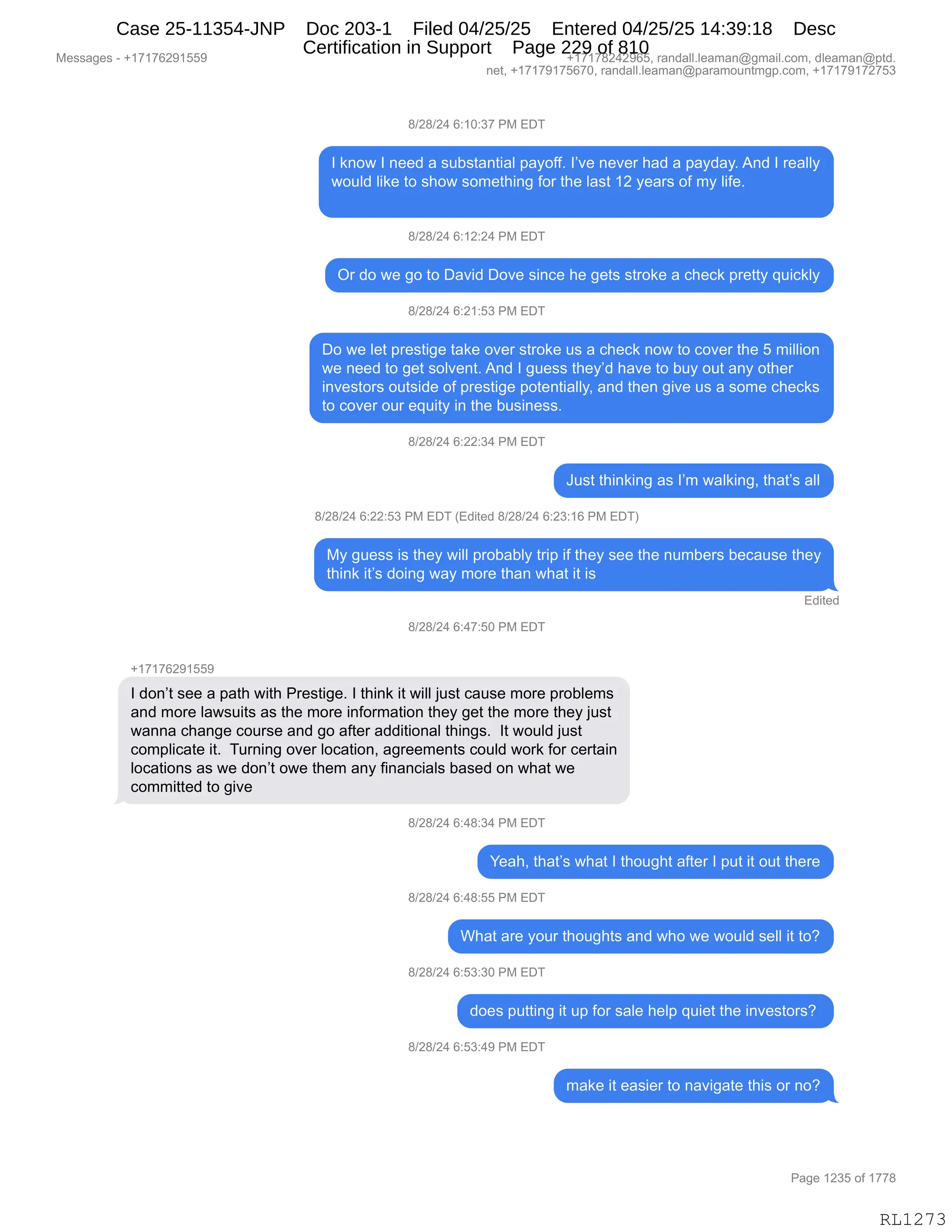 Messages - +17176291559 +17178242965, randall.leaman@gmail.com, dleaman@ptd.
net, +17179175670, randall.leaman@paramountmgp.com, +17179172753
8/28/24 6:10:37 PM EDT
I know I need a substantial payoff. I've never had a payday. And I really
would like to show something for the last 12 years of my life.
8/28/24 6:12:24 PM EDT
Or do we go to David Dove since he gets stroke a check pretty quickly
8/28/24 6:21:53 PM EDT
Do we let prestige take over stroke us a check now to cover the 5 million
we need to get solvent. And I guess they'd have to buy out any other
investors outside of prestige potentially, and then give us a some checks
to cover our equity in the business.
8/28/24 6:22:34 PM EDT
Just thinking as I'm walking, that's all
8/28/24 6:22:53 PM EDT (Edited 8/28/24 6:23:16 PM EDT)
My guess is they will probably trip if they see the numbers because they
think it's doing way more than what it is
Edited
8/28/24 6:47:50 PM EDT
+17176291559
I don't see a path with Prestige. I think it will just cause more problems
and more lawsuits as the more information they get the more they just
wanna change course and go after additional things. It would just
complicate it. Turning over location, agreements could work for certain
locations as we don't owe them any financials based on what we
committed to give
8/28/24 6:48:34 PM EDT
Yeah, that's what I thought after I put it out there
8/28/24 6:48:55 PM EDT
What are your thoughts and who we would sell it to?
8/28/24 6:53:30 PM EDT
does putting it up for sale help quiet the investors?
8/28/24 6:53:49 PM EDT
make it easier to navigate this or no?
RL1273
/)J/)J0,I.(O.*+,N#,2T4
R,<:D7,R,:$$>,&,%5V%9&:9"&E,=&FDMMB,RP?$,:$?$8,;&>,&,=&F>&FB,1:>,R,8$&EEF
7D5E>,E"<$,9D,%;D7,%D6$9;":',MD8,9;$,E&%9,(J,F$&8%,DM,6F,E"M$B
/)J/)J0,I.(J.J0,N#,2T4
Q8,>D,7$,'D,9D,T&?">,TD?$,%":A$,;$,'$9%,%98D<$,&,A;$A<,=8$99F,]5"A<EF
/)J/)J0,I.J(.K*,N#,2T4
TD,7$,E$9,=8$%9"'$,9&<$,D?$8,%98D<$,5%,&,A;$A<,:D7,9D,AD?$8,9;$,K,6"EE"D:
7$,:$$>,9D,'$9,%DE?$:9B,1:>,R,'5$%%,9;$FP>,;&?$,9D,V5F,D59,&:F,D9;$8
":?$%9D8%,D59%">$,DM,=8$%9"'$,=D9$:9"&EEFX,&:>,9;$:,'"?$,5%,&,%D6$,A;$A<%
9D,AD?$8,D58,$]5"9F,":,9;$,V5%":$%%B
/)J/)J0,I.JJ.*0,N#,2T4
a5%9,9;":<":',&%,RP6,7&E<":'X,9;&9P%,&EE
/)J/)J0,I.JJ.K*,N#,2T4,q2>"9$>,/)J/)J0,I.J*.(I,N#,2T4n
#F,'5$%%,"%,9;$F,7"EE,=8DV&VEF,98"=,"M,9;$F,%$$,9;$,:56V$8%,V$A&5%$,9;$F
9;":<,"9P%,>D":',7&F,6D8$,9;&:,7;&9,"9,"%
2>"9$>
/)J/)J0,I.0+.KO,N#,2T4
H(+(+IJ-(KK-
R,>D:P9,%$$,&,=&9;,7"9;,N8$%9"'$B,R,9;":<,"9,7"EE,U5%9,A&5%$,6D8$,=8DVE$6%
&:>,6D8$,E&7%5"9%,&%,9;$,6D8$,":MD86&9"D:,9;$F,'$9,9;$,6D8$,9;$F,U5%9
7&::&,A;&:'$,AD58%$,&:>,'D,&M9$8,&>>"9"D:&E,9;":'%B,,R9,7D5E>,U5%9
AD6=E"A&9$,"9B,,458:":',D?$8,EDA&9"D:X,&'8$$6$:9%,AD5E>,7D8<,MD8,A$89&":
EDA&9"D:%,&%,7$,>D:P9,D7$,9;$6,&:F,M":&:A"&E%,V&%$>,D:,7;&9,7$
AD66"99$>,9D,'"?$,
/)J/)J0,I.0/.*0,N#,2T4
h$&;X,9;&9P%,7;&9,R,9;D5';9,&M9$8,R,=59,"9,D59,9;$8$
/)J/)J0,I.0/.KK,N#,2T4
C;&9,&8$,FD58,9;D5';9%,&:>,7;D,7$,7D5E>,%$EE,"9,9DG
/)J/)J0,I.K*.*O,N#,2T4
>D$%,=599":',"9,5=,MD8,%&E$,;$E=,]5"$9,9;$,":?$%9D8%G,
/)J/)J0,I.K*.0-,N#,2T4
6&<$,"9,$&%"$8,9D,:&?"'&9$,9;"%,D8,:DG
#$%%&'$%,W,H(+(+IJ-(KK- H(+(+/J0J-IKX,8&:>&EEBE$&6&:Y'6&"EBAD6X,>E$&6&:Y=9>B
:$9X,H(+(+-(+KI+OX,8&:>&EEBE$&6&:Y=&8&6D5:96'=BAD6X,H(+(+-(+J+K*
N&'$,(J*K,DM,(++/
RL1273
Case 25-11354-JNP Doc 203-1 Filed 04/25/25 Entered 04/25/25 14:39:18 Desc
Certification in Support Page 229 of 810
 