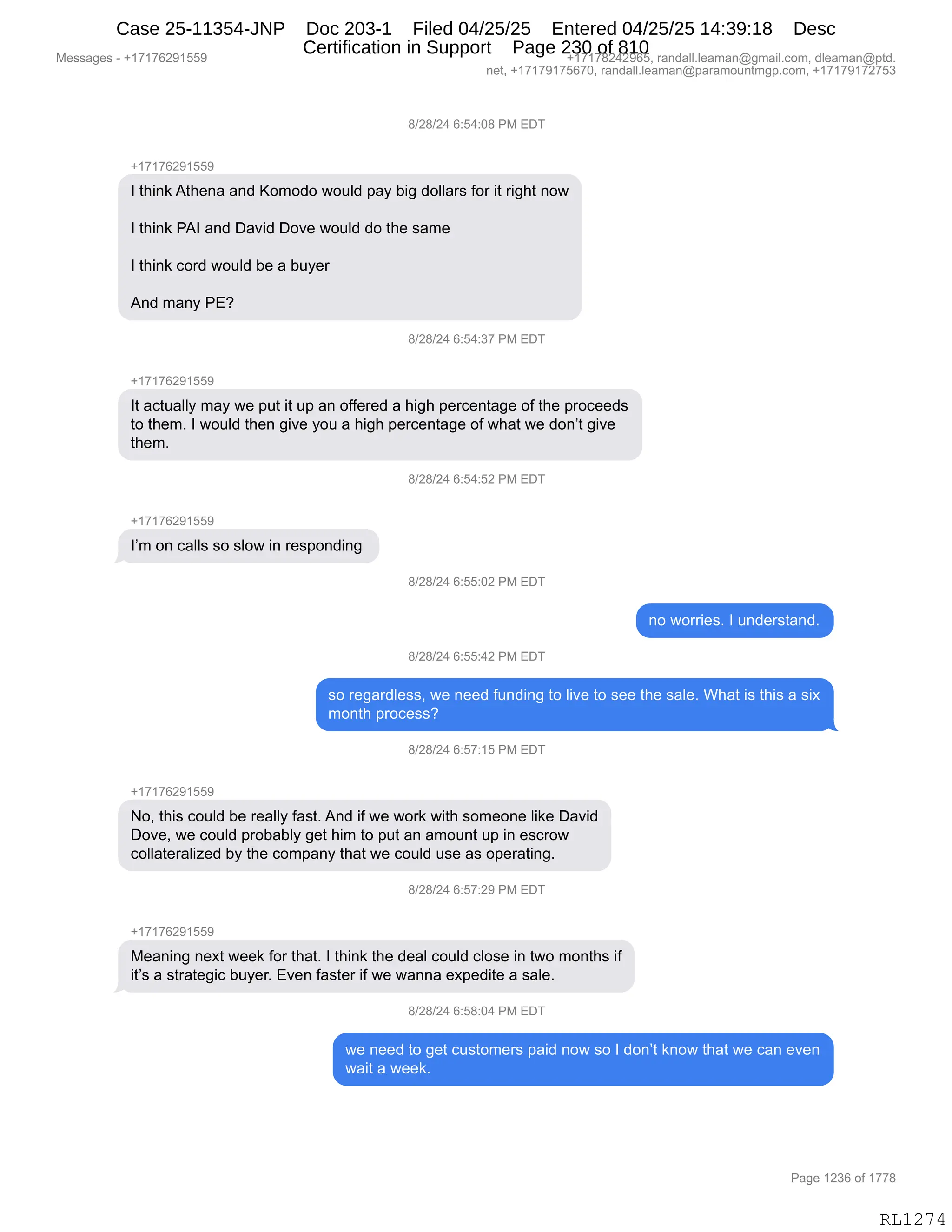 Messages - +17176291559 +17178242965, randall.leaman@gmail.com, dleaman@ptd.
net, +17179175670, randall.leaman@paramountmgp.com, +17179172753
8/28/24 6:54:08 PM EDT
+17176291559
I think Athena and Komodo would pay big dollars for it right now
I think PAI and David Dove would do the same
I think cord would be a buyer
And many PE?
8/28/24 6:54:37 PM EDT
+17176291559
It actually may we put it up an offered a high percentage of the proceeds
to them. I would then give you a high percentage of what we don't give
them.
8/28/24 6:54:52 PM EDT
I'm on calls so slow in responding
8/28/24 6:55:02 PM EDT
no worries. I understand.
8/28/24 6:55:42 PM EDT
so regardless, we need funding to live to see the sale. What is this a six
month process?
8/28/24 6:57:15 PM EDT
+17176291559
No, this could be really fast. And if we work with someone like David
Dove, we could probably get him to put an amount up in escrow
collateralized by the company that we could use as operating.
8/28/24 6:ot:zu rM EDT
+17176291559
Meaning next week for that. I think the deal could close in two months if
it's a strategic buyer. Even faster if we wanna expedite a sale.
8/28/24 6:58:04 PM EDT
we need to get customers paid now so I don't know that we can even
wait a week.
Page 1236 of 1778
RL1274
/)J/)J0,I.K0.O/,N#,2T4
H(+(+IJ-(KK-
R,9;":<,19;$:&,&:>,cD6D>D,7D5E>,=&F,V"',>DEE&8%,MD8,"9,8"';9,:D7
R,9;":<,N1R,&:>,T&?">,TD?$,7D5E>,>D,9;$,%&6$
R,9;":<,AD8>,7D5E>,V$,&,V5F$8
1:>,6&:F,N2G,
/)J/)J0,I.K0.*+,N#,2T4
H(+(+IJ-(KK-
R9,&A95&EEF,6&F,7$,=59,"9,5=,&:,DMM$8$>,&,;"';,=$8A$:9&'$,DM,9;$,=8DA$$>%
9D,9;$6B,R,7D5E>,9;$:,'"?$,FD5,&,;"';,=$8A$:9&'$,DM,7;&9,7$,>D:P9,'"?$
9;$6B
/)J/)J0,I.K0.KJ,N#,2T4
H(+(+IJ-(KK-
RP6,D:,A&EE%,%D,%ED7,":,8$%=D:>":',
/)J/)J0,I.KK.OJ,N#,2T4
:D,7D88"$%B,R,5:>$8%9&:>B
/)J/)J0,I.KK.0J,N#,2T4
%D,8$'&8>E$%%X,7$,:$$>,M5:>":',9D,E"?$,9D,%$$,9;$,%&E$B,C;&9,"%,9;"%,&,%"@
6D:9;,=8DA$%%G
/)J/)J0,I.K+.(K,N#,2T4
H(+(+IJ-(KK-
DX,9;"%,AD5E>,V$,8$&EEF,M&%9B,1:>,"M,7$,7D8<,7"9;,%D6$D:$,E"<$,T&?">
TD?$X,7$,AD5E>,=8DV&VEF,'$9,;"6,9D,=59,&:,&6D5:9,5=,":,$%A8D7
ADEE&9$8&E"i$>,VF,9;$,AD6=&:F,9;&9,7$,AD5E>,5%$,&%,D=$8&9":'B,,
/)J/)J0,I.K+.J-,N#,2T4
H(+(+IJ-(KK-
#$&:":',:$@9,7$$<,MD8,9;&9B,R,9;":<,9;$,>$&E,AD5E>,AED%$,":,97D,6D:9;%,"M
"9P%,&,%98&9$'"A,V5F$8B,2?$:,M&%9$8,"M,7$,7&::&,$@=$>"9$,&,%&E$B
/)J/)J0,I.K/.O0,N#,2T4
7$,:$$>,9D,'$9,A5%9D6$8%,=&">,:D7,%D,R,>D:P9,<:D7,9;&9,7$,A&:,$?$:
7&"9,&,7$$<B,
#$%%&'$%,W,H(+(+IJ-(KK- H(+(+/J0J-IKX,8&:>&EEBE$&6&:Y'6&"EBAD6X,>E$&6&:Y=9>B
:$9X,H(+(+-(+KI+OX,8&:>&EEBE$&6&:Y=&8&6D5:96'=BAD6X,H(+(+-(+J+K*
N&'$,(J*I,DM,(++/
RL1274
Case 25-11354-JNP Doc 203-1 Filed 04/25/25 Entered 04/25/25 14:39:18 Desc
Certification in Support Page 230 of 810
 