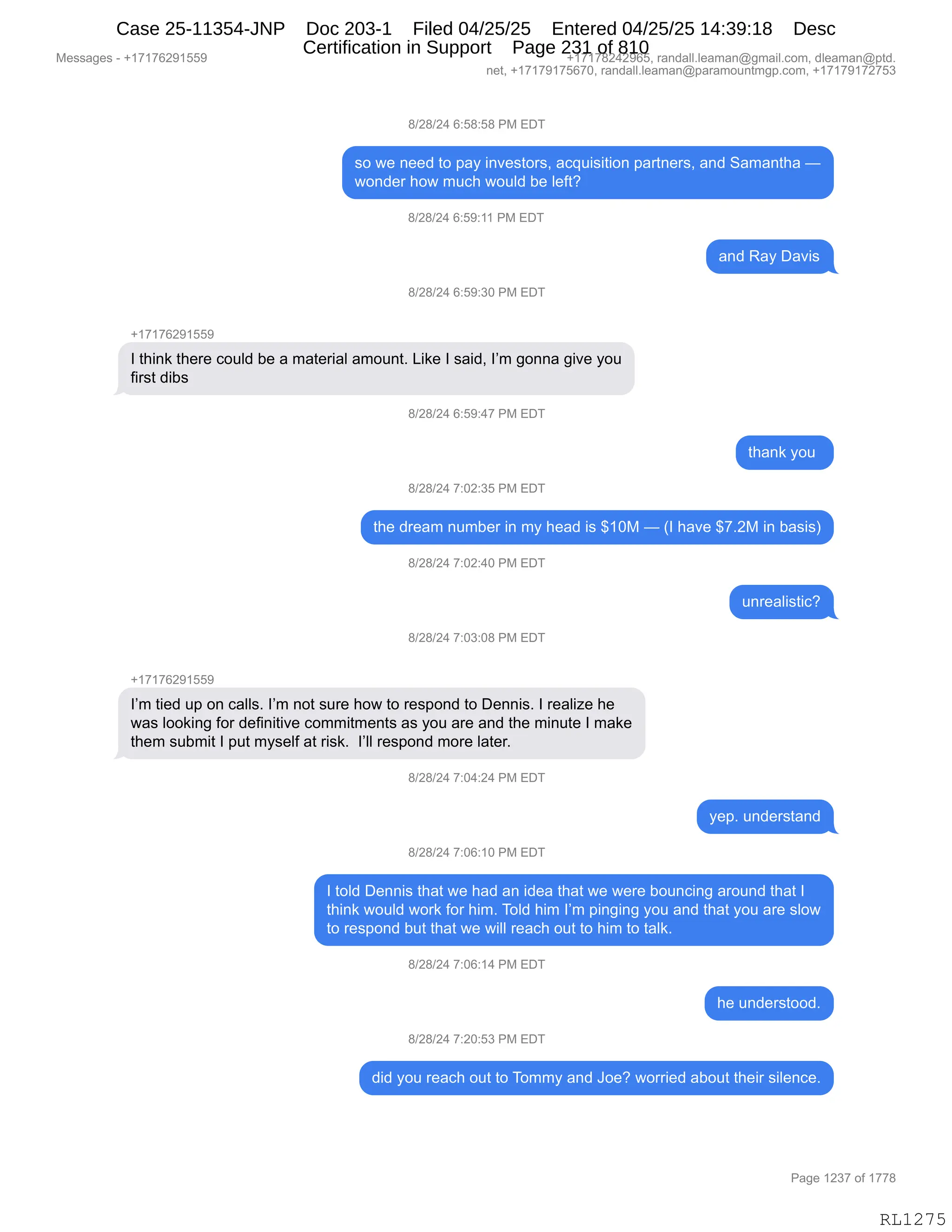 Messages - +17176291559 +17178242965, randall.leaman@gmail.com, dleaman@ptd.
net, +17179175670, randall.leaman@paramountmgp.com, +17179172753
8/28/24 6:58:58 PM EDT
so we need to pay investors, acquisition partners, and Samantha —
wonder how much would be left?
8/28/24 6:59:11 PM EDT
and Ray Davis
8/28/24 6:59:30 PM EDT
+17176291559
I think there could be a material amount. Like I said, I'm gonna give you
first dibs
.3/28/24 6:59:47 PM EDT
thank you
8/28/24 7:02:35 PM EDT
the dream number in my head is $10M — (I have $7.2M in basis)
8/28/24 7:02:40 PM EDT
8/28/24 7:03:08 PM EDT
+17176291559
I'm tied up on calls. I'm not sure how to respond to Dennis. I realize he
was looking for definitive commitments as you are and the minute I make
them submit I put myself at risk. respond more later.
8/28/24 7:04:24 PM EDT
yep. understand
8/28/24 7:06:10 PM EDT
I told Dennis that we had an idea that we were bouncing around that I
think would work for him. Told him I'm pinging you and that you are slow
to respond but that we will reach out to him to talk.
8/28/24 7:06:14 PM EDT
he understood.
8/28/24 7:20:53 PM EDT
did you reach out to Tommy and Joe? worried about their silence.
Page 1237 of 1778
RL1275
/)J/)J0,I.K/.K/,N#,2T4
%D,7$,:$$>,9D,=&F,":?$%9D8%X,&A]5"%"9"D:,=&89:$8%X,&:>,3&6&:9;&,o
7D:>$8,;D7,65A;,7D5E>,V$,E$M9G
/)J/)J0,I.K-.((,N#,2T4
&:>,b&F,T&?"%
/)J/)J0,I.K-.*O,N#,2T4
H(+(+IJ-(KK-
R,9;":<,9;$8$,AD5E>,V$,&,6&9$8"&E,&6D5:9B,["<$,R,%&">X,RP6,'D::&,'"?$,FD5
M"8%9,>"V%
/)J/)J0,I.K-.0+,N#,2T4
9;&:<,FD5,
/)J/)J0,+.OJ.*K,N#,2T4
9;$,>8$&6,:56V$8,":,6F,;$&>,"%,^(O#,o,qR,;&?$,^+BJ#,":,V&%"%n
/)J/)J0,+.OJ.0O,N#,2T4
5:8$&E"%9"AG
/)J/)J0,+.O*.O/,N#,2T4
H(+(+IJ-(KK-
RP6,9"$>,5=,D:,A&EE%B,RP6,:D9,%58$,;D7,9D,8$%=D:>,9D,T$::"%B,R,8$&E"i$,;$
7&%,EDD<":',MD8,>$M":"9"?$,AD66"96$:9%,&%,FD5,&8$,&:>,9;$,6":59$,R,6&<$
9;$6,%5V6"9,R,=59,6F%$EM,&9,8"%<B,,RPEE,8$%=D:>,6D8$,E&9$8B
/)J/)J0,+.O0.J0,N#,2T4
F$=B,5:>$8%9&:>
/)J/)J0,+.OI.(O,N#,2T4
R,9DE>,T$::"%,9;&9,7$,;&>,&:,">$&,9;&9,7$,7$8$,VD5:A":',&8D5:>,9;&9,R
9;":<,7D5E>,7D8<,MD8,;"6B,4DE>,;"6,RP6,=":'":',FD5,&:>,9;&9,FD5,&8$,%ED7
9D,8$%=D:>,V59,9;&9,7$,7"EE,8$&A;,D59,9D,;"6,9D,9&E<B,
/)J/)J0,+.OI.(0,N#,2T4
;$,5:>$8%9DD>B
/)J/)J0,+.JO.K*,N#,2T4
>">,FD5,8$&A;,D59,9D,4D66F,&:>,aD$G,7D88"$>,&VD59,9;$"8,%"E$:A$B
#$%%&'$%,W,H(+(+IJ-(KK- H(+(+/J0J-IKX,8&:>&EEBE$&6&:Y'6&"EBAD6X,>E$&6&:Y=9>B
:$9X,H(+(+-(+KI+OX,8&:>&EEBE$&6&:Y=&8&6D5:96'=BAD6X,H(+(+-(+J+K*
N&'$,(J*+,DM,(++/
RL1275
Case 25-11354-JNP Doc 203-1 Filed 04/25/25 Entered 04/25/25 14:39:18 Desc
Certification in Support Page 231 of 810
 