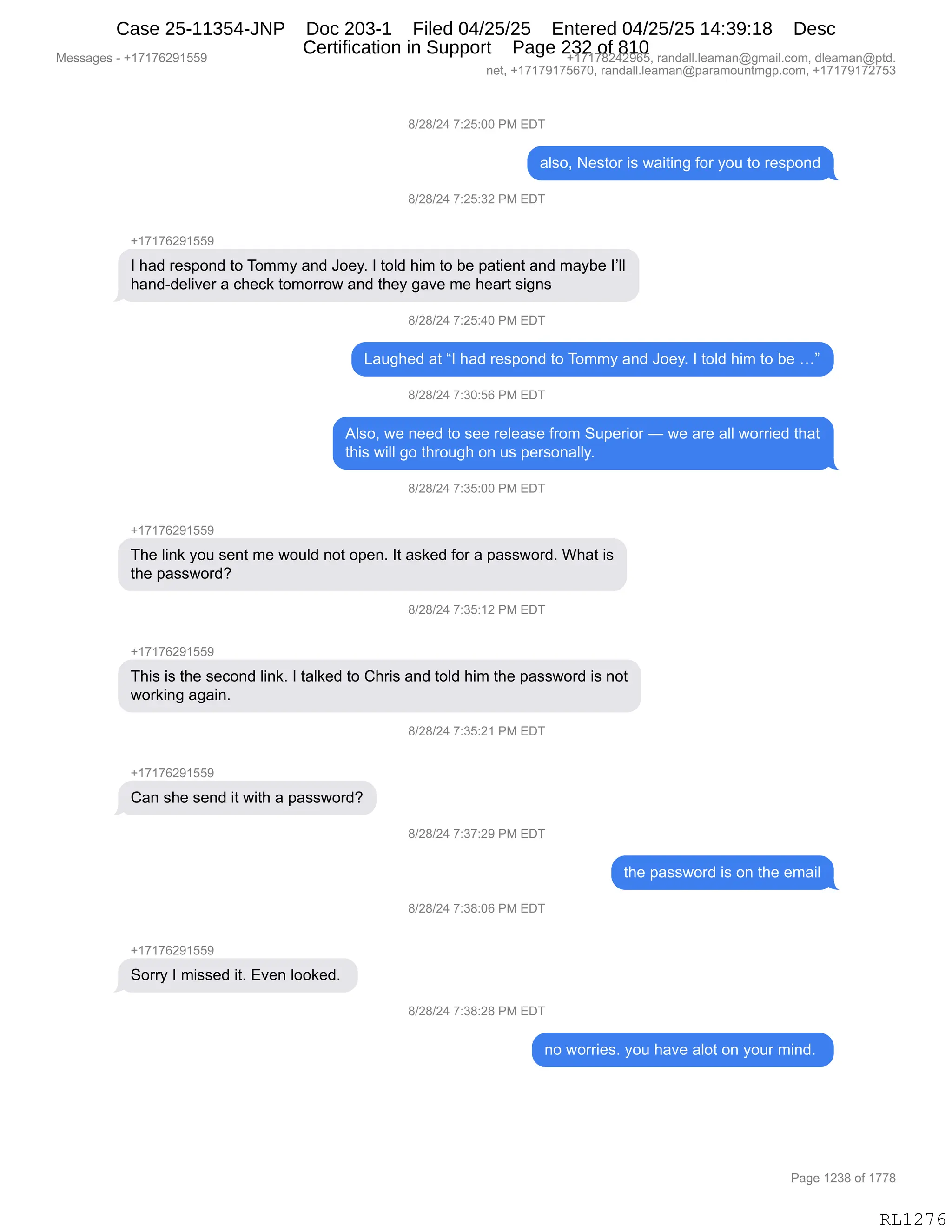 Messages - +17176291559 +17178242965, randall.leaman@gmail.com, dleaman@ptd.
net, +17179175670, randall.leaman@paramountmgp.com, +17179172753
8/28/24 7:25:00 PM EDT
also, Nestor is waiting for you to respond
8/28/24 7:25:32 PM EDT
+17176291559
I had respond to Tommy and Joey. I told him to be patient and maybe I'II
hand-deliver a check tomorrow and they gave me heart signs
d/28/24 7:25:40 PM EDT
Laughed at "I had respond to Tommy and Joey. I told him to be ..."
8/28/24 7:30:56 PM EDT
Also, we need to see release from Superior — we are all worried that
this will go through on us personally.
8/28/24 7:35:00 PM EDT
+17176291559
The link you sent me would not open. It asked for a password. What is
the password?
8/28/24 7:35:12 PM EDT
+17176291559
This is the second link. I talked to Chris and told him the password is not
working again.
8/28/24 7:35:21 PM EDT
Can she send it with a password?
8/28/24 7:37:29 PM EDT
the password is on the email
8/28/24 7:38:06 PM EDT
Sorry I missed it. Even Iooked.
8/28/24 7:38:28 PM EDT
no worries. you have alot on your mind.
RL1276
/)J/)J0,+.JK.OO,N#,2T4
&E%DX,$%9D8,"%,7&"9":',MD8,FD5,9D,8$%=D:>
/)J/)J0,+.JK.*J,N#,2T4
H(+(+IJ-(KK-
R,;&>,8$%=D:>,9D,4D66F,&:>,aD$FB,R,9DE>,;"6,9D,V$,=&9"$:9,&:>,6&FV$,RPEE
;&:>W>$E"?$8,&,A;$A<,9D6D88D7,&:>,9;$F,'&?$,6$,;$&89,%"':%
/)J/)J0,+.JK.0O,N#,2T4
[&5';$>,&9,lR,;&>,8$%=D:>,9D,4D66F,&:>,aD$FB,R,9DE>,;"6,9D,V$,jm
/)J/)J0,+.*O.KI,N#,2T4
1E%DX,7$,:$$>,9D,%$$,8$E$&%$,M8D6,35=$8"D8,o,7$,&8$,&EE,7D88"$>,9;&9
9;"%,7"EE,'D,9;8D5';,D:,5%,=$8%D:&EEFB,
/)J/)J0,+.*K.OO,N#,2T4
H(+(+IJ-(KK-
4;$,E":<,FD5,%$:9,6$,7D5E>,:D9,D=$:B,R9,&%<$>,MD8,&,=&%%7D8>B,C;&9,"%
9;$,=&%%7D8>G
/)J/)J0,+.*K.(J,N#,2T4
H(+(+IJ-(KK-
4;"%,"%,9;$,%$AD:>,E":<B,R,9&E<$>,9D,L;8"%,&:>,9DE>,;"6,9;$,=&%%7D8>,"%,:D9
7D8<":',&'&":B
/)J/)J0,+.*K.J(,N#,2T4
H(+(+IJ-(KK-
L&:,%;$,%$:>,"9,7"9;,&,=&%%7D8>G
/)J/)J0,+.*+.J-,N#,2T4
9;$,=&%%7D8>,"%,D:,9;$,$6&"E
/)J/)J0,+.*/.OI,N#,2T4
H(+(+IJ-(KK-
3D88F,R,6"%%$>,"9B,2?$:,EDD<$>B,
/)J/)J0,+.*/.J/,N#,2T4
:D,7D88"$%B,FD5,;&?$,&ED9,D:,FD58,6":>B,
#$%%&'$%,W,H(+(+IJ-(KK- H(+(+/J0J-IKX,8&:>&EEBE$&6&:Y'6&"EBAD6X,>E$&6&:Y=9>B
:$9X,H(+(+-(+KI+OX,8&:>&EEBE$&6&:Y=&8&6D5:96'=BAD6X,H(+(+-(+J+K*
N&'$,(J*/,DM,(++/
RL1276
Case 25-11354-JNP Doc 203-1 Filed 04/25/25 Entered 04/25/25 14:39:18 Desc
Certification in Support Page 232 of 810
 