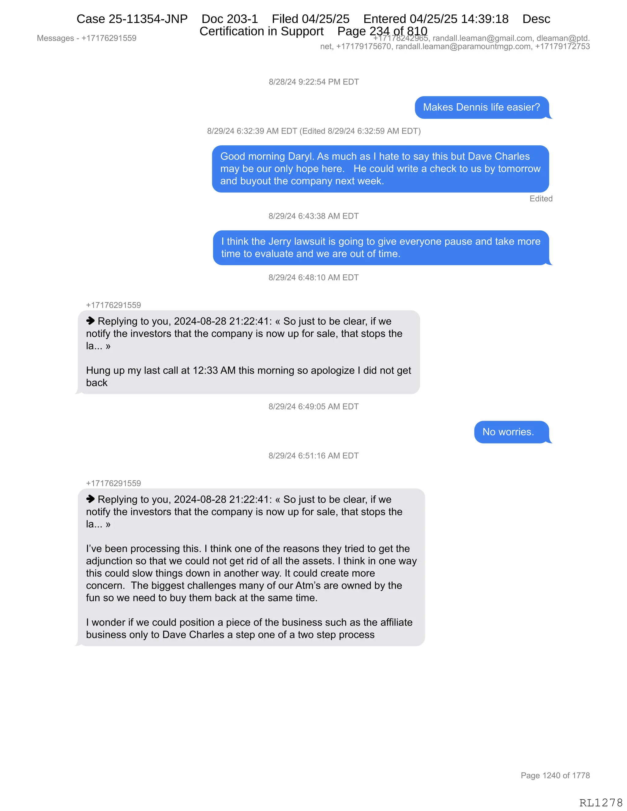 Messages - +17176291559 +17178242965, randall.leaman@gmail.com, dleaman@ptd.
net, +17179175670, randall.leaman@paramountmgp.com, +17179172753
8/28/24 9:22:54 PM EDT
Makes Dennis life easier?
8/29/24 6:32:39 AM EDT (Edited 8/29/24 6:32:59 AM EDT)
Good morning Daryl. As much as I hate to say this but Dave Charles
may be our only hope here. He could write a check to us by tomorrow
and buyout the company next week.
Edited
8/29/24 6:43:38 AM EDT
I think the Jerry lawsuit is going to give everyone pause and take more
time to evaluate and we are out of time.
8/29/24 6:48:10 AM EDT
♦ Replying to you, 2024-08-28 21:22:41: « So just to be clear, if we
notify the investors that the company is now up for sale, that stops the
la... »
Hung up my last call at 12:33 AM this morning so apologize I did not get
back
8/29/24 6:49:05 AM EDT
No worries.
8/29/24 6:51:16 AM EDT
+17176291559
♦ Replying to you, 2024-08-28 21:22:41: « So just to be clear, if we
notify the investors that the company is now up for sale, that stops the
la... »
l've been processing this. I think one of the reasons they tried to get the
adjunction so that we could not get rid of all the assets. I think in one way
this could slow things down in another way. It could create more
concern. The biggest challenges many of ourAtm's are owned by the
fun so we need to buy them back at the same time.
I wonder if we could position a piece of the business such as the affiliate
business only to Dave Charles a step one of a two step process
Page 1240 of 1778
RL1278
/)J/)J0,-.JJ.K0,N#,2T4
#&<$%,T$::"%,E"M$,$&%"$8G
/)J-)J0,I.*J.*-,1#,2T4,q2>"9$>,/)J-)J0,I.*J.K-,1#,2T4n
`DD>,6D8:":',T&8FEB,1%,65A;,&%,R,;&9$,9D,%&F,9;"%,V59,T&?$,L;&8E$%
6&F,V$,D58,D:EF,;D=$,;$8$B,,,_$,AD5E>,78"9$,&,A;$A<,9D,5%,VF,9D6D88D7
&:>,V5FD59,9;$,AD6=&:F,:$@9,7$$<B
2>"9$>
/)J-)J0,I.0*.*/,1#,2T4
R,9;":<,9;$,a$88F,E&7%5"9,"%,'D":',9D,'"?$,$?$8FD:$,=&5%$,&:>,9&<$,6D8$
9"6$,9D,$?&E5&9$,&:>,7$,&8$,D59,DM,9"6$B,
/)J-)J0,I.0/.(O,1#,2T4
H(+(+IJ-(KK-
",b$=EF":',9D,FD5X,JOJ0WO/WJ/,J(.JJ.0(.,†,3D,U5%9,9D,V$,AE$&8X,"M,7$
:D9"MF,9;$,":?$%9D8%,9;&9,9;$,AD6=&:F,"%,:D7,5=,MD8,%&E$X,9;&9,%9D=%,9;$
E&BBB,‡
_5:',5=,6F,E&%9,A&EE,&9,(J.**,1#,9;"%,6D8:":',%D,&=DED'"i$,R,>">,:D9,'$9
V&A<
/)J-)J0,I.0-.OK,1#,2T4
D,7D88"$%B,,
/)J-)J0,I.K(.(I,1#,2T4
H(+(+IJ-(KK-
",b$=EF":',9D,FD5X,JOJ0WO/WJ/,J(.JJ.0(.,†,3D,U5%9,9D,V$,AE$&8X,"M,7$
:D9"MF,9;$,":?$%9D8%,9;&9,9;$,AD6=&:F,"%,:D7,5=,MD8,%&E$X,9;&9,%9D=%,9;$
E&BBB,‡
RP?$,V$$:,=8DA$%%":',9;"%B,R,9;":<,D:$,DM,9;$,8$&%D:%,9;$F,98"$>,9D,'$9,9;$
&>U5:A9"D:,%D,9;&9,7$,AD5E>,:D9,'$9,8">,DM,&EE,9;$,&%%$9%B,R,9;":<,":,D:$,7&F
9;"%,AD5E>,%ED7,9;":'%,>D7:,":,&:D9;$8,7&FB,R9,AD5E>,A8$&9$,6D8$
AD:A$8:B,,4;$,V"''$%9,A;&EE$:'$%,6&:F,DM,D58,196P%,&8$,D7:$>,VF,9;$
M5:,%D,7$,:$$>,9D,V5F,9;$6,V&A<,&9,9;$,%&6$,9"6$B
R,7D:>$8,"M,7$,AD5E>,=D%"9"D:,&,="$A$,DM,9;$,V5%":$%%,%5A;,&%,9;$,&MM"E"&9$
V5%":$%%,D:EF,9D,T&?$,L;&8E$%,&,%9$=,D:$,DM,&,97D,%9$=,=8DA$%%
#$%%&'$%,W,H(+(+IJ-(KK- H(+(+/J0J-IKX,8&:>&EEBE$&6&:Y'6&"EBAD6X,>E$&6&:Y=9>B
:$9X,H(+(+-(+KI+OX,8&:>&EEBE$&6&:Y=&8&6D5:96'=BAD6X,H(+(+-(+J+K*
N&'$,(J0O,DM,(++/
RL1278
Case 25-11354-JNP Doc 203-1 Filed 04/25/25 Entered 04/25/25 14:39:18 Desc
Certification in Support Page 234 of 810
 