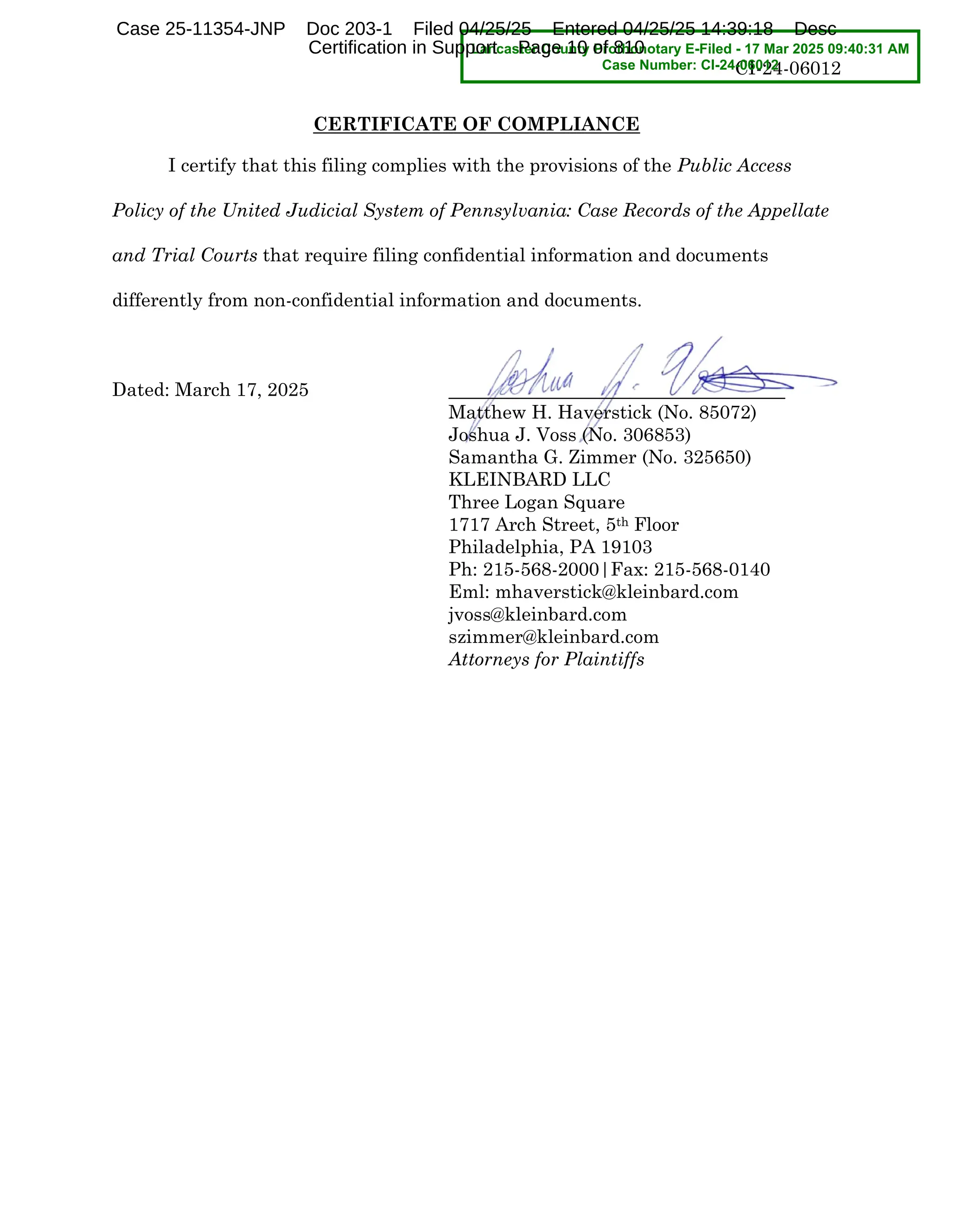 CI-24-06012
CERTIFICATE OF COMPLIANCE
I certify that this filing complies with the provisions of the Public Access
Policy of the United Judicial System of Pennsylvania: Case Records of the Appellate
and Trial Courts that require filing confidential information and documents
differently from non-confidential information and documents.
Dated: March 17, 2025
Matthew H. Haverstick (No. 85072)
Joshua J. Voss (No. 306853)
Samantha G. Zimmer (No. 325650)
KLEINBARD LLC
Three Logan Square
1717 Arch Street, 5th Floor
Philadelphia, PA 19103
Ph: 215-568-2000|Fax: 215-568-0140
Eml: mhaverstick@kleinbard.com
jvoss@kleinbard.com
szimmer@kleinbard.com
Attorneys for Plaintiffs
Lancaster County Prothonotary E-Filed - 17 Mar 2025 09:40:31 AM
Case Number: CI-24-06012
Case 25-11354-JNP Doc 203-1 Filed 04/25/25 Entered 04/25/25 14:39:18 Desc
Certification in Support Page 10 of 810
 
