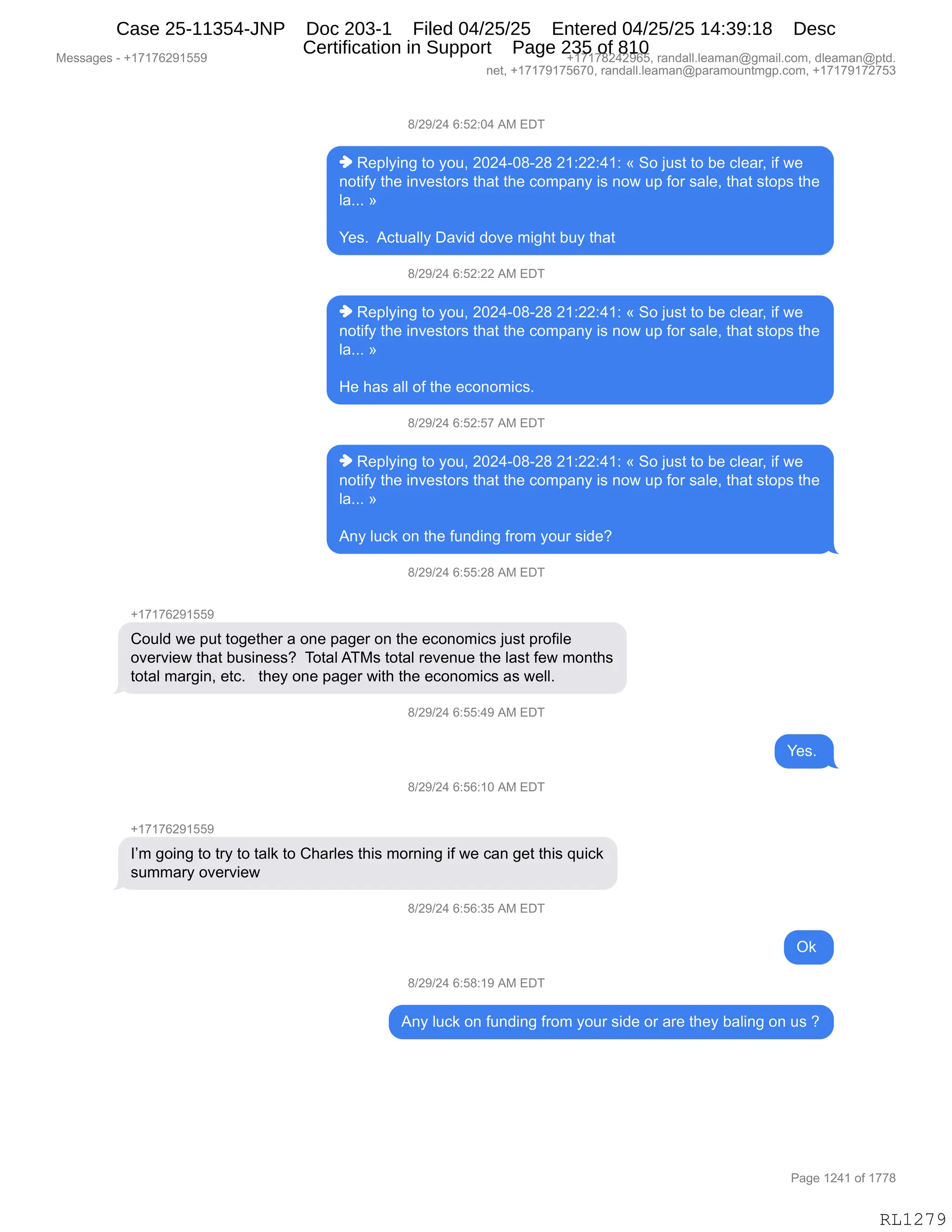 Messages - +17176291559 +17178242965, randall.leaman@gmail.com, dleaman@ptd.
net, +17179175670, randall.leaman@paramountmgp.com, +17179172753
8/29/24 6:52:04 AM EDT
♦ Replying to you, 2024-08-28 21:22:41: « So just to be clear, if we
notify the investors that the company is now up for sale, that stops the
la... »
Yes. Actually David dove might buy that
8/29/24 6:52:22 AM EDT
♦ Replying to you, 2024-08-28 21:22:41: « So just to be clear, if we
notify the investors that the company is now up for sale, that stops the
la... »
He has all of the economics.
8/29/24 6:52:57 AM EDT
♦ Replying to you, 2024-08-28 21:22:41: « So just to be clear, if we
notify the investors that the company is now up for sale, that stops the
la... »
Any luck on the funding from your side?
8/29/24 6:55:28 AM EDT
+17176291559
Could we put together a one pager on the economics just profile
overview that business? Total ATMs total revenue the last few months
total margin, etc. they one pager with the economics as well.
8/29/24 6:55:49 AM EDT
CR
8/29/24 6:56:10 AM EDT
+17176291559
I'm going to try to talk to Charles this morning if we can get this quick
summary overview
8/29/24 6:56:35 AM EDT
Ok
8/29/24 6:58:19 AM EDT
Any luck on funding from your side or are they baling on us ?
Page 1241 of 1778
RL1279
/)J-)J0,I.KJ.O0,1#,2T4
",b$=EF":',9D,FD5X,JOJ0WO/WJ/,J(.JJ.0(.,†,3D,U5%9,9D,V$,AE$&8X,"M,7$
:D9"MF,9;$,":?$%9D8%,9;&9,9;$,AD6=&:F,"%,:D7,5=,MD8,%&E$X,9;&9,%9D=%,9;$
E&BBB,‡
h$%B,,1A95&EEF,T&?">,>D?$,6"';9,V5F,9;&9,
/)J-)J0,I.KJ.JJ,1#,2T4
",b$=EF":',9D,FD5X,JOJ0WO/WJ/,J(.JJ.0(.,†,3D,U5%9,9D,V$,AE$&8X,"M,7$
:D9"MF,9;$,":?$%9D8%,9;&9,9;$,AD6=&:F,"%,:D7,5=,MD8,%&E$X,9;&9,%9D=%,9;$
E&BBB,‡
_$,;&%,&EE,DM,9;$,$AD:D6"A%B,
/)J-)J0,I.KJ.K+,1#,2T4
",b$=EF":',9D,FD5X,JOJ0WO/WJ/,J(.JJ.0(.,†,3D,U5%9,9D,V$,AE$&8X,"M,7$
:D9"MF,9;$,":?$%9D8%,9;&9,9;$,AD6=&:F,"%,:D7,5=,MD8,%&E$X,9;&9,%9D=%,9;$
E&BBB,‡
1:F,E5A<,D:,9;$,M5:>":',M8D6,FD58,%">$G,,,
/)J-)J0,I.KK.J/,1#,2T4
H(+(+IJ-(KK-
LD5E>,7$,=59,9D'$9;$8,&,D:$,=&'$8,D:,9;$,$AD:D6"A%,U5%9,=8DM"E$
D?$8?"$7,9;&9,V5%":$%%G,,4D9&E,14#%,9D9&E,8$?$:5$,9;$,E&%9,M$7,6D:9;%
9D9&E,6&8'":X,$9AB,,,9;$F,D:$,=&'$8,7"9;,9;$,$AD:D6"A%,&%,7$EEB
/)J-)J0,I.KK.0-,1#,2T4
h$%B,
/)J-)J0,I.KI.(O,1#,2T4
H(+(+IJ-(KK-
RP6,'D":',9D,98F,9D,9&E<,9D,L;&8E$%,9;"%,6D8:":',"M,7$,A&:,'$9,9;"%,]5"A<
%566&8F,D?$8?"$7
/)J-)J0,I.KI.*K,1#,2T4
Q<,
/)J-)J0,I.K/.(-,1#,2T4
1:F,E5A<,D:,M5:>":',M8D6,FD58,%">$,D8,&8$,9;$F,V&E":',D:,5%,G
#$%%&'$%,W,H(+(+IJ-(KK- H(+(+/J0J-IKX,8&:>&EEBE$&6&:Y'6&"EBAD6X,>E$&6&:Y=9>B
:$9X,H(+(+-(+KI+OX,8&:>&EEBE$&6&:Y=&8&6D5:96'=BAD6X,H(+(+-(+J+K*
N&'$,(J0(,DM,(++/
RL1279
Case 25-11354-JNP Doc 203-1 Filed 04/25/25 Entered 04/25/25 14:39:18 Desc
Certification in Support Page 235 of 810
 