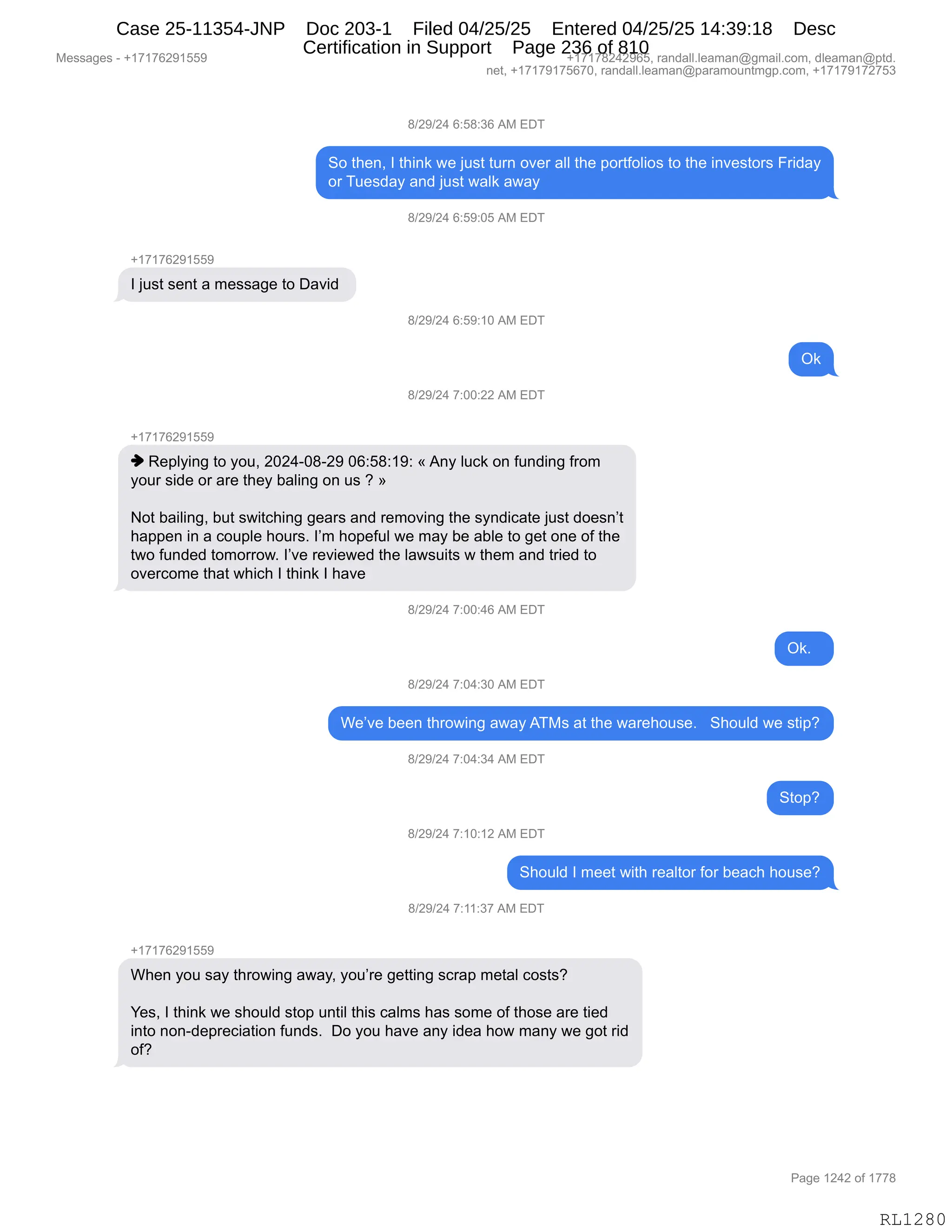 Messages - +17176291559 +17178242965, randall.leaman@gmail.com, dleaman@ptd.
net, +17179175670, randall.leaman@paramountmgp.com, +17179172753
8/29/24 6:58:36 AM EDT
So then, I think we just turn over all the portfolios to the investors Friday
or Tuesday and just walk away
8/29/24 6:59:05 AM EDT
+17176291559
I just sent a message to David
8/29/24 6:59:10 AM EDT
Ok
8/29/24 7:00:22 AM EDT
+17176291559
♦ Replying to you, 2024-08-29 06:58:19: «Any luck on funding from
your side or are they baling on us ? »
Not bailing, but switching gears and removing the syndicate just doesn't
happen in a couple hours. I'm hopeful we may be able to get one of the
two funded tomorrow. I've reviewed the lawsuits w them and tried to
overcome that which I think I have
8/29/24 7:00:46 AM EDT
Ok.
8/29/24 7:04:30 AM EDT
We've been throwing awayATMs at the warehouse. Should we stip?
8/29/24 7:04:34 AM EDT
Stop?
8/29/24 7:10:12 AM EDT
Should I meet with realtor for beach house?
8/29/24 7:11:37 AM EDT
When you say throwing away, you're getting scrap metal costs?
Yes, I think we should stop until this calms has some of those are tied
into non-depreciation funds. Do you have any idea how many we got rid
of?
Page 1242 of 1778
RL1280
/)J-)J0,I.K/.*I,1#,2T4
3D,9;$:X,R,9;":<,7$,U5%9,958:,D?$8,&EE,9;$,=D89MDE"D%,9D,9;$,":?$%9D8%,Z8">&F
D8,45$%>&F,&:>,U5%9,7&E<,&7&F
/)J-)J0,I.K-.OK,1#,2T4
H(+(+IJ-(KK-
R,U5%9,%$:9,&,6$%%&'$,9D,T&?">,
/)J-)J0,I.K-.(O,1#,2T4
Q<
/)J-)J0,+.OO.JJ,1#,2T4
H(+(+IJ-(KK-
",b$=EF":',9D,FD5X,JOJ0WO/WJ-,OI.K/.(-.,†,1:F,E5A<,D:,M5:>":',M8D6
FD58,%">$,D8,&8$,9;$F,V&E":',D:,5%,G,‡
D9,V&"E":'X,V59,%7"9A;":','$&8%,&:>,8$6D?":',9;$,%F:>"A&9$,U5%9,>D$%:P9
;&==$:,":,&,AD5=E$,;D58%B,RP6,;D=$M5E,7$,6&F,V$,&VE$,9D,'$9,D:$,DM,9;$
97D,M5:>$>,9D6D88D7B,RP?$,8$?"$7$>,9;$,E&7%5"9%,7,9;$6,&:>,98"$>,9D
D?$8AD6$,9;&9,7;"A;,R,9;":<,R,;&?$
/)J-)J0,+.OO.0I,1#,2T4
Q<B,,
/)J-)J0,+.O0.*O,1#,2T4
C$P?$,V$$:,9;8D7":',&7&F,14#%,&9,9;$,7&8$;D5%$B,,,3;D5E>,7$,%9"=G
/)J-)J0,+.O0.*0,1#,2T4
39D=G
/)J-)J0,+.(O.(J,1#,2T4
3;D5E>,R,6$$9,7"9;,8$&E9D8,MD8,V$&A;,;D5%$G
/)J-)J0,+.((.*+,1#,2T4
H(+(+IJ-(KK-
C;$:,FD5,%&F,9;8D7":',&7&FX,FD5P8$,'$99":',%A8&=,6$9&E,AD%9%G
h$%X,R,9;":<,7$,%;D5E>,%9D=,5:9"E,9;"%,A&E6%,;&%,%D6$,DM,9;D%$,&8$,9"$>
":9D,:D:W>$=8$A"&9"D:,M5:>%B,,TD,FD5,;&?$,&:F,">$&,;D7,6&:F,7$,'D9,8">
DMG
#$%%&'$%,W,H(+(+IJ-(KK- H(+(+/J0J-IKX,8&:>&EEBE$&6&:Y'6&"EBAD6X,>E$&6&:Y=9>B
:$9X,H(+(+-(+KI+OX,8&:>&EEBE$&6&:Y=&8&6D5:96'=BAD6X,H(+(+-(+J+K*
N&'$,(J0J,DM,(++/
RL1280
Case 25-11354-JNP Doc 203-1 Filed 04/25/25 Entered 04/25/25 14:39:18 Desc
Certification in Support Page 236 of 810
 