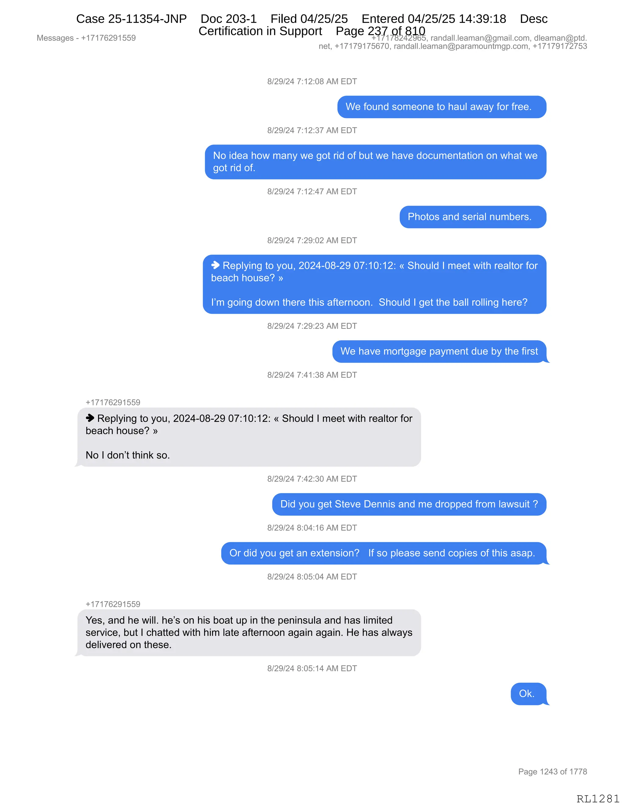 Messages - +17176291559 +17178242965, randall.leaman@gmail.com, dleaman@ptd.
net, +17179175670, randall.leaman@paramountmgp.com, +17179172753
8/29/24 7:12:08 AM EDT
We found someone to haul away for free.
8/29/24 7:12:37 AM EDT
No idea how many we got rid of but we have documentation on what we
got rid of.
8/29/24 7:12:47 AM EDT
Photos and serial numbers.
8/29/24 7:29:02 AM EDT
♦ Replying to you, 2024-08-29 07:10:12: « Should I meet with realtor for
beach house? »
I'm going down there this afternoon. Should I get the ball rolling here?
8/29/24 7:29:23 AM EDT
We have mortgage payment due by the first
8/29/24 7:41:38 AM EDT
♦ Replying to you, 2024-08-29 07:10:12: « Should I meet with realtor for
beach house? »
No I don't think so.
8/29/24 7:42:30 AM EDT
Did you get Steve Dennis and me dropped from lawsuit ?
8/29/24 8:04:16 AM EDT
Or did you get an extension? If so please send copies of this asap.
8/29/24 8:05:04 AM EDT
Yes, and he will. he's on his boat up in the peninsula and has limited
service, but I chatted with him late afternoon again again. He has always
delivered on these.
8/29/24 8:05:14 AM EDT
Ok.
Page 1243 of 1778
RL1281
/)J-)J0,+.(J.O/,1#,2T4
C$,MD5:>,%D6$D:$,9D,;&5E,&7&F,MD8,M8$$B,,
/)J-)J0,+.(J.*+,1#,2T4
D,">$&,;D7,6&:F,7$,'D9,8">,DM,V59,7$,;&?$,>DA56$:9&9"D:,D:,7;&9,7$
'D9,8">,DMB,,
/)J-)J0,+.(J.0+,1#,2T4
N;D9D%,&:>,%$8"&E,:56V$8%B,,
/)J-)J0,+.J-.OJ,1#,2T4
",b$=EF":',9D,FD5X,JOJ0WO/WJ-,O+.(O.(J.,†,3;D5E>,R,6$$9,7"9;,8$&E9D8,MD8
V$&A;,;D5%$G,‡
RP6,'D":',>D7:,9;$8$,9;"%,&M9$8:DD:B,,3;D5E>,R,'$9,9;$,V&EE,8DEE":',;$8$G
/)J-)J0,+.J-.J*,1#,2T4
C$,;&?$,6D89'&'$,=&F6$:9,>5$,VF,9;$,M"8%9
/)J-)J0,+.0(.*/,1#,2T4
H(+(+IJ-(KK-
",b$=EF":',9D,FD5X,JOJ0WO/WJ-,O+.(O.(J.,†,3;D5E>,R,6$$9,7"9;,8$&E9D8,MD8
V$&A;,;D5%$G,‡
D,R,>D:P9,9;":<,%DB,
/)J-)J0,+.0J.*O,1#,2T4
T">,FD5,'$9,39$?$,T$::"%,&:>,6$,>8D==$>,M8D6,E&7%5"9,G
/)J-)J0,/.O0.(I,1#,2T4
Q8,>">,FD5,'$9,&:,$@9$:%"D:G,,,RM,%D,=E$&%$,%$:>,AD="$%,DM,9;"%,&%&=B,
/)J-)J0,/.OK.O0,1#,2T4
H(+(+IJ-(KK-
h$%X,&:>,;$,7"EEB,;$P%,D:,;"%,VD&9,5=,":,9;$,=$:":%5E&,&:>,;&%,E"6"9$>
%$8?"A$X,V59,R,A;&99$>,7"9;,;"6,E&9$,&M9$8:DD:,&'&":,&'&":B,_$,;&%,&E7&F%
>$E"?$8$>,D:,9;$%$B
/)J-)J0,/.OK.(0,1#,2T4
Q<B,
#$%%&'$%,W,H(+(+IJ-(KK- H(+(+/J0J-IKX,8&:>&EEBE$&6&:Y'6&"EBAD6X,>E$&6&:Y=9>B
:$9X,H(+(+-(+KI+OX,8&:>&EEBE$&6&:Y=&8&6D5:96'=BAD6X,H(+(+-(+J+K*
N&'$,(J0*,DM,(++/
RL1281
Case 25-11354-JNP Doc 203-1 Filed 04/25/25 Entered 04/25/25 14:39:18 Desc
Certification in Support Page 237 of 810
 