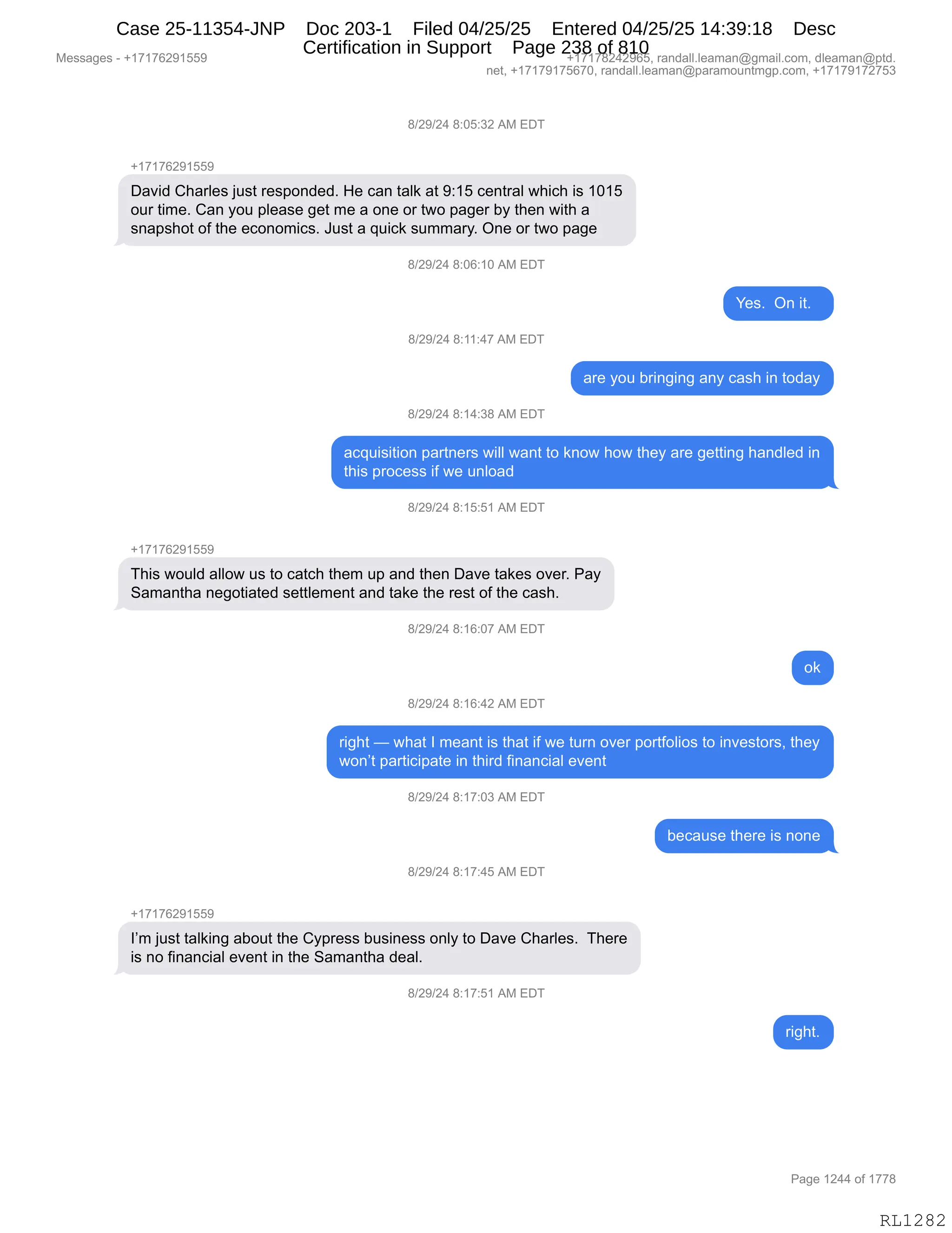 Messages - +17176291559 +17178242965, randall.leaman@gmail.com, dleaman@ptd.
net, +17179175670, randall.leaman@paramountmgp.com, +17179172753
8/29/24 8:05:32 AM EDT
+17176291559
David Charles just responded. He can talk at 9:15 central which is 1015
our time. Can you please get me a one or two pager by then with a
snapshot of the economics. Just a quick summary. One or two page
8/29/24 8:06:10 AM EDT
8/29/24 8:11:47 AM EDT
8/29/24 8:14:38 AM EDT
Yes. On it.
are you bringing any cash in today
acquisition partners will want to know how they are getting handled in
this process if we unload
8/29/24 8:15:51 AM EDT
+17176291559
This would allow us to catch them up and then Dave takes over. Pay
Samantha negotiated settlement and take the rest of the cash.
+17176291559
8/29/24 8:16:07 AM EDT
ok
8/29/24 8:16:42 AM EDT
right — what I meant is that if we turn over portfolios to investors, they
won't participate in third financial event
8/29/24 8:17:03 AM EDT
8/29/24 8:17:45 AM EDT
I'm just talking about the Cypress business only to Dave Charles. There
is no financial event in the Samantha deal.
8/29/24 8:17:51 AM EDT
because there is none
right.
Page 1244 of 1778
RL1282
/)J-)J0,/.OK.*J,1#,2T4
H(+(+IJ-(KK-
T&?">,L;&8E$%,U5%9,8$%=D:>$>B,_$,A&:,9&E<,&9,-.(K,A$:98&E,7;"A;,"%,(O(K
D58,9"6$B,L&:,FD5,=E$&%$,'$9,6$,&,D:$,D8,97D,=&'$8,VF,9;$:,7"9;,&
%:&=%;D9,DM,9;$,$AD:D6"A%B,a5%9,&,]5"A<,%566&8FB,Q:$,D8,97D,=&'$
/)J-)J0,/.OI.(O,1#,2T4
h$%B,,Q:,"9B,,
/)J-)J0,/.((.0+,1#,2T4
&8$,FD5,V8":'":',&:F,A&%;,":,9D>&F
/)J-)J0,/.(0.*/,1#,2T4
&A]5"%"9"D:,=&89:$8%,7"EE,7&:9,9D,<:D7,;D7,9;$F,&8$,'$99":',;&:>E$>,":
9;"%,=8DA$%%,"M,7$,5:ED&>
/)J-)J0,/.(K.K(,1#,2T4
H(+(+IJ-(KK-
4;"%,7D5E>,&EED7,5%,9D,A&9A;,9;$6,5=,&:>,9;$:,T&?$,9&<$%,D?$8B,N&F
3&6&:9;&,:$'D9"&9$>,%$99E$6$:9,&:>,9&<$,9;$,8$%9,DM,9;$,A&%;B
/)J-)J0,/.(I.O+,1#,2T4
D<
/)J-)J0,/.(I.0J,1#,2T4
8"';9,o,7;&9,R,6$&:9,"%,9;&9,"M,7$,958:,D?$8,=D89MDE"D%,9D,":?$%9D8%X,9;$F
7D:P9,=&89"A"=&9$,":,9;"8>,M":&:A"&E,$?$:9
/)J-)J0,/.(+.O*,1#,2T4
V$A&5%$,9;$8$,"%,:D:$
/)J-)J0,/.(+.0K,1#,2T4
H(+(+IJ-(KK-
RP6,U5%9,9&E<":',&VD59,9;$,LF=8$%%,V5%":$%%,D:EF,9D,T&?$,L;&8E$%B,,4;$8$
"%,:D,M":&:A"&E,$?$:9,":,9;$,3&6&:9;&,>$&EB,
/)J-)J0,/.(+.K(,1#,2T4
8"';9B
#$%%&'$%,W,H(+(+IJ-(KK- H(+(+/J0J-IKX,8&:>&EEBE$&6&:Y'6&"EBAD6X,>E$&6&:Y=9>B
:$9X,H(+(+-(+KI+OX,8&:>&EEBE$&6&:Y=&8&6D5:96'=BAD6X,H(+(+-(+J+K*
N&'$,(J00,DM,(++/
RL1282
Case 25-11354-JNP Doc 203-1 Filed 04/25/25 Entered 04/25/25 14:39:18 Desc
Certification in Support Page 238 of 810
 