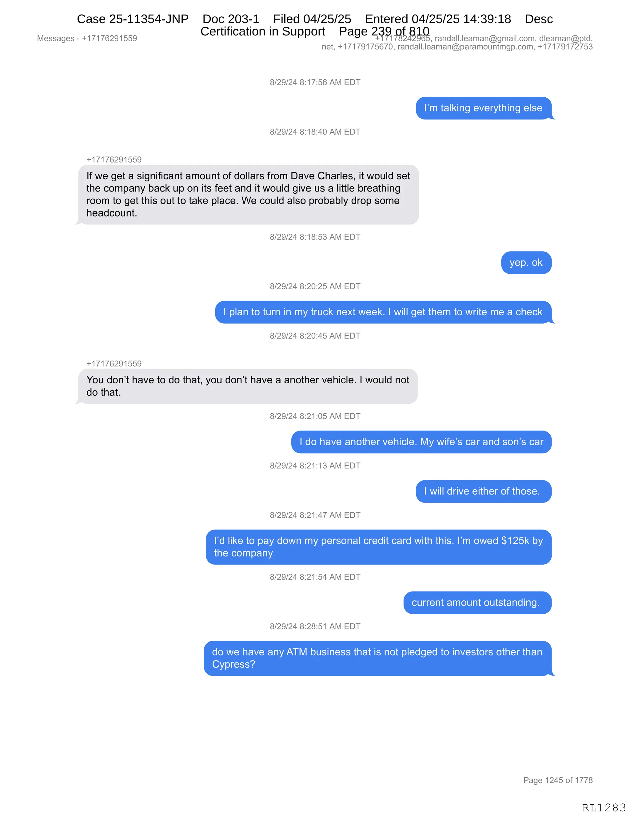Messages - +17176291559 +17178242965, randall.leaman@gmail.com, dleaman@ptd.
net, +17179175670, randall.leaman@paramountmgp.com, +17179172753
8/29/24 8:17:56 AM EDT
I'm talking everything else
8/29/24 8:18:40 AM EDT
+17176291559
If we get a significant amount of dollars from Dave Charles, it would set
the company back up on its feet and it would give us a little breathing
room to get this out to take place. We could also probably drop some
headcount.
8/29/24 8:18:53 AM EDT
yep. ok
8/29/24 8:20:25 AM EDT
I plan to tum in my truck next week. I will get them to write me a check
8/29/24 8:20:45 AM EDT
+17176291559
You don't have to do that, you don't have a another vehicle. I would not
do that.
8/29/24 8:21:05 AM EDT
I do have another vehicle. My wife's car and son's car
8/29/24 8:21:13 AM EDT
I will drive either of those.
8/29/24 8:21:47 AM EDT
I'd like to pay down my personal credit card with this. I'm owed $125k by
the company
8/29/24 8:21:54 AM EDT
current amount outstanding.
8/29/24 8:28:51 AM EDT
do we have any ATM business that is not pledged to investors other than
Cypress?
Page 1245 of 1778
RL1283
/)J-)J0,/.(+.KI,1#,2T4
RP6,9&E<":',$?$8F9;":',$E%$
/)J-)J0,/.(/.0O,1#,2T4
H(+(+IJ-(KK-
RM,7$,'$9,&,%"':"M"A&:9,&6D5:9,DM,>DEE&8%,M8D6,T&?$,L;&8E$%X,"9,7D5E>,%$9
9;$,AD6=&:F,V&A<,5=,D:,"9%,M$$9,&:>,"9,7D5E>,'"?$,5%,&,E"99E$,V8$&9;":'
8DD6,9D,'$9,9;"%,D59,9D,9&<$,=E&A$B,C$,AD5E>,&E%D,=8DV&VEF,>8D=,%D6$
;$&>AD5:9B
/)J-)J0,/.(/.K*,1#,2T4
F$=B,D<
/)J-)J0,/.JO.JK,1#,2T4
R,=E&:,9D,958:,":,6F,985A<,:$@9,7$$<B,R,7"EE,'$9,9;$6,9D,78"9$,6$,&,A;$A<
/)J-)J0,/.JO.0K,1#,2T4
H(+(+IJ-(KK-
hD5,>D:P9,;&?$,9D,>D,9;&9X,FD5,>D:P9,;&?$,&,&:D9;$8,?$;"AE$B,R,7D5E>,:D9
>D,9;&9B
/)J-)J0,/.J(.OK,1#,2T4
R,>D,;&?$,&:D9;$8,?$;"AE$B,#F,7"M$P%,A&8,&:>,%D:P%,A&8
/)J-)J0,/.J(.(*,1#,2T4
R,7"EE,>8"?$,$"9;$8,DM,9;D%$B,
/)J-)J0,/.J(.0+,1#,2T4
RP>,E"<$,9D,=&F,>D7:,6F,=$8%D:&E,A8$>"9,A&8>,7"9;,9;"%B,RP6,D7$>,^(JK<,VF
9;$,AD6=&:F
/)J-)J0,/.J(.K0,1#,2T4
A588$:9,&6D5:9,D59%9&:>":'B,
/)J-)J0,/.J/.K(,1#,2T4
>D,7$,;&?$,&:F,14#,V5%":$%%,9;&9,"%,:D9,=E$>'$>,9D,":?$%9D8%,D9;$8,9;&:
LF=8$%%G,
#$%%&'$%,W,H(+(+IJ-(KK- H(+(+/J0J-IKX,8&:>&EEBE$&6&:Y'6&"EBAD6X,>E$&6&:Y=9>B
:$9X,H(+(+-(+KI+OX,8&:>&EEBE$&6&:Y=&8&6D5:96'=BAD6X,H(+(+-(+J+K*
N&'$,(J0K,DM,(++/
RL1283
Case 25-11354-JNP Doc 203-1 Filed 04/25/25 Entered 04/25/25 14:39:18 Desc
Certification in Support Page 239 of 810
 